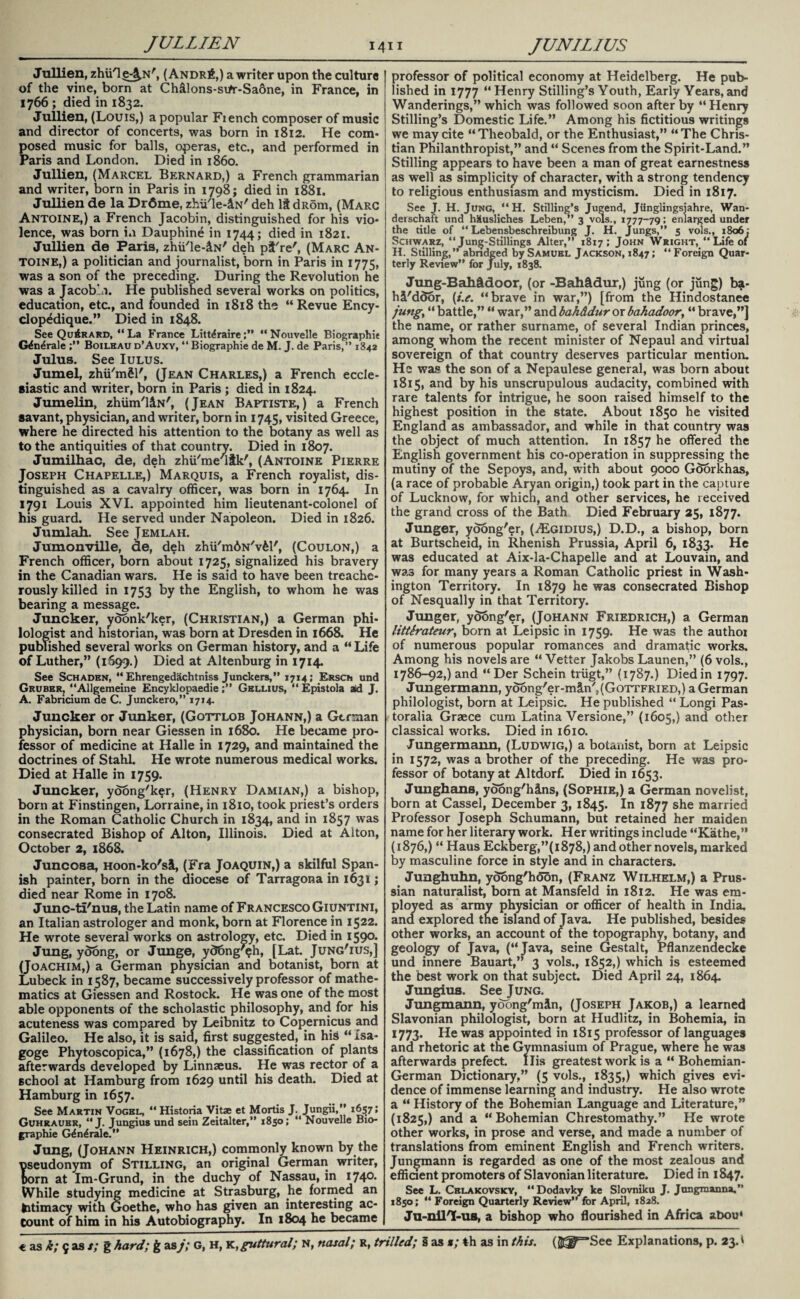 Jullien, zhiH^^N', (Andr6,) a writer upon the culture of the vine, born at Ch&lons-si/r-Saone, in France, in 1766 ; died in 1832. Jullien, (Louis,) a popular Fiench composer of music and director of concerts, was born in 1812. He com¬ posed music for balls, operas, etc., and performed in Paris and London. Died in i860. Jullien, (Marcel Bernard,) a French grammarian and writer, born in Paris in 1798; died in 1881. Jullien de la Dr6me, zhii'le-iN' deh dRom, (Marc Antoine,) a French Jacobin, distinguished for his vio¬ lence, was born in Dauphine in 1744; died in 1821. Jullien de Paris, zhii'le-iN' deh pf're', (Marc An¬ toine,) a politician and journalist, born in Paris in 1775, was a son of the preceding. During the Revolution he was a Jacob’a. He published several works on politics, education, etc., and founded in 1818 the “ Revue Ency- clop^dique.” Died in 1848. See QuArard, “La France Litt^raire“Nouvelle Biographie Gdn^rale Boileau d’Auxy, “ Biographie de M. J. de Paris,” 1842 Julus. See Iulus. Jumel, zhii'm&l', (Jean Charles,) a French eccle¬ siastic and writer, born in Paris ; died in 1824. Jumelin, zhiim'liN', (Jean Baptiste,) a French savant, physician, and writer, born in 1745, visited Greece, where he directed his attention to the botany as well as to the antiquities of that country. Died in 1807. Jumilhac, de, deh zhu/me/lfk', (Antoine Pierre Joseph Chapelle,) Marquis, a French royalist, dis¬ tinguished as a cavalry officer, was born in 1764. In 1791 Louis XVI. appointed him lieutenant-colonel of his guard. He served under Napoleon. Died in 1826. Jumlah. See Jemlah. Jumonville, de, deh zhii'mAN'v&l', (Coulon,) a French officer, born about 1725, signalized his bravery in the Canadian wars. He is said to have been treache¬ rously killed in 1753 by the English, to whom he was bearing a message. Juncker, yoonk'ker, (Christian,) a German phi¬ lologist and historian, was born at Dresden in 1668. He published several works on German history, and a “ Life of Luther,” (1699.) Died at Altenburg in 1714. See Schaden, “ Ehrengedachtniss Junckers,” 1714; Ersch und Gruber, “Allgemeine EncyklopaedieGellius, “ Epistola aid J. A. Fabricium de C. Junckero,” 1714. Juncker or Junker, (Gottlob Johann,) a German physician, born near Giessen in 1680. He became pro¬ fessor of medicine at Halle in 1729, and maintained the doctrines of Stahl He wrote numerous medical works. Died at Halle in 1759. Juncker, ydong'ker, (Henry Damian,) a bishop, born at Finstingen, Lorraine, in 1810, took priest’s orders in the Roman Catholic Church in 1834, and in 1857 was consecrated Bishop of Alton, Illinois. Died at Alton, October 2, 1868. Juncosa, Hoon-ko'sl, (Fra Joaquin,) a skilful Span¬ ish painter, born in the diocese of Tarragona in 1631; died near Rome in 1708. Junc-tl'nus, the Latin name of Francesco Giuntini, an Italian astrologer and monk, born at Florence in 1522. He wrote several works on astrology, etc. Died in 159°- Jung, yoong, or Junge, y<J6ng'$h, [Lat. Jung'ius,] (Joachim,) a German physician and botanist, born at Lubeck in 1587, became successively professor of mathe¬ matics at Giessen and Rostock. He was one of the most able opponents of the scholastic philosophy, and for his acuteness was compared by Leibnitz to Copernicus and Galileo. He also, it is said, first suggested, in his “ Isa- goge Phytoscopica,” (1678,) the classification of plants afterwards developed by Linnaeus. He was rector of a school at Hamburg from 1629 until his death. Died at Hamburg in 1657. See Martin Vogel, “ Historia Vitae et Mortis J. Jungii,” 1657; Guhraubr, “ J. Jungius und sein Zeitalter,” 1850; “ Nouvelle Bio¬ graphie G^n^rale.” Jung, (Johann Heinrich,) commonly known by the useudonym of Stilling, an original German writer, born at Im-Grund, in the duchy of Nassau, in I74°* While studying medicine at Strasburg, lie formed an fritimacy with Goethe, who has given an interesting ac¬ count of him in his Autobiography. In 1804 he became professor of political economy at Heidelberg. He pub¬ lished in 1777 “Henry Stilling’s Youth, Early Years,and Wanderings,” which was followed soon after by “ Henry Stilling’s Domestic Life.” Among his fictitious writings we may cite “Theobald, or the Enthusiast,” “The Chris¬ tian Philanthropist,” and “ Scenes from the Spirit-Land.” Stilling appears to have been a man of great earnestness as well as simplicity of character, with a strong tendency to religious enthusiasm and mysticism. Died in 1817. See J. H. Jung, “H. Stilling’s Jugend, Jiinglingsjahre, Wan- derschaft und h&usliches Leben,” 3 vols., 1777-79; enlarged under the title of “ Lebensbeschreibung J. H. Jungs,” 5 vols., 1806; Schwarz, “ Junjj-Stillings Alter,” 1817; John Wright, “ Life of H. Stilling,” abridged by Samuel Jackson, 1847; “ Foreign Quar¬ terly Review” for July, 1838. Jung-BaMdoor, (or -Bahadur,) jung (or Jung) ba- hi'door, (i.e. “brave in war,”) [from the Hindostanee jungy “ battle,” “ war,” and bah&dur or bahadoor, “ brave,”] the name, or rather surname, of several Indian princes, among whom the recent minister of Nepaul and virtual sovereign of that country deserves particular mention. He was the son of a Nepaulese general, was born about 1815, and by his unscrupulous audacity, combined with rare talents for intrigue, he soon raised himself to the highest position in the state. About 1850 he visited England as ambassador, and while in that country was the object of much attention. In 1857 he offered the English government his co-operation in suppressing the mutiny of the Sepoys, and, with about 9000 Goorkhas, (a race of probable Aryan origin,) took part in the capture of Lucknow, for which, and other services, he received the grand cross of the Bath Died February 25, 1877. Junger, yoong'er, (ASgidius,) D.D., a bishop, born at Burtscheid, in Rhenish Prussia, April 6, 1833. He was educated at Aix-la-Chapelle and at Louvain, and was for many years a Roman Catholic priest in Wash¬ ington Territory. In 1879 he was consecrated Bishop of Nesqually in that Territory. Junger, yoong'er. (Johann Friedrich,) a German littirateury born at Leipsic in 1759. He was the authoi of numerous popular romances and dramatic works. Among his novels are “ Vetter Jakobs Launen,” (6 vols., 1786-92,) and “ Der Schein triigt,” (1787.) Died in 1797. Jungermann, yoong'er-m&n', (Gottfried,) a German philologist, born at Leipsic. He published “ Longi Pas- toralia Graece cum Latina Versione,” (1605,) and other classical works. Died in 1610. Jungermann, (Ludwig,) a botanist, born at Leipsic in 1572, was a brother of the preceding. He was pro¬ fessor of botany at Altdorf. Died in 1653. Junghans, yoong'hins, (Sophie,) a German novelist, born at Cassel, December 3, 1845. In 1877 she married Professor Joseph Schumann, but retained her maiden name for her literary work. Her writings include “Kathe,” (1876,) “ Haus EckDerg,”(i878,) and other novels, marked by masculine force in style and in characters. Junghuhn, yoong'hoon, (Franz Wilhelm,) a Prus¬ sian naturalist, bom at Mansfeld in 1812. He was em¬ ployed as army physician or officer of health in India, and explored the island of Java. He published, besides other works, an account of the topography, botany, and geology of Java, (“Java, seine Gestalt, Pflanzendecke und innere Bauart,” 3 vols., 1852,) which is esteemed the best work on that subject. Died April 24, 1864. Jungius. See Jung. Jungmann, yoong'mln, (Joseph Jakob,) a learned Slavonian philologist, born at Hudlitz, in Bohemia, in 1773. He was appointed in 1815 professor of languages and rhetoric at the Gymnasium of Prague, where he was afterwards prefect. Ilis greatest work is a “ Bohemian- German Dictionary,” (5 vols., 1835,) which gives evi¬ dence of immense learning and industry. He also wrote a “ History of the Bohemian Language and Literature,” (1825,) and a “Bohemian Chrestomathy.” He wrote other works, in prose and verse, and made a number of translations from eminent English and French writers. Jungmann is regarded as one of the most zealous and efficient promoters of Slavonian literature. Died in 1847. See L. Cblakovsky, “Dodavky ke Slovniku J. Jongraanna.” 1850; “ Foreign Quarterly Review” for April, 1828. Ju-nil'I-us, a bishop who flourished in Africa abou‘