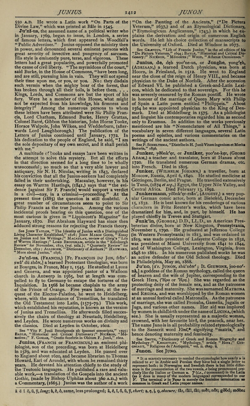 550 A.D. He wrote a Latin work “On Parts of the Divine Law,” which was printed at Bale in 1545. Ju'nI-us, the assumed name of a political writer who in January, 1769, began to issue, in London, a series of famous letters, which first appeared in Woodfall’s “ Public Advertiser.” Junius opposed the ministry then in power, and denounced several eminent persons with great severity of invective and pungency of sarcasm. His style is eminently pure, terse, and vigorous. These letters had a great popularity, and powerfully promoted the cause of civil liberty. “ The myrmidons of the court,” said Burke, in the House of Commons, “have been long, and are still, pursuing him in vain. They will not spend their time upon me, or you, or you. No: they disdain such vermin when the mighty boar of the forest, that has broken through all their toils, is before them. . . . Kings, Lords, and Commons are but the sport of his fury. Were he a member of this House, what might not be expected from his knowledge, his firmness and integrity 1” Among the numerous persons to whom these letters have been attributed were Sir Philip Fran¬ cis, Lord Chatham, Edmund Burke, Henry Grattan, Colonel Barr^, Gibbon the historian, John Horne Tooke, Horace Walpole, John Wilkes, and Wedderburn, (after¬ wards Lord Loughborough.) The publication of the Letters of Junius continued until January, 1772. In his dedication to the people of England, he said, “ I am the sole depositary of my own secret, and it shall perish with me.” A multitude cf books and essays have been written in the attempt to solve this mystery. But all the efforts in that direction seemed for a long time to be wholly unsuccessful; so much so that a very able lawyer and antiquary, Sir N. H. Nicolas, writing in 1843, declared his conviction that all the Junius-seekers had completely failed in their undertaking. Macaulay, however, in his essay on Warren Hastings, (1841,) says that “the evi¬ dence [against Sir P. Francis] would support a verdict in a civil—nay, in a criminal—proceeding.” At the present time (1885) the question is still doubtful. A great number of circumstances seem to point to Sir Philip Francis as the true Junius. Among the various incidental proofs bearing on this question, one of the most curious is given in “ Lippincott’s Magazine” for January, 1870. But Abraham Hayward has since then adduced strong reasons for rejecting the Francis theory. See John Taylor, “ The Identity of Junius with a Distinguished Living Character Established,” 1816; John Mason Good, “Essay on Junius and his Writings;” Macaulay, review of Gleig’s “Life of \y arren HastingsLord Brougham, article in the “ Edinburgh Review” for November, 1817, (vol. xxix.); “Quarterly Review” for December, 1851; Allibonb, “ Dictionary of Authors;” Hayward, “More about Junius,” 1878. Ju'ni-us, (Francis,) [Fr. Franqois dj Jon, frfiN'- swi' dii zhdN,| a learned Protestant theologian, was born at Bourges, in France, May 1, 1545. He studied at Lyons and Geneva, and was appointed pastor of a Walloon church in Antwerp in 1565, but at length was com¬ pelled to fly to Germany to escape the tortures of the Inquisition. In 1568 he became chaplain to the army of the Prince of Orange. Five years later, at the re¬ quest of the Elector-Palatine, he went to Heidelberg, where, with the assistance of Tremellius, he translated the Old Testament into Latin, (1575-79.) This work, which established his reputation, is known as the version of Junius and Tremellius. He afterwards filled succes¬ sively the chairs of theology at Neustadt, Heidelberg, and Leyden. He wrote numerous works on divinity and the classics. Died at Leyden in October, 1602. See “Vita F. Junii Biturigensis ab ipsomet conscripta,” 1595; Bayle, “Historical and Critical Dictionary;” Nic6ron, “Mi- moires;” F. Gomar, “Oratio funebris in Obitum F. Junii,” 1602. Junius, (Francis or Franciscus,) an eminent phi¬ lologist, son of the preceding, was born at Heidelberg in 1589, and was educated at Leyden. He passed over to England about 1620, and became librarian to Thomas Howard, Earl of Arundel, with whom he remained thirty years. He devoted his attention chiefly to the study of the Teutonic languages. He published a rare and valu¬ able work,—a translation of the Gospels into the ancient Gothic, (made by Bishop Ulphilas about 360 a.d.,) with a Commentary, (1665.) Junius was the author of a work “On the Painting of the Ancients,” (“De Pictura Veterum,” 1637,) and of an Etymological Dictionary, (“ Etymologicuin Anglicanum,” 1743,) in which he ex¬ plains the derivation and origin of numerous English words. He left his choice collection of manuscripts to the University of Oxford. Died at Windsor in 1677. See Gr^vius, “Life of Francis Junius,” in the 2d edition of hia “ De Pictura Veterum,” 1694 ; Bayle, “ Historical and Critical Dic¬ tionary;” Nio£ron, “Mdmoires;” Wood, “ A then* Oxonienses.” Junius, de, deh yoo'ne-us, or Jonghe, yong'$h, (Adriaan,) a learned Dutch physician, was born at Hoorn, in Friesland, in 1512. He went to England near the close of the reign of Henry VIII., and became physician to the Duke of Norfolk. After the accession of Edward VI. he published a Greek-and-Latin Lexi¬ con, which he dedicated to that sovereign. For this he was severely censured by the Roman pontiff. He WTOte in honour of the marriage of Queen Mary with Philip of Spain a Latin poem entitled “ t*hilippeis.” About 1564 he was appointed physician to the King of Den¬ mark. Died at Middelburg in 1575. As a philologist and linguist his contemporaries regarded him as second only to Erasmus. In addition to the works previously mentioned are his “Nomenclature of All Things,” a vocabulary in seven different languages, several Latin poems and epistles, and various commentaries on the writings of the ancient authors. See P. Scheltema, “Diatribein H. Junii Vitam ingenium et Merita literaria,” 1836. Junker, ydonk'er, or Juniker, yoo'ne-k$r, (Georg Adam,) a teacher and translator, born at Hanau about 1720. He translated numerous German dramas, etc. into French. Died in 1805. Junker, (Wilhelm Johann,) a traveller, born at Moscow, Russia, April 6, 1840. He studied medicine at Gottingen, Berlin, and Prague. He travelled extensively in Tunis, (1874 et seq.,) Egypt, the Upper Nile Valley, and Central Africa. Died February 13, 1892. Junkermann, ydbnk'er-min', (August,) a very pop¬ ular German comic actor, born at Bielefeld, Decembei 15, 1832. He is best known for his renderings of various characters in Fritz Reuter’s works, which have been dramatized for him, and, in part, by himself. He has played chieflly in Treves and Stuttgart. Junk'in, (George,) D.D., LL.D., an American Pres¬ byterian divine, born at New Kingston, Pennsylvania, November 1, 1790. He graduated at Jefferson College (in Western Pennsylvania) in 1813, and was ordained in 1819, was made president of Lafayette College in 1832, was president of Miami University from 1841 to 1844, and of Washington College, Lexington, Virginia, from 1848 to 1861. In his numerous published works he was an active defender of the Old School theology. Died in Philadelphia, May 20, 1868. Ju'no, [f r. Junon, zhii'ndN'; It. Giunone, joo-no'- n«L,l a goddess of the Roman mythology, called the queen of heaven and the wife of Jupiter, corresponding to the Greek Hera, (*Hpa or Hp?/.) She was regarded as the protecting deity of the female sex, and as the patroness of marriage and maternity. She was surnamed Matrona and Regina, and was worshipped by the Roman women at an annual festival called Matronalia. As the patroness of marriage, she was called Pronuba, Gamelia, Jugalis or Juga, and various other names. Her aid was implored by women in childbirth under the name of Lucina, (which see.) She is usually represented as a majestic woman, crowned, with her favourite bird, the peacock, near her. The name Juno is in all probability related etymologically to the Sanscrit word Ydnf,* signifying “matrix,” and hence denoting maternity and femineity. See Smith, “Dictionary of Greek and Roman Biography and Mythology;” Keightley, “Mythology,” article “Hera;” Gui- gniaut, “Religions de l’Antiquit^,” vol. 11. chap, ii. Junon. See Juno. * It is scarcely necessary to remind the etymologist how nearly u is related to o: in Arabic and Persian they have but a single letter to represent both; in Norwegian and Swedish there is but little differ¬ ence in the pronunciation of the two vowels, o being pronounced pre¬ cisely like the Italian or German u. J (i.e., i consonant) in the Latin (as it does in many of the modern languages) corresponded to our r. The terminal o in funo is merely the feminine termination so common in Greek and Latin proper names.