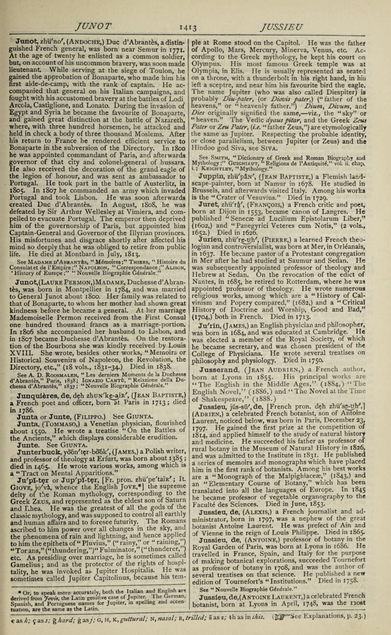 Junot, zhii'no', ( Andoche,) Due d’Abrant£s, a distin¬ guished French general, was born near Semur in 1771. At the age of twenty he enlisted as a common soldier, but, on account of his uncommon bravery, was soon made lieutenant. While serving at the siege of Toulon, he gained the approbation of Bonaparte, who made him his first aide-de-camp, with the rank of captain. He ac¬ companied that general on his Italian campaigns, and fought with his accustomed bravery at the battles of Lodi. Areola, Castiglione, and Lonato. During the invasion of Egypt and Syria he became the favourite of Bonaparte, and gained great distinction at the battle of Nazareth, where, with three hundred horsemen, he attacked and held in check a body of three thousand Moslems. After his return to France he rendered efficient service to Bonaparte in the subversion of the Directory. In 1800 he was appointed commandant of Paris, and afterwards governor of that city and colonel-general of hussars. He also received the decoration of the grand eagle of the legion of honour, and was sent as ambassador to Portugal. He took part in the battle of Austerlitz, in 1805. In 1807 he commanded an army which invaded Portugal and took Lisbon. He was soon afterwards created Due d’Abrant£s. In August, 1808, he was defeated by Sir Arthur Wellesley at Vimiera, and com¬ pelled to evacuate Portugal. The emperor then deprived him of the governorship of Paris, but appointed him Captain-General and Governor of the Illyrian provinces. His misfortunes and disgrace shortly after affected his mind so deeply that he was obliged to retire from public life. He died at Montbard in July, 1813. See Madame D’ABRANTfes, “ M£moires;” Thiers, “ Histoire du Consulatet de l’Empire;” Napoleon, “ Correspondance;” Alison, ‘History of Europe;” “ Nouvelle Biographie G^ndrale.” Junot,(Laure Permon,)Madame, Duchesse d’Abran- t£s, was born in Montpellier in 1784, and was married to General Junot about 1800. Her family was related to that of Bonaparte, to whom her mother had shown great kindness before he became a general. At her marriage Mademoiselle Permon received from the First Consul one hundred thousand francs as a marriage-portion. In 1806 she accompanied her husband to Lisbon, and in 1807 became Duchesse d’Abrantes. On the restora¬ tion of the Bourbons she was kindly received by Louis XVIII. She wrote, besides other works, “Memoir^ or Historical Souvenirs of Napoleon, the Revolution, the Directory, etc.,” (18 vols., 1831-34.) Died in 1838. See A. D. Roosmalen, “ Les demiers Moments de la Duchesse d’Abrant&s,” Paris, 1838; Ignazio Cant{j, “ Relazione della Du- chessa d’Abrant&s,” 1837; ‘‘Nouvelle Biographie G^n^rale.” Junquieres, de, deh zhuN'ke-aiR', (Jean Baptiste,) a French poet and officer, born at Paris in 1713; died in 1786. Junta or Junte, (Filippo.) See Giunta. Junta, (Tommaso,) a Venetian physician, flourished about 1550. He wrote a treatise “On the Battles of the Ancients,” which displays considerable erudition. Junte. See Giunta. Junterbuck, yoon't^r-book', (James,) a Polish writer, and professor of theology at Erfurt, was born about 1385 ; died in 1465. He wrote various works, among which is a “Tract on Mental Apparitions.” Ju'pi-ter or Jup'pi-t^r, [Fr. pron. zhii'pe'taiR'; It. Giove, jo'vi, whence the English Jove,*] the supreme deity of the Roman mythology, corresponding to the Greek Zeus, and represented as the eldest son of Saturn and Rhea. He was the greatest of all the gods of the classic mythology, and was supposed to control all earthly and human affairs and to foresee futurity. The Romans ascribed to him power over all changes in the sky, and the phenomena of rain and lightning, and hence applied to him the epithets of “ Pluvius,” (“ rainy,” or “ raining,”) “Torans,”(“thundering,”)“Fulminator,”(“thunderer,’) etc. As presiding over marriage, he is sometimes called Gamelius; and as the protector of the rights of hospi¬ tality, he was invoked as Jupiter Hospitalis. He was sometimes called Jupiter Capitolinus, because his tem- * Or, to speak more accurately, both the Italian and English are derived from Jovis, the Latin genitive case of Jupiter I he German, Spanish, and Portuguese names for Jupiter, in spelling and accen¬ tuation, are the same as the Latin. € as k; 5 as s; g hard; g as j; G, H, K, guttural; N, nasal; R, 1 pie at Rome stood on the Capitol. He was the father of Apollo, Mars, Mercury, Minerva, Venus, etc Ac¬ cording to the Greek mythology, he kept his court on Olympus. His most famous Greek temple was at Olympia, in Elis. He is usually represented as seated on a throne, with a thunderbolt in his right hand, in his left a sceptre, and near him his favourite bird the eagle. The name Jupiter (who was also called Diespiter) is probably Diu-pater, (or Diovis pater,) (“father of the heavens,” or “ heavenly father.”) Dium, Divum, and Dies originally signified the same,—viz., the “sky” or “ heaven.” The Vedic dyaus pitar, and the Greek Zeus Pater or Zeu Pater, (t.e. “ father Zeus,”) are etymologically the same as Jupiter. Respecting the probable identity, or close parallelism, between Jupiter (or Zeus) and the Hindoo god Siva, see Siva. See Smith, “Dictionary of Greek and Roman Biography and Mythology;” Guigniaut, “Religions de l’Antiquite,” vol. ii. chap, i.; Keightley, “ Mythology.” Juppin, zhu'plN', (Jean Baptiste,) a Flemish land¬ scape-painter, born at Namur in 1678. He studied in Brussels, and afterwards visited Italy. Among his works is the “ Crater of Vesuvius.” Died in 1729. Juret, zhu'r£', (Francois,) a French critic and poet, born at Dijon in 1553, became canon of Langres. He published “ Senecae ad Lucilium Epistolarum Liber,” (1602,) and “Panegyrici Veteres cum Notis,” (2 vols., 1652.) Died in 1626. Jurieu, zhii'r^-uh', (Pierre,) a learned French theo¬ logian and controversialist, was born at Mer, in Orleanais, in 1637. He became pastor of a Protestant congregation in Mer after he had studied at Saumur and Sedan. He was subsequently appointed professor of theology and Hebrew at Sedan. On the revocation of the edict of Nantes, in 1685, he retired to Rotterdam, where he was appointed professor of theology. He wrote numerous religious works, among which are a “ History of Cal¬ vinism and Popery compared,” (1682,) and a “Critical History of Doctrine and Worship, Good and Bad,” (1704,) both in French. Died in 1713. Ju'rin, (James,) an English physician and philosopher, was born in 1684, and was educated at Cambridge. He was elected a member of the Royal Society, of which he became secretary, and was chosen president of the College of Physicians. He wrote several treatises on philosophy ana physiology. Died in 1750. Jusserand, (Jean Audrien,) a French author, born at Lyons in 1855. His principal works are “The English in the Middle Ages,” (1884,) “The English Novel,” (1886,) and “ The Novel at the Time of Shakespeare,” (1888.) Jussieu, jus-su', de, [French pron. deh zhii'se-uh',] (Adrien,) a celebrated French botanist, son of Antoine Laurent, noticed below, was born in Paris, December 23, 1797. He gained the first prize at the competition of 1814, and applied himself to the study of natural history and medicine. He succeeded his father as professor of rural botany in the Museum of Natural History in 1826, and was admitted to the Institute in 1831. He published a series of memoirs and monographs which have placed him in the first rank of botanists. Among his best works are a “Monograph of the Malpighiaceae,” (1843,) and an “Elementary Course of Botany,” which has been translated into all the languages of Europe. In 1845 he became professor of vegetable organography to the Faculte des Sciences. Died in June, 1853. Jussieu, de, (Alexis,) a French journalist and ad¬ ministrator, born in 1797, was a nephew of the great botanist Antoine Laurent. He was prefect of Ain and of Vienne in the reign of Louis Philippe. Died in 1865. Jussieu, de, (Antoine,) professor of botany in the Royal Garden of Paris, was born at Lyons in 1686. He travelled in France, Spain, and Italy for the purpose of making botanical explorations, succeeded Tournefort as professor of botany in 1708, and was the author of several treatises on that science. He published a new edition of Tournefort’s “Institutions.” Died in 1758. See “Nouvelle Biographie G^n^rale.” Jussieu, de,( Antoine Laurent,) a celebrated French botanist, born at Lyons in April, 17J8, was the most -tiled; s as z; th as in this. (Jljr^See Explanations, p. 23.)