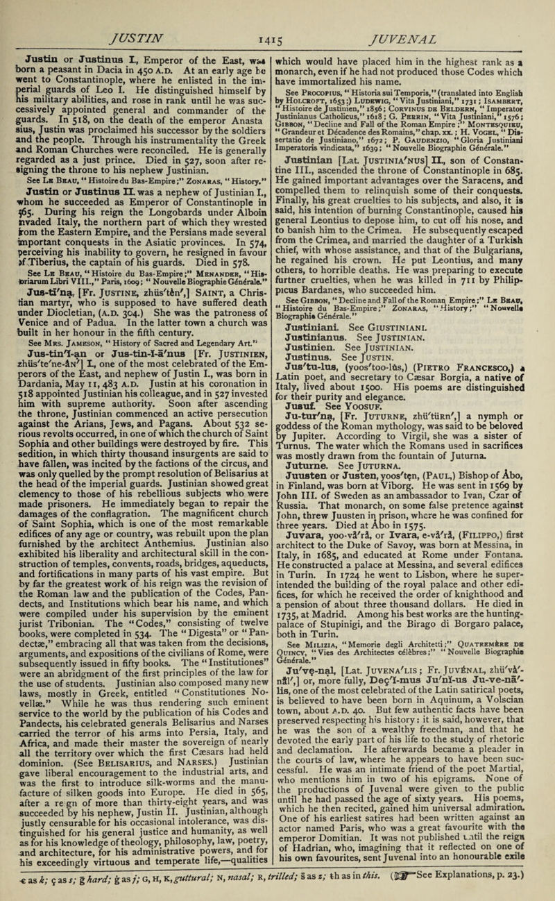 Justin or Justinus I., Emperor of the East, w<4 born a peasant in Dacia in 450 a.d. At an early age be went to Constantinople, where he enlisted in the im¬ perial guards of Leo I. He distinguished himself by his military abilities, and rose in rank until he was suc¬ cessively appointed general and commander of the guards. In 518, on the death of the emperor Anasta sius, Justin was proclaimed his successor by the soldiers and the people. Through his instrumentality the Greek and Roman Churches were reconciled. He is generally regarded as a just prince. Died in 527, soon after re¬ signing the throne to his nephew Justinian. See Lb Beau, “ Histoire du Bas-Empire;” Zonaras, “History.” Justin or Justinus IL was a nephew of Justinian I., whom he succeeded as Emperor of Constantinople in 565. During his reign the Longobards under Alboin nvaded Italy, the northern part of which they wrested kom the Eastern Empire, and the Persians made several important conquests in the Asiatic provinces. In 574, perceiving his inability to govern, he resigned in favour i>f Tiberius, the captain of his guards. Died in 578. See Lb Beau, “ Histoire du Bas-Empire;” Menander, “Hia- toriarum Libri VIII.,” Paris, 1609; “ Nouvelle Biographie G^n^rale.” Jus-tS'na, [Fr. Justine, zhiis'tin',] Saint, a Chris¬ tian martyr, who is supposed to have suffered death under Diocletian, (a.d. 304.) She was the patroness of Venice and of Padua. In the latter town a church was built in her honour in the fifth century. See Mrs. Jameson, “ History of Sacred and Legendary Art.” Jus-tinT-an or Jus-tin-I-a'nus [Fr. Justinien, zhiis'te'ne-dN'] I., one of the most celebrated of the Em¬ perors of the East, and nephew of Justin I., was born in Dardania, May 11, 483 A.D. Justin at his coronation in 518 appointed Justinian his colleague, and in 527 invested him with supreme authority. Soon after ascending the throne, Justinian commenced an active persecution against the Arians, Jews, and Pagans. About 532 se¬ rious revolts occurred, in one of which the church of Saint Sophia and other buildings were destroyed by fire. This sedition, in which thirty thousand insurgents are said to have fallen, was incited by the factions of the circus, and was only quelled by the prompt resolution of Belisarius at the head of the imperial guards. Justinian showed great clemency to those of his rebellious subjects who were made prisoners. He immediately began to repair the damages of the conflagration. The magnificent church of Saint Sophia, which is one of the most remarkable edifices of any age or country, was rebuilt upon the plan furnished by the architect Anthemius. Justinian also exhibited his liberality and architectural skill in the con¬ struction of temples, convents, roads, bridges, aqueducts, and fortifications in many parts of his vast empire. But by far the greatest work of his reign was the revision of the Roman law and the publication of the Codes, Pan¬ dects, and Institutions which bear his name, and which were compiled under his supervision by the eminent jurist Tribonian. The “Codes,” consisting of twelve books, were completed in 534. The “ Digesta” or “ Pan- dectae,” embracing all that was taken from the decisions, arguments, and expositions of the civilians of Rome, were subsequently issued in fifty books. The “ Institutiones” were an abridgment of the first principles of the law for the use of students. Justinian also composed many new laws, mostly in Greek, entitled “ Constitutiones No¬ velise.” While he was thus rendering such eminent service to the world by the publication of his Codes and Pandects, his celebrated generals Belisarius and Narses carried the terror of his arms into Persia, Italy, and Africa, and made their master the sovereign of nearly all the territory over which the first Caesars had held dominion. (See Belisarius, and Narses.) Justinian gave liberal encouragement to the industrial arts, and was the first to introduce silk-worms and the manu¬ facture of silken goods into Europe. He died in 565, after a re gn of more than thirty-eight years, and was succeeded by his nephew, Justin II. Justinian, although justly censurable for his occasional intolerance, was dis¬ tinguished for his general justice and humanity, as well as for his knowledge of theology, philosophy, law, poetry, and architecture, for his administrative powers, and for his exceedingly virtuous and temperate life, qualities which would have placed him in the highest rank as a monarch, even if he had not produced those Codes which have immortalized his name. See Procopius, “ HistoriasuiTemporis,” (translated by Holcroft, 1653;) Ludewig, “ Vita Justiniani,” 1731 “ Histoire de justinien,” 1856; Corvinus db Beldern? Justinianus Catholicus,” 1618 ; G. Perrin, “Vita Justn Gibbon, “Decline and Fall of the Roman Empire ;” Montesquieu, 44 Grandeur et Decadence des Romains,” chap. xx.; H. Vogel, “ Dis- sertatio de Justiniano,” 1672; P. Gaudenzio, “Gloria Justiniani Imperatoris vindicata,” 1639; “Nouvelle Biographie G£n4rale.” into English ISAMBERT, Justinian [Lat Justinia'nus] H., son of Constan¬ tine III., ascended the throne of Constantinople in 685. He gained important advantages over the Saracens, and compelled them to relinquish some of their conquests. Finally, his great cruelties to his subjects, and also, it is said, his intention of burning Constantinople, caused his general Leontius to depose him, to cut off his nose, and to banish him to the Crimea. He subsequently escaped from the Crimea, and married the daughter of a Turkish chief, with whose assistance, and that of the Bulgarians, he regained his crown. He put Leontius, and many others, to horrible deaths. He was preparing to execute furtfter cruelties, when he was killed in 711 by Philip- picus Bardanes, who succeeded him. See Gibbon, “ Decline and Fall of the Roman Empire;” Le Beau, “Histoire du Bas-Empire;” Zonaras, “History;” “Nouvelle Biographie G^n^rale.” Justiniani See Giustiniani. Justinianus. See Justinian. Justinien. See Justinian. Justinus. See Justin. Jus'tu-lus, (yoos'too-lfcs,) (Pietro Francesco,) « Latin poet, and secretary to Caesar Borgia, a native of Italy, lived about 1500. His poems are distinguished for their purity and elegance. Jusuf. See Yoosuf. Ju-tur'na, [Fr. Juturne, zhii'tiiRn',] a nymph or goddess of the Roman mythology, was said to be beloved by Jupiter. According to Virgil, she was a sister of Turnus. The water which the Romans used in sacrifices was mostly drawn from the fountain of Juturna. Juturne. See Juturna. Juusten or Justen, yoos'tgn, (Paul,) Bishop of Abo, in Finland, was born at Viborg. He was sent in 1569 by John III. of Sweden as an ambassador to Ivan, Czar of Russia. That monarch, on some false pretence against John, threw Juusten in prison, where he was confined for three years. Died at Abo in 1575. Juvara, yoo-vS'ra, or Ivara, e-vU'r^, (Filippo,) first architect to the Duke of Savoy, was born at Messina, in Italy, in 1685, and educated at Rome under Fontana. He constructed a palace at Messina, and several edifices in Turin. In 1724 he went to Lisbon, where he super¬ intended the building of the royal palace and other edi¬ fices, for which he received the order of knighthood and a pension of about three thousand dollars. He died in 1735,a* Madrid. Among his best works are the hunting- palace of Stupinigi, and the Birago di Borgaro palace, both in Turin. See Milizia, “Memorie degli Architetti;” QuatremAre db Quincy, “Vies des Architectes c^l&bres;” “Nouvelle Biographie G<£ndrale.” Ju'vg-nal, [Lat. Juvena'lis ; Fr. Juvenal, zhii'vi'- nSl',] or, more fully, Deg'I-mus Ju'nj-us Ju-ve-na'- lis, one of the most celebrated of the Latin satirical poets, is believed to have been born in Aquinum, a Volscian town, about a.d. 40. But few authentic facts have been preserved respecting h>s history: it is said, however, that he was the son of a wealthy freedman, and that he devoted the early part of his life to the study of rhetoric and declamation. He afterwards became a pleader in the courts of law, where he appears to have been suc¬ cessful. He was an intimate friend of the poet Martial, who mentions him in two of his epigrams. None of the productions of Juvenal were given to the public until he had passed the age of sixty years. His poems, which he then recited, gained him universal admiration. One of his earliest satires had been written against an actor named Paris, who wTas a great favourite with the emperor Domitian. It was not published until the reign of Hadrian, who, imagining that it reflected on one of his own favourites, sent Juvenal into an honourable exile