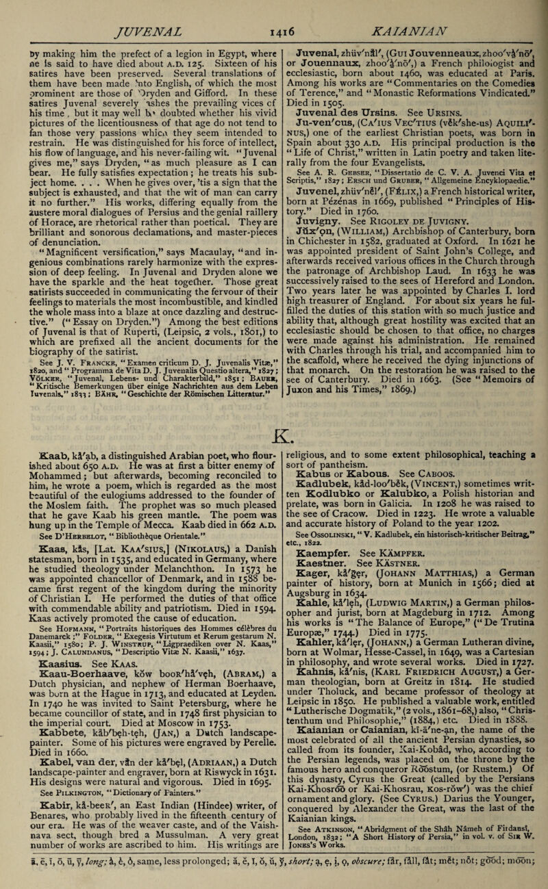 &y making him the prefect of a legion in Egypt, where ne is said to have died about a.d. 125. Sixteen of his satires have been preserved. Several translations of them have been made ,'nto English, of which the most prominent are those of Dryden and Gifford. In these satires Juvenal severely ashes the prevailing vices cf his time , but it may well lv doubted whether his vivid pictures of the licentiousness of that age do not tend to fan those very passions whicn they seem intended to restrain. He was distinguished for his force of intellect, his flow of language, and his never-failing wit. “Juvenal gives me,” says Dryden, “ as much pleasure as I can bear. He fully satisfies expectation ; he treats his sub¬ ject home. . . . When he gives over, ’tis a sign that the subject is exhausted, and that the wit of man can carry it no further.” His works, differing equally from the austere moral dialogues of Persius and the genial raillery of Horace, are rhetorical rather than poetical. They are brilliant and sonorous declamations, and master-pieces of denunciation. “Magnificent versification,” says Macaulay, “and in¬ genious combinations rarely harmonize with the expres¬ sion of deep feeling. In Juvenal and Dryden alone we have the sparkle and the heat together. Those great satirists succeeded in communicating the fervour of their feelings to materials the most incombustible, and kindled the whole mass into a blaze at once dazzling and destruc¬ tive.” (“ Essay on Dryden.”) Among the best editions of Juvenal is that of Ruperti, (Leipsic, 2 vols., 1801,) to wrhich are prefixed all the ancient documents for the biography of the satirist. See J. V. Franckh, “ Examen critieum D. J. Juvenalis Vitae,” 1820, and “ Programma de Vita D. J. Juvenalis Questio altera,” 1827; V6lker, “Juvenal, Lebens- und Charakterbild,” 1851; Bauer, “ Kritische Bemerkungen iiber einige Nachrichten aus dem Leben Juvenals.” 1833; Bahr, “Geschichte der Romischen Litteratur.” Juvenal, zhiiv'ntl', (Gui Jouvenneaux, zhoo'v&'no', or Jouennaux, zhoo'4'no',) a French philologist and ecclesiastic, born about 1460, was educated at Paris. Among his works are “Commentaries on the Comedies of Terence,” and “ Monastic Reformations Vindicated.” Died in 1505. Juvenal des Ursins. See Ursins. Ju-ven'cus, (Ca'ius Vec'tius (vSk'she-us) Aquili'- nus,) one of the earliest Christian poets, was born in Spain about 330 a.d. His principal production is tho “Life of Christ,” written in Latin poetry and taken lite¬ rally from the four Evangelists. See A. R. Gebser, “Dissertatio de C. V. A. Juvenci Vita et Scriptis,” 1827; Ersch und Gruber, “ Allgemeine Encyklopaedie.” Juvenel, zhiiv'nll', (F£lix,) a French historical writer, born at Pezenas in 1669, published “Principles of His¬ tory.” Died in 1760. Juvigny. See Rigoley de Juvigny. Jiix'pn, (William,) Archbishop of Canterbury, born in Chichester in 1582, graduated at Oxford. In 1621 he was appointed president of Saint John’s College, and afterwards received various offices in the Church through the patronage of Archbishop Laud. In 1633 he was successively raised to the sees of Hereford and London. Two years later he was appointed by Charles I. lord high treasurer of England. For about six years he ful¬ filled the duties of this station with so much justice and ability that, although great hostility was excited that an ecclesiastic should be chosen to that office, no charges were made against his administration. He remained with Charles through his trial, and accompanied him to the scaffold, where he received the dying injunctions of that monarch. On the restoration he was raised to the see of Canterbury. Died in 1663. (See “Memoirs of Juxon and his Times,” 1869.) K. Kaab, ki'ab, a distinguished Arabian poet, who flour¬ ished about 650 a.d. He was at first a bitter enemy of Mohammed; but afterwards, becoming reconciled to him, he wrote a poem, which is regarded as the most beautiful of the eulogiums addressed to the founder of the Moslem faith. The prophet was so much pleased that he gave Kaab his green mantle. The poem was hung up in the Temple of Mecca. Kaab died in 662 a.d. See D’Herbelot, “ Biblioth&que Orientale.” Kaas, kis, [Lat Kaa'sius,] (Nikolaus,) a Danish statesman, born in 1535, and educated in Germany, where he studied theology under Melanchthon. In 1573 he was appointed chancellor of Denmark, and in 1588 be¬ came first regent of the kingdom during the minority of Christian I. He performed the duties of that office with commendable ability and patriotism. Died in 1594. Kaas actively promoted the cause of education. See Hofmann, “ Portraits historiques des Hommes c41£bres du Danemarck ;” Folder, “ Exegesis Virtutum et Rerum gestarum N. Kaasii,” 1580; P. J. Winstrup, “Ligpraediken over N. Kaas,” 1594; J. Calundanus, “Descriptio Vitae N. Kaasii,” 1637. Kaasins. See Kaas. Kaau-Boerhaave, kow booR'hi'v$h, (Abram,) a Dutch physician, and nephew of Herman Boerhaave, was burn at the Hague in 1713, and educated at Leyden. In 1740 he was invited to Saint Petersburg, where he became councillor of state, and in 1748 first physician to the imperial court. Died at Moscow in 1753. Kabbete, kib'beh-t?h, (Jan,) a Dutch landscape- painter. Some of his pictures were engraved by Perelle. Died in 1660. Kabel, van der, vtn der ki'bel, (Adriaan,) a Dutch landscape-painter and engraver, born at Riswyckin 1631. His designs were natural and vigorous. Died in 1695. See Pilkington, “ Dictionary of Painters.” Kabir, ki-beeR', an East Indian (Hindee) writer, of Benares, who probably lived in the fifteenth century of our era. He was of the weaver caste, and of the Vaish- nava sect, though bred a Mussulman. A very great number of works are ascribed to him. His writings are religious, and to some extent philosophical, teaching a sort of pantheism. Kabus or Kabous. See Caboos. Kadlubek, kid-loo'b£k, (Vincent,) sometimes writ¬ ten Kodlubko or Kalubko, a Polish historian and prelate, was born in Galicia. In 1208 he was raised to the see of Cracow. Died in 1223. He wrote a valuable and accurate history of Poland to the year 1202. See Ossolinski, “ V. Kadlubek, ein historisch-kritischer Beitrag,” etc., 1822. Kaempfer. See Kampfer. Kaestner. See Kastner. Kager, ki'ger, (Johann Matthias,) a German painter of history, born at Munich in 1566; died at Augsburg in 1634. Kahle, ki'leh, (Ludwig Martin,) a German philos¬ opher and jurist, born at Magdeburg in 1712. Among his works is “The Balance of Europe,” (“De Trutina Europse,” 1744.) Died in 1775. Kahler, k&'ler, (Johann,) a German Lutheran divine, born at Wolmar, Hesse-Cassel, in 1649, was a Cartesian in philosophy, and wrote several works. Died in 1727. Kahnis, ki'nis, (Karl Friedrich August,) a Ger¬ man theologian, born at Greitz in 1814. He studied under Tholuck, and became professor of theology at Leipsic in 1850. He published a valuable work, entitled “ Lutherische Dogmatik,” (2 vols., 1861-68,) also, “ Chris- tenthum und Philosophic,” (1884,) etc. Died in 1888. Kaianian or Caianian, ki-a'ne-an, the name of the most celebrated of all the ancient Persian dynasties, so called from its founder, ICai-Kobad, who, according to the Persian legends, was placed on the throne by the famous hero and conqueror Roostum, (or Rustem.) Of this dynasty, Cyrus the Great (called by the Persians Kai-Khosroo or Kai-Khosrau, Kos-row') was the chief ornament and glory. (See Cyrus.) Darius the Younger, conquered by Alexander the Great, was the last of the Kaianian kings. See Atkinson, “ Abridgment of the Shah Nameh of Fiidansi, London, 1832; “A Short History of Persia,” in vol. v. of Sir W. Jones’s Works.