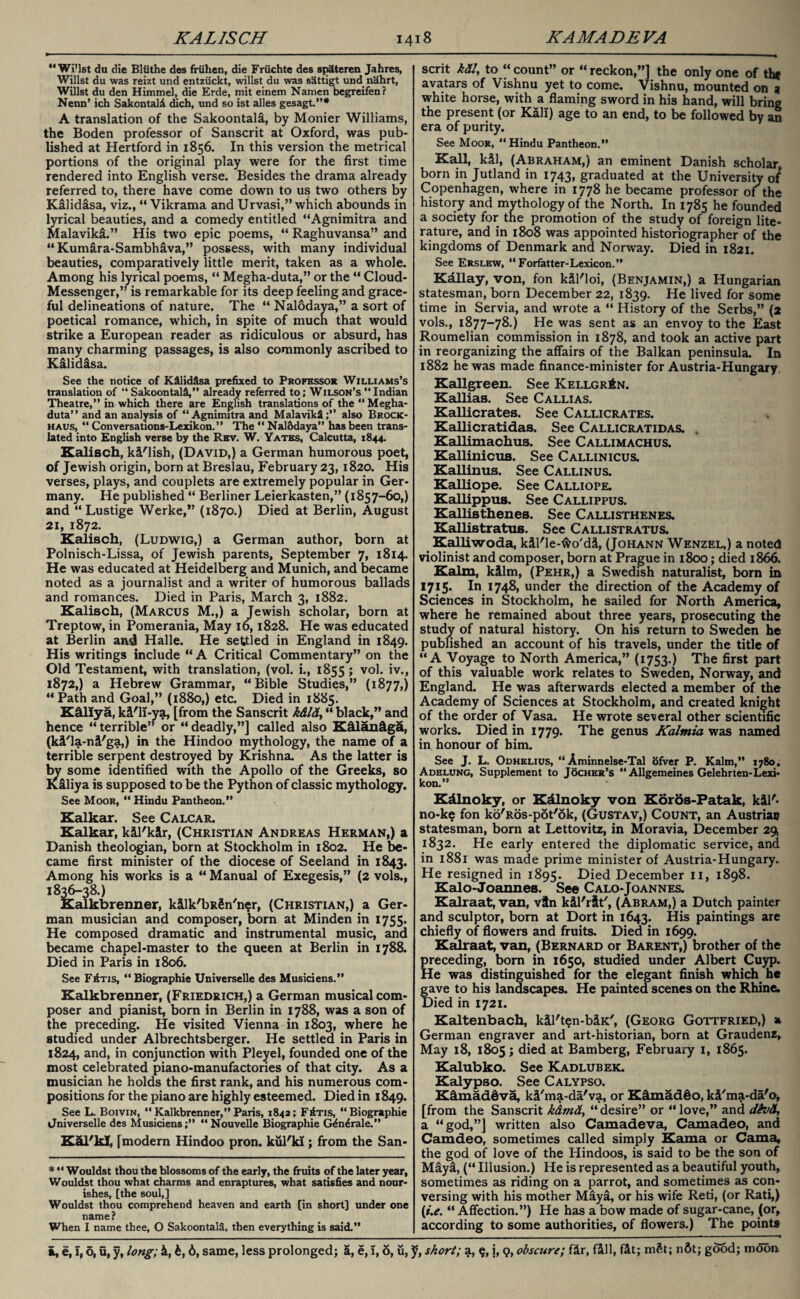 “ WiMst du die Bliithe des friihen, die Friichte des spSteren Jahres, Willst du was reizt und entziickt, willst du was s'ittigt und n&hrt, Willst du den Himmel, die Erde, mit einem Namen begreifen? Nenn’ ich Sakontald dich, und so ist alles gesagt.”* A translation of the Sakoontala, by Monier Williams, the Boden professor of Sanscrit at Oxford, was pub¬ lished at Hertford in 1856. In this version the metrical portions of the original play were for the first time rendered into English verse. Besides the drama already referred to, there have come down to us two others by Kalidasa, viz., “ Vikrama and Urvasi,” which abounds in lyrical beauties, and a comedy entitled “Agnimitra and Malavikl.” His two epic poems, “ Raghuvansa” and “ Kumlra-Sambhava,” possess, with many individual beauties, comparatively little merit, taken as a whole. Among his lyrical poems, “ Megha-duta,” or the “ Cloud- Messenger,” is remarkable for its deep feeling and grace¬ ful delineations of nature. The “ Nalodaya,” a sort of poetical romance, which, in spite of much that would strike a European reader as ridiculous or absurd, has many charming passages, is also commonly ascribed to Kalidlsa. See the notice of K&lid&sa prefixed to Professor Williams’s translation of “ Sakoontalfi,” already referred to; Wilson’s “ Indian Theatre,” in which there are English translations of the “ Megha- duta” and an analysis of “ Agnimitra and MalavikS also Brock- haus, “ Conversations-Lexikon.” The “ NalSdaya” has been trans¬ lated into English verse by the Rev. W. Yates, Calcutta, 1844. Kalisch, kl'lish, (David,) a German humorous poet, of Jewish origin, born at Breslau, February 23,1820. His verses, plays, and couplets are extremely popular in Ger¬ many. He published “ Berliner Leierkasten,” (1857-60,) and “ Lustige Werke,” (1870.) Died at Berlin, August 21, 1872. Kalisch, (Ludwig,) a German author, born at Polnisch-Lissa, of Jewish parents, September 7, 1814. He was educated at Heidelberg and Munich, and became noted as a journalist and a writer of humorous ballads and romances. Died in Paris, March 3, 1882. Kalisch, (Marcus M.,) a Jewish scholar, born at Treptow, in Pomerania, May 16,1828. He was educated at Berlin an4 Halle. He settled in England in 1849. His writings include “A Critical Commentary” on the Old Testament, with translation, (vol. i., 1855 ; vol. iv., 1872,) a Hebrew Grammar, “Bible Studies,” (1877,) “Path and Goal,” (1880,) etc. Died in 1885. Kclliya, kl'li-ya, [from the Sanscrit k&l&, “ black,” and hence “terrible” or “deadly,”] called also K&lan&g&, (kl'la-nl'ga,) in the Hindoo mythology, the name of a terrible serpent destroyed by Krishna. As the latter is by some identified with the Apollo of the Greeks, so Kaliya is supposed to be the Python of classic mythology. See Moor, “ Hindu Pantheon.” Kalkar. See Calcar. Kalkar, kll'klr, (Christian Andreas Herman,) a Danish theologian, born at Stockholm in 1802. He be¬ came first minister of the diocese of Seeland in 1843. Among his works is a “ Manual of Exegesis,” (2 vols., 1836-38.) Kalkbrenner, kllk'bR§n'n$r, (Christian,) a Ger¬ man musician and composer, born at Minden in 1755. He composed dramatic and instrumental music, and became chapel-master to the queen at Berlin in 1788. Died in Paris in 1806. See F£tis, “Biographie Universelle des Musidens.” Kalkbrenner, (Friedrich,) a German musical com¬ poser and pianist, born in Berlin in 1788, was a son of the preceding. He visited Vienna in 1803, where he studied under Albrechtsberger. He settled in Paris in 1824, and, in conjunction with Pleyel, founded one of the most celebrated piano-manufactories of that city. As a musician he holds the first rank, and his numerous com¬ positions for the piano are highly esteemed. Died in 1849. See L. Boivin, “ Kalkbrenner,” Paris, 1842; FItis, “Biographie Jniverselle des Musidens;” “Nouvelle Biographie G^n^rale.” KcU/kl, [modern Hindoo pron. kul'ki; from the San- * “ Wouldst thou the blossoms of the early, the fruits of the later year, Wouldst thou what charms and enraptures, what satisfies and nour¬ ishes, [the soul,] Wouldst thou comprehend heaven and earth [in short] under one name? When I name thee, O Sakoontala, then everything is said.” scrit kdl, to “ count” or “ reckon,”] the only one of the avatars of Vishnu yet to come. Vishnu, mounted on 9 white horse, with a flaming sword in his hand, will bring the present (or Kali) age to an end, to be followed by an era of purity. See Moor, “ Hindu Pantheon.” Kail, kil, (Abraham,) an eminent Danish scholar, born in Jutland in 1743, graduated at the University of Copenhagen, where in 1778 he became professor of the history and mythology of the North. In 1785 he founded a society for the promotion of the study of foreign lite¬ rature, and in 1808 was appointed historiographer of the kingdoms of Denmark and Norway. Died in 1821. See Erslew, “ Forfatter-Lexicon.” Kdllay, von, fon kll'loi, (Benjamin,) a Hungarian statesman, born December 22, 1839. He lived for some time in Servia, and wrote a “ History of the Serbs,” (2 vols., 1877-78.) He was sent as an envoy to the East Roumelian commission in 1878, and took an active part in reorganizing the affairs of the Balkan peninsula. In 1882 he was made finance-minister for Austria-Hungary. Kallgreen. See Kellgr£n. Kallias. See Callias. Kallicrates. See Callicrates. Kallicratidas. See Callicratidas. . Kallimachus. See Callimachus. Kallinicus. See Callinicus. Kallinus. See Callinus. Kalliope. See Calliope. Kallippus. See Callippus. Kallisthenes. See Callisthenes. Kallistratus. See Callistratus. Kalliwoda, kll'le-fto'dl, (Johann Wenzel,) a noted violinist and composer, born at Prague in 1800; died 1866. Kalm, kllm, (Pehr,) a Swedish naturalist, born in 1715. In 1748, under the direction of the Academy of Sciences in Stockholm, he sailed for North America, where he remained about three years, prosecuting the study of natural history. On his return to Sweden he published an account of his travels, under the title of “A Voyage to North America,” (1753.) The first part of this valuable work relates to Sweden, Norway, and England. He was afterwards elected a member of the Academy of Sciences at Stockholm, and created knight of the order of Vasa. He wrote several other scientific works. Died in 1779. The genus Kalmia was named in honour of him. See J. L. Odhelius, “ Aminnelse-Tal ofver P. Kalm,” 1780; Adelung, Supplement to Tocher’s “ Allgemeines Gelehrten-Lexi- kon.” Kdlnoky, or Kdlnoky von Koros-Patak, kll'« no-ke fon ko'Ros-pot'ok, (Gustav,) Count, an Austrian statesman, born at Lettovitz, in Moravia, December 29, 1832. He early entered the diplomatic service, and in 1881 was made prime minister of Austria-Hungary. He resigned in 1895. Died December II, 1898. Kalo-Joannes. See Calo-Joannes. Kalraat, van, vtn kll'rlt', (Abram,) a Dutch painter and sculptor, born at Dort in 1643. His paintings are chiefly of flowers and fruits. Died in 1699. Kalraat, van, (Bernard or Barent,) brother of the preceding, born in 1650, studied under Albert Cuyp. He was distinguished for the elegant finish which he gave to his landscapes. He painted scenes on the Rhine. Died in 1721. Kaltenbach, kll'ten-blK', (Georg Gottfried,) a German engraver and art-historian, born at Graudenz, May 18, 1805; died at Bamberg, February 1, 1865. Kalubko. See Kadlubek. Kalypso. See Calypso. K&maddva, kl'ma-da'va, or Kdmad@o, kl'ma-da'o, [from the Sanscrit kdmd, “ desire” or “ love,” and d&vd, a “god,”] written also Camadeva, Camadeo, and Camdeo, sometimes called simply Kama or Cama, the god of love of the Hindoos, is said to be the son of Mayl, (“ Illusion.) He is represented as a beautiful youth, sometimes as riding on a parrot, and sometimes as con¬ versing with his mother Maya, or his wife Reti, (or Rati,) (/.*. “ Affection.”) He has a bow made of sugar-cane, (or, according to some authorities, of flowers.) The points