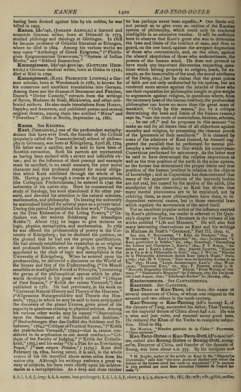 KANNE KA O-TSOO-OO TEE having been formed against him by his nobles, he was tilled in 1295. Kanne, kln'neh, (Johann Arnold,) a learned and eccentric German writer, born at Detmold in 1773, studied philology and theology at Gottingen. In 1818 he became professor of Oriental literature at Erlangen, where he died in 1824. Among his various works we may name “Anthology of Greek Epigrams,” (“Florile- gium Epigrammatum Graecorum,”) “System of Indian Myths,” and “ Biblical Researches.” Kannegiesser, kln'neh-gees'ser, (Gottlieb Hein¬ rich,) a German medical writer, born at Gotha in 1712; died at Kiel in 1792. Kannegiesser, (Karl Friedrich Ludwig,) a Ger¬ man scholar, born at Wendemark in 1781, is known for his numerous and excellent translations into German. Among these are the dramas of Beaumont and Fletcher, Dante’s “ Divine Comedy,” extracts from the writings of Byron, Madame de Stael, Mickiewicz, and other cele¬ brated authors. He also made translations from Horace, Sappho, and Anacreon, and published poems and several original dramas, among them two entitled “ Mirza” and “Dorothea.” Died at Berlin, September 14, 1861. Kansa. See Krishna. Kant, (Immanuel,) one of the profoundest metaphy¬ sicians that have ever lived, the founder of the Critical (popularly called the Transcendental) school of philoso¬ phy in Germany, was born at Konigsberg, April 26,1724. His father was a saddler, and is said to have been of Scottish extraction. Both his parents are represented as having been endued with a severe and inflexible vir¬ tue ; and to the influence of their precept and example must be ascribed, in no small measure, the pure moral character and that profound respect for moral obliga¬ tion which Kant exhibited through the whole of his life. Having gone through a course at the gymnasium, (the Collegium Fredericianum,) he entered in 1740 the university of his native city. Here he commenced the study of theology, but soon abandoned it for other pur¬ suits, and devoted his attention to the natural sciences, mathematics, and philosophy. On leaving the university he maintained himself for several years as a private tutor. During this period he published his first work,“ Thoughts on the True Estimation of the Living Powers,” (“ Ge- danken von der wahren Schatzung der lebendigen Krafte.”) About 1755 began to give lectures on logic, physics, metaphysics, and mathematics. In 1762 he was offered the professorship of poetry in the Uni¬ versity of Konigsberg ; but he declined the position, on the ground that he had not the proper qualifications. He had already established his reputation as an original and profound thinker, when at length, in 1770, he was appointed to the chair of logic and metaphysics in the University of Konigsberg. When he entered upon his professorship, he delivered a discourse on the World of the Senses and that of the Understanding, (“De Mundi sensibilis et intelligibilis Forma et Principiis,”) containing the germs of the philosophical system which he after¬ wards developed in his great work entitled “Critique of Pure Reason,” (“Kritik der reinen Vernunft,”) first published in 1781. He had previously, in his work on “ Universal Natural History and Theory of the Pleavens,” (“Allgemeine Naturgeschichte und Theorie des Him- mels,” 1755,) in which he may be said to have anticipated the discovery of the planet Uranus, given proof of his sagacity in questions relating to physical science. Among his various other works may be named “ Observations upon the Sentiment of the Beautiful and Sublime,” (“ Beobachtungen liber das Gefiihl des Schonen und Er- habenen,” 1764,) “Critique of Practical Reason,” (“ Kritik der praktischen Vernunft,” 1790,)—that is, reason con¬ sidered in its application to our moral conduct,—“ Cri¬ tique of the Faculty of Judging,” (“Kritik der Urtheils- kraft,” 1793») and his essay “On a Plan for an Everlasting Peace,” (“zum ewigen Frieden”) (1795.) Kant died February 12, 1804, having never, it is said, in the whole course of his life travelled above seven miles from his native city. Although his writings embrace a great va¬ riety of subjects, his fame rests chiefly upon his achieve¬ ments as a metaphysician. As a deep and close thinker he has perhaps never been equalled.* Our limits will not permit us to give even an outline of the Kantian system of philosophy, which could only be rendered intelligible in an extensive treatise. It will be sufficient here to observe that Kant’s great aim was to determine the laws and limits of the intellect of man, and thus to guard, on the one hand, against the arrogant dogmatism pf those who overestimate, and, on the other, against the absurd skepticism of those who underestimate, the powers of the human mind. He does not pretend to have made any important discoveries respecting ques¬ tions which belong properly to religion, (such, for ex¬ ample, as the immortality of the soul, the moral attributes of the Deity, etc.,) but he claims that the great points of faith are not only undisturbed by his system, but are rendered more secure against the attacks of those who use their reputation for philosophic insight to give weight to arguments against religion, in questions where, from the necessary laws of the human intellect, the profoundest philosopher can know no more than the great mass of mankind. “ Only by this means,” (t.e. by a critique determining the laws and limits of the human reason,) says he, “ can the roots of materialism, fatalism, atheism, ... be cut offand he proposes in this manner “ to make an end for all future time of all objections against morality and religion, by presenting the clearest proofs of the ignorance of their assailants.” It is claimed by some of the admirers of Kant (indeed, he himself sug¬ gested the parallel) that he performed for mental phi¬ losophy a service similar to that which his countryman Copernicus performed for astronomy. As the latter may be said to have determined the relative importance as well as the true position of the earth in the solar system, so the former has determined the proper limits and true position of the human intellect in relation to the objects of knowledge ; and as Copernicus has demonstrated that many of the apparent motions of the heavenly bodies are not real, but caused by the motion of the earth, (the standpoint of the observer,) so Kant has shown that many mental phenomena are to be explained, not by referring them, as most philosophers have done, to in¬ dependent external causes, but to those essential laws which regulate the movements of the mind itself. For an excellent popular notice of the influence exerted by Kant’s philosophy, the reader is referred to De Quin- cey’s chapter on German Literature in the volume of his works entitled “Life and Manners.” He will also find many interesting observations on Kant and his writings in Madame de Stael’s “Germany,” Part III. chap. vi. See, also, F. Bouterwek, “I. Kant, ein Denkmal,” 1804; F. W. Schubert, “I. Kant’s Biographie,” etc., 1842; Jachmann, “I. Kant, geschildert in Briefen,” etc., 1804; Borowski, “Darstellung des Lebens und Characters I. Kant’s,” 1804; F. T. Rinck, “An- sichten aus I. Kant’s Leben,” 1805; Amand Saintes, “ Histoire de la Vie et de la Philosophic de Kant,” 1844; J. Wii.lm, “ Histoire de la Philosophic Allemande depuis Kant jusqu’i Hegel,” Paris, 4 vols., 1846; M. V. Cousin, “ Kant dans les demi&res Annies de sa Vie,” 1857; Hasse, “Letzte Aeusserungen Kant’s,” 1804; Wasi- anski, “ Immanuel Kant,” etc., 1804; F. Hoefer, article in th “ Nouvelle Biographie Gdn^raleHedge, “ Prose Writers of Ger many;” “ Blackwood’s Magazine” for February, 1827, (by De Quin cey,) and August, 1830; “ Edinburgh Review” for January, 1803. Kantacuzenus. See Cantacuzenus. Kantemir. See Cantemir. Kao-Tsoo or Kao-Tsou, kl'o tsoo, the name of several emperors of China, of whom one reigned in the seventh and two others in the tenth century. Kao-Tsoong or Kao-Tsoung (kl'o tsoong) I., of the dynasty of Tang, succeeded his father, Thai-Tsoung, on the imperial throne of China about 648 a.d. He was a wise and just ruler, and enacted many good laws. He reduced the Khan of the Turks to complete subjec¬ tion. Died in 684. See Mailla, “Histoire g&i^rale de la Chine;” Pauthier, “ Chine ancienne.” Kao-Tsoo-Ootee or Kao-Tsou-Outi,kl'o-tsoo'oo'- tee, called also Soong-Ootee or Soung-Outi, soong- oo'te, Emperor of China, and founder of the dynasty of Soong, was born about a.d. 355. By his intrigues and * M. Stapfer, author of the article on Kant in the “ Biographic Universelle,” calls him “the most profound thinker with whom th« history of the human mind has made us acquainted,” (“le penseur le plus profond que nous fasse connaitre l’histoire de l’esprit hu- main.”)