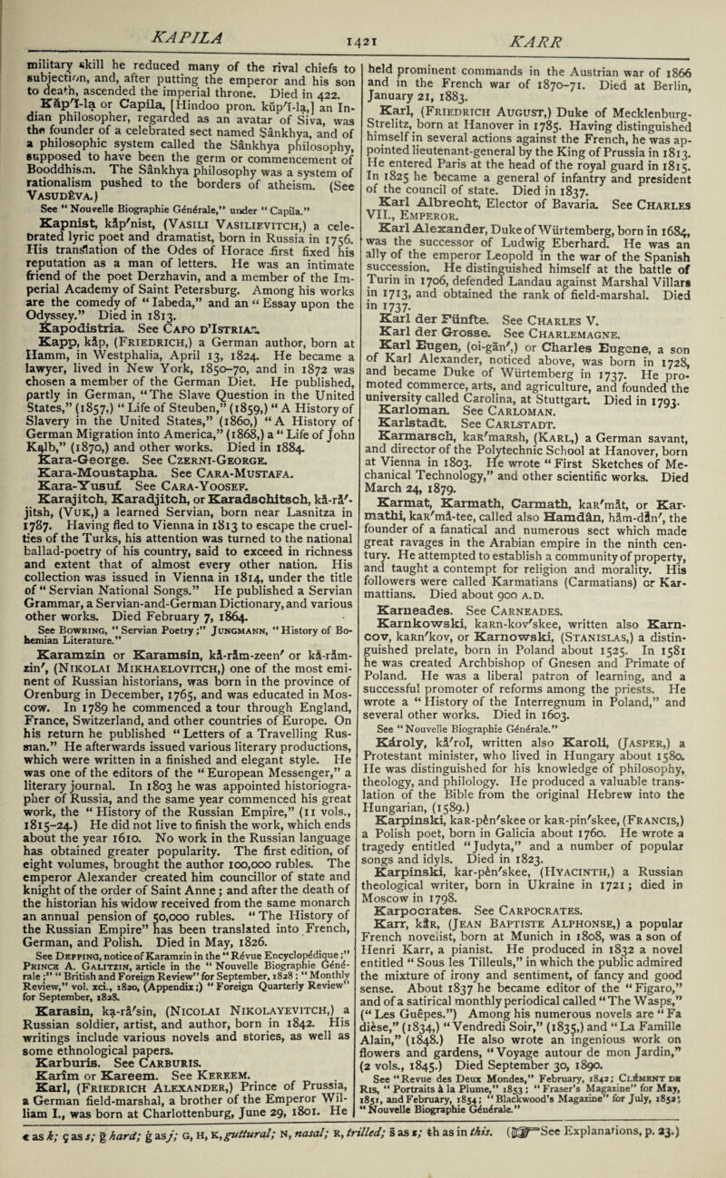KAPILA 1421 KARR military skill he reduced many of the rival chiefs to subjection, and, after putting the emperor and his son to death, ascended the imperial throne. Died in 422. K&p'Ma or Capila, [Hindoo pron. kup'f-la,] an In¬ dian philosopher, regarded as an avatar of Siva, was the founder of a celebrated sect named Sankhya, and of a philosophic system called the Sankhya philosophy, supposed to have been the germ or commencement of Booddhism. The S&nkhya philosophy was a system of rationalism pushed to the borders of atheism. (See VasudEva.) See “ Nouvelle Biographie G<5n£rale,” under “ Capila.” Kapnist, kip'nist, (Vasili Vasilifvitch,) a cele- Drated lyric poet and dramatist, born in Russia in 1756. His translation of the Odes of Horace .first fixed his reputation as a man of letters. He was an intimate friend of the poet Derzhavin, and a member of the Im¬ perial Academy of Saint Petersburg. Among his works are the comedy of “ Iabeda,” and an “ Essay upon the Odyssey.” Died in 1813. Kapodistria. See Capo d’Istriat, Kapp, k&p, (Friedrich,) a German author, born at Hamm, in Westphalia, April 13, 1824. He became a lawyer, lived in New York, 1850-70, and in 1872 was chosen a member of the German Diet. He published, partly in German, “The Slave Question in the United States,” (1857,) “ Life of Steuben,” (1859,) “ A History of Slavery in the United States,” (i860,) “A History of German Migration into America,” (1868,) a “ Life of John Kalb,” (1870,) and other works. Died in 1884. Kara-George. See Czerni-George. Kara-Moustapha. See Cara-Mustafa. Kara-Yusuf See Cara-Yoosef. Karajitch, Karadjitch, or Karadschitsch, k&-rS'- jitsh, (VUK,) a learned Servian, born near Lasnitza in 1787. Having fled to Vienna in 1813 to escape the cruel¬ ties of the Turks, his attention was turned to the national ballad-poetry of his country, said to exceed in richness and extent that of almost every other nation. His collection was issued in Vienna in 1814, under the title of “ Servian National Songs.” He published a Servian Grammar, a Servian-and-German Dictionary, and various other works. Died February 7, 1864. Sec Bowring, “ Servian Poetry;” Jungmann, ‘‘History of Bo¬ hemian Literature.” Karamzin or Karamsin, ki-r&m-zeen' or k^-r5m- zin', (Nikolai Mikhaelovitch,) one of the most emi¬ nent of Russian historians, was born in the province of Orenburg in December, 1765, and was educated in Mos¬ cow. In 1789 he commenced a tour through England, France, Switzerland, and other countries of Europe. On his return he published “ Letters of a Travelling Rus¬ sian.” He afterwards issued various literary productions, which were written in a finished and elegant style. He was one of the editors of the “ European Messenger,” a literary journal. In 1803 he was appointed historiogra¬ pher of Russia, and the same year commenced his great work, the “History of the Russian Empire,” (11 vols., 1815-24.) He did not live to finish the work, which ends about the year 1610. No work in the Russian language has obtained greater popularity. The first edition, of eight volumes, brought the author 100,000 rubles. The emperor Alexander created him councillor of state and knight of the order of Saint Anne; and after the death of the historian his widow received from the same monarch an annual pension of 50,000 rubles. “ The History of the Russian Empire” has been translated into French, German, and Polish. Died in May, 1826. See Depping, notice of Karamzin in the “ R4vue Encyclop^dique;” Prince A. Galitzin, article in the “ Nouvelle Biographie G^nd- rale “ British and Foreign Review” for September, 1828 ; “ Monthly Review,” vol. xci., 1820, (Appendix;) “Foreign Quarterly Review” for September, 1828. Karasin, ka-r&'sin, (Nicolai Nikolayevitch,) a Russian soldier, artist, and author, born in 1842. His writings include various novels and stories, as well as some ethnological papers. Karburis. See Carburis. Karim or Kareem. See Kereem. Karl, (Friedrich Alexander,) Prince of Prussia, a German field-marshal, a brother of the Emperor Wil¬ liam I., was born at Charlottenburg, June 29, 1801. He held prominent commands in the Austrian war of 1866 and in the French war of 1870-71. Died at Berlin, January 21, 1883. Karl, (Friedrich August,) Duke of Mecklenburg- Sbelitz, born at Hanover in 1785. Having distinguished himself in several actions against the French, he was ap¬ pointed lieutenant-general by the King of Prussia in 1813. He entered Paris at the head of the royal guard in 1815. In 1825 he became a general of infantry and president of the council of state. Died in 1837. Karl Albrecht, Elector of Bavaria. See Charles VII., Emperor. Karl Alexander, Duke of Wurtemberg, born in 1684, was the successor of Ludwig Eberhard. He was an ally of the emperor Leopold in the war of the Spanish succession. He distinguished himself at the battle of Turin in 1706, defended Landau against Marshal Villars in 17X3» and obtained the rank of field-marshal. Died in 1737. Karl der Fiinfte. See Charles V. Karl der Grosse. See Charlemagne. Karl Eugen, (oi-gan',) or Charles Eugene, a son of Karl Alexander, noticed above, was born in 1728, and became Duke of Wurtemberg in 1737. He pro¬ moted commerce, arts, and agriculture, and founded the university called Carolina, at Stuttgart. Died in 1792. Karloman. See Carloman. Karlstadt. See Carlstadt. Karmarsch, kaR'maRsh, (Karl,) a German savant, and director of the Polytechnic School at Hanover, born at Vienna in 1803. He wrote “ First Sketches of Me¬ chanical Technology,” and other scientific works. Died March 24, 1879. Karmat, Karmath, Carmath, kaR'mSt, or Kar- mathi, kaR'md-tee, called also Hamdfin, hSm-d&n', the founder of a fanatical and numerous sect which made great ravages in the Arabian empire in the ninth cen¬ tury. He attempted to establish a community of property, and taught a contempt for religion and morality. His followers were called Karmatians (Carmatians) or Kar- mattians. Died about 900 a.d. Karueades. See Carneades. Karnkowski, kaRn-kov'skee, written also Karn- cov, kaRn'kov, or Karnowski, (Stanislas,) a distin¬ guished prelate, born in Poland about 1525. In 1581 he was created Archbishop of Gnesen and Primate of Poland. He wras a liberal patron of learning, and a successful promoter of reforms among the priests. He wrote a “ History of the Interregnum in Poland,” and several other works. Died in 1603. See “Nouvelle Biographie G&i^rale.” Kdroly, k&'rol, written also Karoli, (Jasper,) a Protestant minister, who lived in Hungary about 1580. He was distinguished for his knowledge of philosophy, theology, and philology. He produced a valuable trans¬ lation of the Bible from the original Hebrew into the Hungarian, (1589.) Karpinski, kaR-p^n'skee or kaR-pin'skee, (Francis,) a Polish poet, born in Galicia about 1760. He wrote a tragedy entitled “Judyta,” and a number of popular songs and idyls. Died in 1823. Karpinski, kar-p£n'skee, (Hyacinth,) a Russian theological writer, born in Ukraine in 1721 j died in Moscow in 1798. Karpocrates. See Carpocrates. Karr, ktR, (Jean Baptiste Alphonse,) a popular French novelist, born at Munich in 1808, was a son of Henri Karr, a pianist. He produced in 1832 a novel entitled “ Sous les Tilleuls,” in which the public admired the mixture of irony and sentiment, of fancy and good sense. About 1837 he became editor of the “Figaro,” and of a satirical monthly periodical called “The Wasps,” (“ Les Guepes.”) Among his numerous novels are “ Fa di&se,” (1834,) “ Vendredi Soir,” (1835,) and “La Famille Alain,” (1848.) He also wrote an ingenious work on flow’ers and gardens, “Voyage autour de mon Jardin,” (2 vols., 1845.) Died September 30, 1890. See “Revue des Deux Mondes,” February, 1842; Ci.£ment d* Ris, “ Portraits & la Plume,” 1853 ; “ Fraser’s Magazine” for May, 1851, and February, 1854; “Blackwood’s Magazine” for July, 18525 “Nouvelle Biographie G^udrale.”