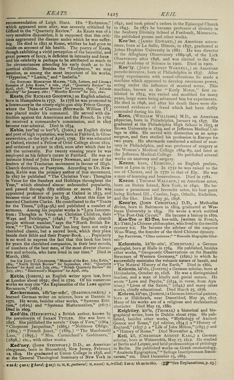 recommendation of Leigh Hunt. His “ Endymion,” which appeared soon after, was severely criticised by Gifford in the “ Quarterly Review.” As Keats was of a very sensitive disposition, it is supposed that this criti¬ cism aggravated the disease under which he was suffer¬ ing. He died in 1821 at Rome, whither he had gone to reside on account of his health. The poetry of Keats, though exhibiting a vivid perception of the beautiful, and great powers of fancy, is deficient in intensity and force and his celebrity is perhaps to be attributed as much to he circumstances attending his early death as to his poetical abilities. Besides the “Endymion,” we may mention, as among the most important of his works, “Hyperion,” “Lamia,” and “Isabella.” See Richard Monckton Milnes, “Life, Letters, and Literaly Remains of John Keats,” 2 vols., 1848; “Quarterly Review” foi April, 1818; “Westminster Review” for January, 1849; “Atlmtic Monthly” for January, 1861; “ Monthly Review” for July, 1820. Keats, (Sir Richard Goodwin,) an English admiral, born in Hampshire in 1757. In 1778 he was promoted to a lieutenancy in the ninety-eight-gun ship Prince George, where the Duke of Clarence (Sfterwards William IV.) was placed under his command. He served with dis¬ tinction against the Americans and the French. In 1782 he received a commander’s commission, and in 1807 became rear-admiral. Died in 1834. Keble, kee'b?l or kee'b’l, (John,) an English divine and poet of high reputation, was born at Fairford, in Glou¬ cestershire, on the 25th of April, 1792. He was educated at Oxford, elected a Fellow of Oriel College about 1810, and ordained a priest in 1816, soon after which date he left the university. For twenty ensuing years he was employed as his father’s curate at Fairford. He was an intimate friend of John Henry Newman, and one of the leaders of the Tractarian movement in favour of High- Church doctrines, or Puseyism. According to Dr. New¬ man, Keble was the primary author of this movement. In 1827 he published “The Christian Year: Thoughts in Verse for the Sundays and Holidays throughout the Year,” which obtained almost unbounded popularity, and passed through fifty editions or more. He was appointed professor of poetry at Oxford in 1833, and became vicar of Hursley in 1835. About this time he married Charlotte Clarke. He contributed to the “Tracts for the Times,” (1834-36,) and published a number of sermons. Among his popular works is “ Lyra Innocen- tium: Thoughts in Verse on Christian Children, theii Ways and Privileges,” (1846.) “To English church people without number,” says the “North British Re¬ view,” ‘“The Christian Year’ has long been not only a cherished classic, but a sacred book, which they place beside their Bible and their Prayer-Book. . . . Popularity is no word to express the fact that this book has been for years the cherished companion, in their best moods, of numbers of the best men, of the most diverse charac¬ ters and schools, who have lived in our time.” Died in March, 1866. See Sir John T. Coleridge, “Memoir of the Rev. John Keble,” 1869: “North British Review” for September, 1866; “Quarterly Review” for April and July, 1869; “British Quarterly Review” for July, 1867; “Blackwood’s Magazine” for April, 1869. Keble, (Joseph,) an English writer upon law, born at London about 1632; died in 1710. Of his numerous works we may cite “An Explanation of the Laws against Recusants,” (1681.) Keckermann, k§k'ker-mSn', (Bartholomaus,) a learned German writer on science, born at Dantzic in 1571. He wrote, besides other works, “Systema Ethi- cum,” (1610,) and “Systema Mathematices,” (16:7.) Died in 1609. Ked'die, (Henrietta,) a British author, known by the pseudonym of Sarah Tytler. She was born in 1827. She published the novels “ Days of Yore,” (1864,1 “ Citoyenne Jacqueline,” (1865,) “Noblesse Oblige,” (1869,) “French Janet,” (1889,) “The Macdonald Lass,” (1895,) “ Mrs. Carmichael’s Goddesses,” (1898,) etc., with other works. Ked'ney, (John Steinfort,) D.D., an American clergyman, born in Bloomfield, New Jersey, February 12, 1819. He graduated at Union College in 1838, and at the General Theological Seminary of New York in 1841, and took priest’s orders in the Episcopal Church in 1843. 1° 1871 he became professor of divinity in the Seabury Divinity School at Faribault, Minnesota. He published poems and other works. Keener, (James Edward,) an American astron¬ omer, born at La Salle, Illinois, in 1857, graduated at Johns Hopkins University in 1881. He was director of the Alleghany Observatory 1889-98, of the Lick Observatory after 1898, and was elected to the Na¬ tional Academy of Science in 1900. Died in 1900. Kee'ly, (John Ernest Worrell,) an American pseudo-inventor, born at Philadelphia in 1837. After many experiments with sound-vibrations he made a machine which appeared to develop enormous power, acting under the influence of musical notes. This machine, known as the “ Keely Motor,” first ex¬ hibited in 1874* was varied and modified for many years, large sums being advanced him for experiments. He died in 1898, and after his death there were dis¬ covered evidences of fraud which had been deftly concealed during his life. Keen, (William Williams,) M.D., an American physician, born in Philadelphia, January 19, 1837. He graduated at the Philadelphia High School in 1853, at Brown University in 1859, and at Jefferson Medical Col¬ lege in 1862. He served with distinction as an army- surgeon, and then studied his profession in Europe for two years. He afterwards conducted a school of anat¬ omy in Philadelphia, and was professor of surgery at the Woman’s Medical College 1884-89, and later at the Jefferson Medical College. He published several works on anatomy and surgery. Keene, keen, (Edmund,) an English prelate, born at Lynn in 1713. In 1752 he was raised to the see of Chester, and in 1770 to that of Ely. He was a man of learning and benevolence. Died in 1781. Keene, ( Thomas Wallace,) an American actor, born on Staten Island, New York, in 1840. He be¬ came a prominent and favourite actor, his best parts being Richard III., Cassius, Iago, Othello, Richelieu, and the like. Died May 30, 1898. Keener, (John Christian,) D.D., a Methodisi divine, born in Baltimore in 1819, graduated at Wes¬ leyan University in 1834. He wrote a work entitled “ The Post-Oak Circuit.” He became a bishop in 1870. Kee-Tse or Ki-Tse, kee-tsuh, [written in French, Ki-Tseu,] a Chinese philosopher, who lived in the twelfth century b.c. He became the adviser of the emperor Woo-Wang, the founder of the third Chinese dynasty. See Pauthier, “Chine ancienne;” “Nouvelle Biographie G6n6- rale.” Keferstein, ka'fer-stin', (Christian,) a German geologist, born at Halle in 1784. He published, besides ether works, “ Geognostic Observations on the Basaltic Structure of Western Germany,” (1820,) in which he successfully maintains the volcanic nature of basalt, and “The Natural History of the Earth,” Died in 1866. Kehrein, ka'rfn, (Joseph,) a German scholar, born at Heidesheim, October 20, 1808. He was a distinguished teacher, and a man of kindly and genial nature. He wrote “Love and Psyche,” (1834, in verse, from Apu leius,) “Lives of the Saints,” (1842,) and many other works, chiefly educational. Died March 25, 1876. Kehren, ka'ren, (Joseph,) a German historical painter, born at Hulchrath, near Dusseldorf, May 30, 1817. Many of his works are of a religious and ecclesiastical character. Died May 12, 1880. Keightley, kit'le, (Thomas,) a historical and bio¬ graphical writer, born in Dublin about 1790. He pub¬ lished, besides other works, “Mythology of Ancient Greece and Rome,” (3d edition, 1854;) a “ History of England,” (1837 ;) a “ Life of John Milton,” (1855 ;) and a “ History of Rome.” Died November 4, 1872. Keil, kll, (Christian August Karl,) a German scholar, born at Weissenfels, May 17, 1812. He studied at Berlin and Leipsic, and held professorships of philology in Berlin. He published works on Greek onomatology, “ Analecta Epigraphica,” “ Sylloge Inscriptionum Bceoti- carum,” etc. Died December 15, 1865. th as in this. (Jg^See Explanations, p. 23.)