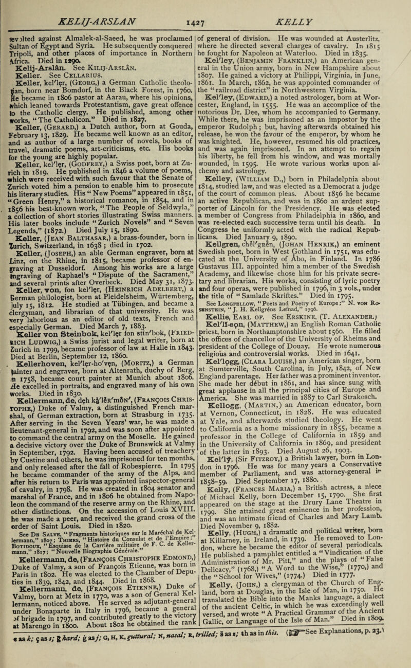 lev^lted against Almalek-al-Saeed, he was proclaimed Sultan of Egypt and Syria. He subsequently conquered Tripoli, ana other places of importance in Northern \frica. Died in 1290. Kelij-Arslan. See Kilij-Arslan. Keller. See Cellarius. Keller, kel'ler, (Georg,) a German Catholic theolo- nan, born near Bomdorf, in the Black Forest, in 1760. Jle became in 1806 pastor at Aarau, where his opinions, fchich leaned towards Protestantism, gave great offence to the Catholic clergy. He published, among other works, “The Catholicon.” Died in 1827. Keller, (Gerard,) a Dutch author, born at Gouda, February 13, 1829. He became well known as an editor, and as author of a large number of novels, books of travel, dramatic poems, art-criticisms, etc. His books for the young are highly popular. Keller, kel'ler, (Godfrey,) a Swiss poet, born at Zu¬ rich in 1819. He published in 1846 a volume of poems, which were received with such favour that the Senate of Zurich voted him a pension to enable him to prosecute his literary studies. His “ New Poems” appeared in 1851, “Green Henry,” a historical romance, in 1854, and in 1856 his best-known work, “The People of Seldwyla,” a collection of short stories illustrating Swiss manners. His later books include “ Zurich Novels” and “ Seven Legends,” (1872.) Died July 15, 1890. Keller, (Jean Balthasar,) a brass-founder, born in Xurich, Switzerland, in 1638 ; died in 1702. Keller, (Joseph,) an able German engraver, bom at Linz, on the Rhine, in 1815, became professor of en¬ graving at Dusseldorf. Among his works are a large tngraving of Raphael’s “Dispute of the Sacrament,” and several prints after Overbeck. Died May 31, 1873. Keller, von, fon kel'ler, (Heinrich Adelbert,) a German philologist, born at Pleidelsheim, Wiirtemberg, July 15, 1812. He studied at Tubingen, and became a clergyman, and librarian of that university. He was very laborious as an editor of old texts, French and especially German. Died March 7> 1883. Keller von Steinbok, kel'l?r fon stin'bok, (Fried¬ rich Ludwig,) a Swiss jurist and legal writer, born at Zurich in 1799, became professor of law at Halle in 1843. Died at Berlin, September 12, i860. . Kellerhoven, kel'ler-ho'ven, (Moritz,) a German fainter and engraver, born at Altenrath, duchy of Berg, .h 1758, became court painter at Munich about 1806. ile excelled in portraits, and engraved many of his own works. Died in 1830. Kellermann, de, deh k^l^R'mflN', (Francois Chris- TOPHE,) Duke of Valmy, a distinguished French mar¬ shal, of German extraction, born at Strasburg in 1735- After serving in the Seven Years’ war, he was made a lieutenant-general in 1792, and was soon after appointed to command the central army on the Moselle. He gained a decisive victory over the Duke of Brunswick at Valmy in September, 1792. Having been accused of treachery by Custine and others, he was imprisoned for ten months, and only released after the fall of Robespierre. In 1795 he became commander of the army of the Alps, and after his return to Paris was appointed inspector-general of cavalry, in 1798. He was created in 1804 senator and marshal of France, and in 1806 he obtained from Napo¬ leon the command of the reserve army on the Rhine, and other distinctions. On the accession of Louis XVIII. he was made a peer, and received the grand cross of the order of Saint Louis. Died in 1820. See Db Salve, “Fragments historiques sur le Mar^chal de Kel¬ lermann,’’ 1807; Thiers, “Histoire du Consulat etde 1 Empire: Botidoux, “ Esquisse de la Carrifere militaire de i. C. de iveuer- mann,” 1817; “Nouvelle Biographie G£n£rale. Kellermann, de, (Francois Christophe Edmond,) Duke of Valmy, a son of Francis Etienne, was born in Paris in 1802. He was elected to the Chamber of Depu¬ ties in 1839, 1842, and 1844. Died in 1868. Kellermann, de, (Francois Etienne,) Duke of Valmy, born at Metz in 1770, was a son of General Kel¬ lermann, noticed above. He served as adjutant-genera under Bonaparte in Italy in 1796, became a general ^brigade in 1797, and contributed greatly to the victory at Marengo in 1800. About 1802 he obtained the rank « as k; 5 as. of general of division. He was wounded at Austerlitz, where he directed several charges of cavalry. In 1815 he fought for Napoleon at Waterloo. Died in 1835. Kel'ley, (Benjamin Franklin,) an American gen¬ eral in the Union army, born in New Hampshire about 1807. He gained a victory at Philippi, Virginia, in June, 1861. In March, 1862, he was appointed commander of the “ railroad district” in Northwestern Virginia. Kel'ley, (Edward,) a noted astrologer, born at Wor¬ cester, England, in 1555. He was an accomplice of the notorious Dr. Dee, whom he accompanied to Germany. While there, he was imprisoned as an impostor by the emperor Rudolph; but, having afterwards obtained his release, he won the favour of the emperor, by whom he was knighted. He, however, resumed his old practices, and was again imprisoned. In an attempt to regain his liberty, he fell from his window, and was mortally wounded, in 1595. He wrote various works upon al¬ chemy and astrology. Kelley, (William D.,) born in Philadelphia about 1814, studied law, and was elected as a Democrat a judge of the court of common pleas. About 1856 he became an active Republican, and was in i860 an ardent sup¬ porter of Lincoln for the Presidency. He was elected a member ot Congress from Philadelphia in i860, and was re-elected each successive term until his death. In Congress he uniformly acted with the radical Repub¬ licans. Died January 9, 1890. Kellgren, chll'gRen, (Johan Henrik,) an eminent Swedish poet, born in West Gothland in 1751, was edu¬ cated at the University of Abo, in Finland. In 1786 Gustavus III. appointed him a member of the Swedish Academy, and likewise chose him for his private secre¬ tary and librarian. His works, consisting of lyric poetry and four operas, were published in 1796, in 3 vols., under the title of “ Samlade Skriftes.” Died in 1795* See Longfellow, “Poets and Poetry of Europe;” N. von Ro- sbnstein, “ J. H. Kellgr^ns Lefnad,” 1796. Kellie, Earl of. See Erskine, (T. Alexander.; Kel'll-spn, (Matthew,) an English Roman Catholic priest, born in Northamptonshire about 1560. He filled the offices of chancellor of the University of Rheims and president of the College of Douay. He wrote numerous religious and controversial works. Died in 1641. Kel'lpgg, (Clara Louise,) an American singer, born at Sumterville, South Carolina, in July, 1842, of New England parentage. Her father was a prominent inventor. She made her d^but in 1861, and has since sung with great applause in all the principal cities of Europe and America. She was married in 1887 to Carl Strakosch. Kellogg, (Martin,) an American educator, bora at Vernon, Connecticut, in 1828. He was educated at Yale, and afterwards studied theology. He went to California as a home missionary in 1855, became a professor in the College of California in 1859 nnd in the University of California in 1869, and president of the latter in 1893. Died August 26, 1903. Kel'ljf, (Sir Fitzroy,) a British lawyer, born in Lon¬ don in 1796. He was for many years a Conservative member of Parliament, and was attorney-general ir 1858-59. Died September 17, 1880. Kelly, (Frances Maria,) a British actress, a niece of Michael Kelly, born December 15, 1790. She first appeared on the stage at the Drury Lane Theatre m 1799. She attained great eminence in her profession, and was an intimate friend of Charles and Mary Lamb. Died November 9, 1882. _ Kelly, (Hugh,) a dramatic and political wrrter, born at Killarney, in Ireland, in 1739- He removed to Lon- don, where he became the editor of several periodicals. He published a pamphlet entitled a “Vindication of the Administration of Mr. Pitt,” and the plays of False Delicacy,” (1768,) “A Word to the Wise,5’ (1770*) Md the “School for Wives,” (1774) Died in 1777. Kelly, (John,) a clergyman ot the Church of Eng¬ land, born at Douglas, in the Isle of Man, in 1750. translated the Bible into the Manks language, a dialect of the ancient Celtic, in which he was exceedingly well versed, and wrote “ A Practical Grammar of the Ancient Gallic, or Language of the Isle of Man.” Died in 1809.
