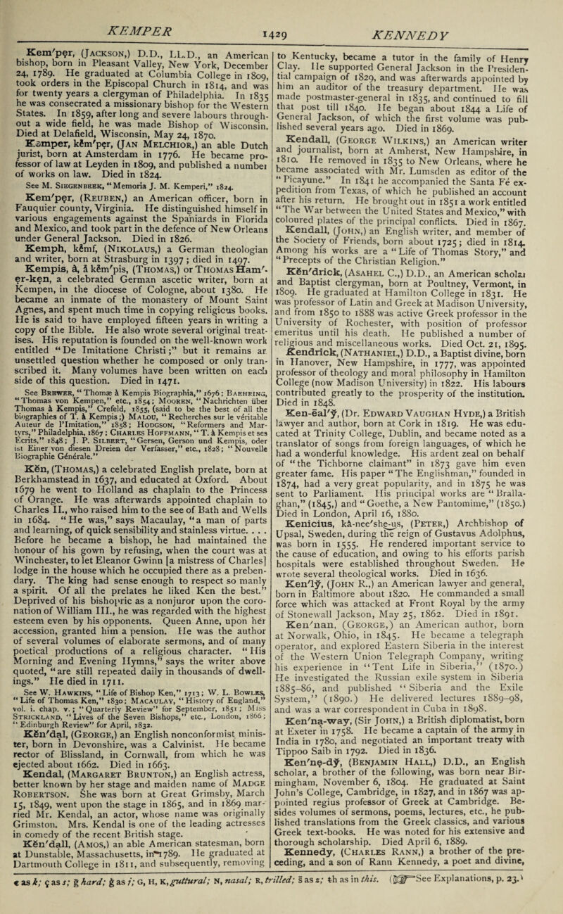 KEMPER 1429 KENNEDY Kem'per, (Jackson,) D.D., LL.D., an American bishop, born in Pleasant Valley, New York, December 24, 1789- graduated at Columbia College in 1809, took orders in the Episcopal Church in 1814, and was for twenty years a clergyman of Philadelphia. In 1835 he was consecrated a missionary bishop for the Western States. In 1859, after long and severe labours through¬ out a wide field, he was made Bishop of Wisconsin. Died at Delafield, Wisconsin, May 24, 1870. Ksmper, kSm'per, (Jan Melchior,) an able Dutch jurist, born at Amsterdam in 1776. He became pro¬ fessor of law at Leyden in 1809, and published a numbei of works on law. Died in 1824. See M. Siegenbeek, “Memoria J. M. Kemperi,” 1824. Kem'per, (Reuben,) an American officer, born in Fauquier county, Virginia. He distinguished himself in various engagements against the Spaniards in Florida and Mexico, and took part in the defence of New Orleans under General Jackson. Died in 1826. Kemph, k£mf, (Nikolaus,) a German theologian and writer, born at Strasburg in 1397 ; died in 1497. Kempis, d, 5 kSm'pis, (Thomas,) or Thomas Ham'- er-ken, a celebrated German ascetic writer, born at Kempen, in the diocese of Cologne, about 1380. He became an inmate of the monastery of Mount Saint Agnes, and spent much time in copying religious books. He is said to have employed fifteen years in writing a copy of the Bible. He also wrote several original treat¬ ises. His reputation is founded on the well-known work entitled “ De Imitatione Christibut it remains ar unsettled question whether he composed or only tran¬ scribed it. Many volumes have been written on each side of this question. Died in 1471. See Brewer, “ Thomae k Kempis Biographia,” 1676; Baehring, “Thomas von Kempen,” etc., 1854; Mooren, “Nachrichten liber Thomas k Kempis,” Crefeld, 1855, (said to be the best of all the biographies of T. k Kempis;) Malou, “Recherches sur le veritable Auteur de limitation,” 1858; Hodgson, “Reformers and Mar- tvrsj” Philadelphia, 1867 ; Charles Hoffmann, “ T. k Kempis et ses Ecnts,” 1848; J. P. Silbert, “ Gersen, Gerson und Kempis, oder ist Einer von diesen Dreien der Verfasser,” etc., 1828; “ Nouvelle Biographie G^ndrale.” Ki§n, (Thomas,) a celebrated English prelate, born at Berkhamstead in 1637, and educated at Oxford. About 1679 he went to Holland as chaplain to the Princess of Orange. He was afterwards appointed chaplain to Charles II., who raised him to the see of Bath and Wells in 1684. “He was,” says Macaulay, “a man of parts and learning, of quick sensibility and stainless virtue. . . . Before he became a bishop, he had maintained the honour of his gown by refusing, when the court was at Winchester, to let Eleanor Gwinn [a mistress of Charles] lodge in the house which he occupied there as a preben¬ dary. The king had sense enough to respect so manly a spirit. Of all the prelates he liked Ken the best.” Deprived of his bishopric as a nonjuror upon the coro¬ nation of William III., he was regarded with the highest esteem even by his opponents. Queen Anne, upon her accession, granted him a pension. He was the author of several volumes of elaborate sermons, and of many poetical productions of a religious character. “ His Morning and Evening Hymns,” says the writer above quoted, “are still repeated daily in thousands of dwell¬ ings.” He died in 1711. See W. Hawkins, “Life of Bishop Ken,” 1713; W. L. Bowles, “Life of Thomas Ken,” 1830; Macaulay, “History of England,” vol. i. chap, v.; “Quarterly Review” for September, 1851; Miss Strickland, “Lives of the Seven Bishops,” etc., London, 1866; “ Edinburgh Review” for April, 1832. KSn'dal, (George,) an English nonconformist minis¬ ter, born in Devonshire, was a Calvinist. He became rector of Blissland, in Cornwall, from which he was ejected about 1662. Died in 1663. Kendal, (Margaret Brunton,) an English actress, better known by her stage and maiden name of Madge Robertson. She was born at Great Grimsby, March 15, 1849, went upon the stage in 1865, and in 1869 mar¬ ried Mr. Kendal, an actor, whose name was originally Grimston. Mrs. Kendal is one of the leading actresses in comedy of the recent British stage. Ken'dall, (Amos,) an able American statesman, born at Dunstable, Massachusetts, 1^*1789. He graduated at Dartmouth College in 1811, and subsequently, removing to Kentucky, became a tutor in the family of Henry Clay. lie supported General Jackson in the Presiden¬ tial campaign of 1829, and was afterwards appointed by him an auditor of the treasury department. He was made postmaster-general in 1835, and continued to fill that post till 1840. He began about 1844 a Life of General Jackson, of which the first volume was pub¬ lished several years ago. Died in 1869. Kendall, (George Wilkins,) an American writer and journalist, born at Amherst, New Hampshire, in 1810. He removed in 1835 to New Orleans, where he became associated with Mr. Lumsden as editor of the “ Picayune.” In 1841 he accompanied the Santa Fe ex¬ pedition from Texas, of which he published an account after his return. He brought out in 1851 a work entitled “The War between the United States and Mexico,” with coloured plates of the principal conflicts. Died in 1867. Kendall, (John,) an English writer, and member of the Society of Friends, born about 1725; died in 1814. Among his works are a “ Life of Thomas Story,” and “Precepts of the Christian Religion.” KSn'drick, (Asahel C.,) D.D., an American scholai and Baptist clergyman, born at Poultney, Vermont, in 1809. He graduated at Hamilton College in 1831. He was professor of Latin and Greek at Madison University, and from 1850 to 1888 was active Greek professor in the University of Rochester, with position of professor emeritus until his death. He published a number of religious and miscellaneous works. Died Oct. 21, 1895. Kendrick, (Nathaniel,) D.D., a Baptist divine, born in Hanover, New Hampshire, in 1777, was appointed professor of theology and moral philosophy in Hamilton College (now Madison University) in 1822. His labours contributed greatly to the prosperity of the institution. Died in 1848. Ken-eal'y, (Dr. Edward Vaughan Hyde,) a British lawyer and author, born at Cork in 1819. He was edu¬ cated at Trinity College, Dublin, and became noted as a translator of songs from foreign languages, of which he had a wonderful knowledge. His ardent zeal on behalf of “the Tichborne claimant” in 1873 gave him even greater fame. His paper “The Englishman,” founded in 1874, had a very great popularity, and in 1875 he was sent to Parliament. His principal works are “ Bralla- ghan,” (1845,) and “Goethe, a New Pantomime,” (1850.) Died in London, April 16, 1880. Kenicius, ki-nee'shems, (Peter,) Archbishop of Upsal, Sweden, during the reign of Gustavus Adolphus, was born in 1555. He rendered important service to the cause of education, and owing to his efforts parish hospitals were established throughout Sweden. He wrote several theological works. Died in 1636. Ken'ly, (John R.,) an American lawyer and general, born in Baltimore about 1820. He commanded a small force which was attacked at Front Royal by the army of Stonewall Jackson, May 25, 1862. Died in 1891. Ken'nan, (George,) an American author, born at Norwalk, Ohio, in 1845. He became a telegraph operator, and explored Eastern Siberia in the interest of the Western Union Telegraph Company, writing his experience in “Tent Life in Siberia,” (1870.) He investigated the Russian exile system in Siberia 1885-86, and published “ Siberia and the Exile System,” (1890.) He delivered lectures 1889-98, and was a war correspondent in Cuba in 1898. Ken'na-way, (Sir John,) a British diplomatist, born at Exeter ‘in 1758. He became a captain of the army in India in 1780, and negotiated an important treaty with Tippoo Saib in 1792. Died in 1836. Ken'n^-djf, (Benjamin Hall,) D.D., an English scholar, a brother of the following, was born near Bir¬ mingham, November 6, 1804. He graduated at Saint John’s College, Cambridge, in 1827, and in 1867 was ap¬ pointed regius professor of Greek at Cambridge. Be¬ sides volumes of sermons, poems, lectures, etc., he pub¬ lished translations from the Greek classics, and various Greek text-books. He was noted for his extensive and thorough scholarship. Died April 6, 1889. Kennedy, (Charles Rann,) a brother of the pre¬ ceding, and a son of Rann Kennedy, a poet and divine,