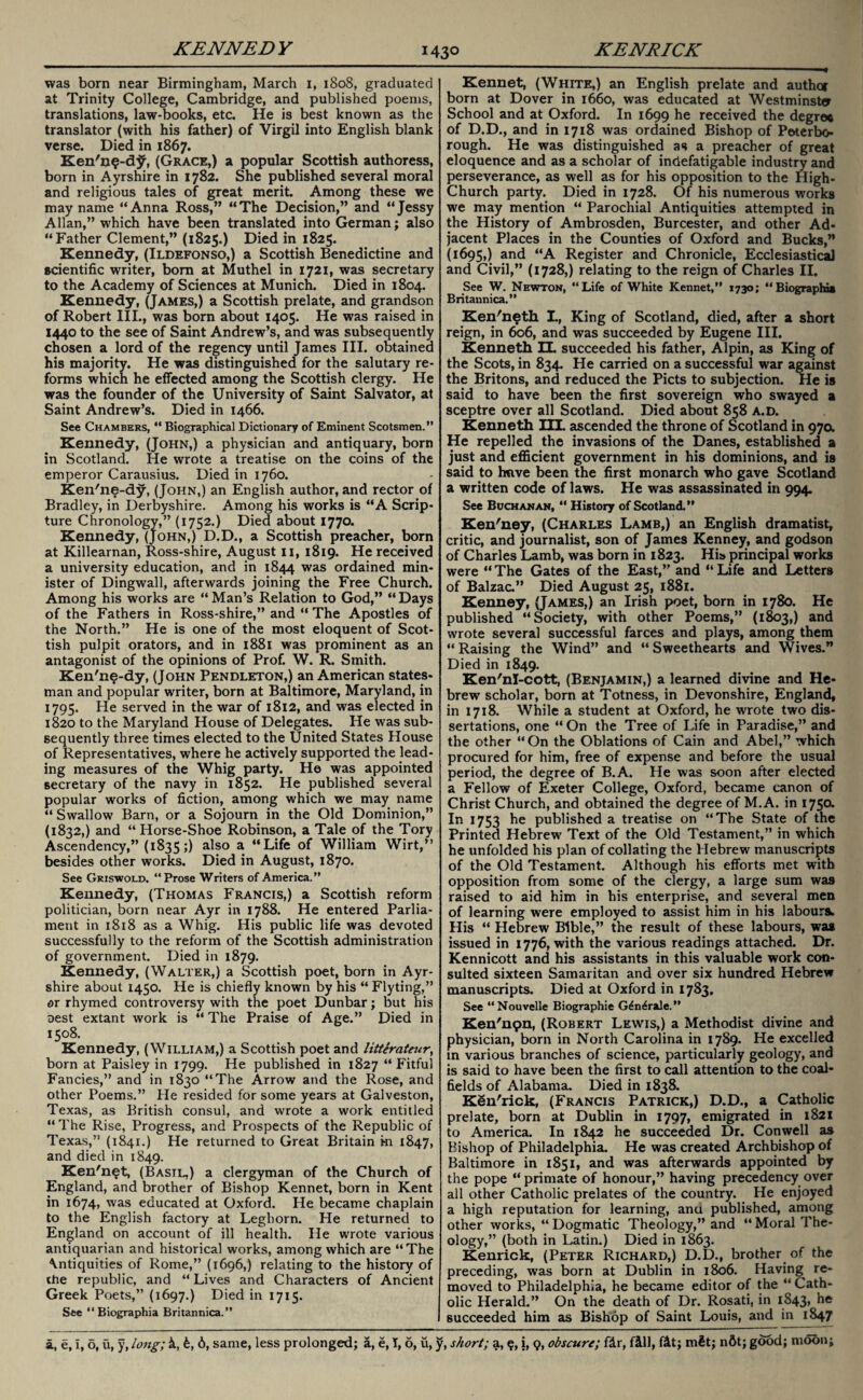 was born near Birmingham, March i, 1808, graduated at Trinity College, Cambridge, and published poems, translations, law-books, etc. He is best known as the translator (with his father) of Virgil into English blank verse. Died in 1867. Ken'u?-d^, (Grace,) a popular Scottish authoress, born in Ayrshire in 1782. She published several moral and religious tales of great merit. Among these we may name “Anna Ross,” “The Decision,” and “Jessy Allan,” which have been translated into German; also “Father Clement,” (1825.) Died in 1825. Kennedy, (Ildefonso,) a Scottish Benedictine and scientific writer, bom at Muthel in 1721, was secretary to the Academy of Sciences at Munich. Died in 1804. Kennedy, (James,) a Scottish prelate, and grandson of Robert III., was born about 1405. He was raised in 1440 to the see of Saint Andrew’s, and was subsequently chosen a lord of the regency until James III. obtained his majority. He was distinguished for the salutary re¬ forms whicn he effected among the Scottish clergy. He was the founder of the University of Saint Salvator, at Saint Andrew’s. Died in 1466. See Chambers, “ Biographical Dictionary of Eminent Scotsmen.” Kennedy, (John,) a physician and antiquary, born in Scotland. He wrote a treatise on the coins of the emperor Carausius. Died in 1760. Ken'ne-dy, (John,) an English author, and rector of Bradley, in Derbyshire. Among his works is “A Scrip¬ ture Chronology,” (1752.) Died about 1770. Kennedy, (John,) D.D., a Scottish preacher, born at Killearnan, Ross-shire, August n, 1819. He received a university education, and in 1844 was ordained min¬ ister of Dingwall, afterwards joining the Free Church. Among his works are “ Man’s Relation to God,” “ Days of the Fathers in Ross-shire,” and “ The Apostles of the North.” He is one of the most eloquent of Scot¬ tish pulpit orators, and in 1881 was prominent as an antagonist of the opinions of Prof. W. R. Smith. Ken'ne-dy, (John Pendleton,) an American states¬ man and popular writer, born at Baltimore, Maryland, in 1795. He served in the war of 1812, and was elected in 1820 to the Maryland House of Delegates. He was sub¬ sequently three times elected to the United States House of Representatives, where he actively supported the lead¬ ing measures of the Whig party. He was appointed secretary of the navy in 1852. He published several popular works of fiction, among which we may name “ Swallow Barn, or a Sojourn in the Old Dominion,” (1832,) and “ Horse-Shoe Robinson, a Tale of the Tory Ascendency,” (1835;) also a “Life of William Wirt,” besides other works. Died in August, 1870. See Griswold. “Prose Writers of America.” Kennedy, (Thomas Francis,) a Scottish reform politician, born near Ayr in 1788. He entered Parlia¬ ment in 1818 as a Whig. His public life was devoted successfully to the reform of the Scottish administration of government. Died in 1879. Kennedy, (Walter,) a Scottish poet, born in Ayr¬ shire about 1450. He is chiefly known by his “ Flyting,” or rhymed controversy with the poet Dunbar; but his oest extant work is “ The Praise of Age.” Died in 1508. Kennedy, (William,) a Scottish poet and litterateur, born at Paisley in 1799. He published in 1827 “Fitful Fancies,” and in 1830 “The Arrow and the Rose, and other Poems.” He resided for some years at Galveston, Texas, as British consul, and wrote a work entitled “The Rise, Progress, and Prospects of the Republic of Texas,” (1841.) He returned to Great Britain m 1847, and died in 1849. Ken'n^t, (Basil.) a clergyman of the Church of England, and brother of Bishop Kennet, born in Kent in 1674, was educated at Oxford. He became chaplain to the English factory at Leghorn. He returned to England on account of ill health. He wrote various antiquarian and historical works, among which are “The \ntiquities of Rome,” (1696,) relating to the history of the republic, and “ Lives and Characters of Ancient Greek Poets,” (1697.) Died in 1715. See “ Biographia Britannica.” Kennet, (White,) an English prelate and author born at Dover in 1660, was educated at Westminster School and at Oxford. In 1699 he received the degree of D.D., and in 1718 was ordained Bishop of Peterbo¬ rough. He was distinguished as a preacher of great eloquence and as a scholar of indefatigable industry and perseverance, as well as for his opposition to the High- Church party. Died in 1728. Of his numerous works we may mention “ Parochial Antiquities attempted in the History of Ambrosden, Burcester, and other Ad¬ jacent Places in the Counties of Oxford and Bucks,” (1695,) and “A Register and Chronicle, Ecclesiastical and Civil,” (1728,) relating to the reign of Charles II. See W. Newton, “Life of White Kennet,” 1730; “Biographia Britannica.” Ken'neth. I., King of Scotland, died, after a short reign, in 606, and was succeeded by Eugene III. Kenneth EL succeeded his father, Alpin, as King of the Scots, in 834. He carried on a successful war against the Britons, and reduced the Piets to subjection. He is said to have been the first sovereign who swayed a sceptre over all Scotland. Died about 858 a.d. Kenneth III. ascended the throne of Scotland in 97a He repelled the invasions of the Danes, established a just and efficient government in his dominions, and is said to huve been the first monarch who gave Scotland a written code of laws. He was assassinated in 994. See Buchanan, “ History of Scotland.” Ken'ney, (Charles Lamb,) an English dramatist, critic, and journalist, son of James Kenney, and godson of Charles Lamb, was born in 1823. His principal works were “ The Gates of the East,” and “ Life and Letters of Balzac.” Died August 25, 1881. Kenney, (James,) an Irish poet, born in 1780. He published “Society, with other Poems,” (1803,) and wrote several successful farces and plays, among them “ Raising the Wind” and “ Sweethearts and Wives.” Died in 1849. Ken'nI-cott, (Benjamin,) a learned divine and He¬ brew scholar, born at Totness, in Devonshire, England, in 1718. While a student at Oxford, he wrote two dis¬ sertations, one “On the Tree of Life in Paradise,” and the other “On the Oblations of Cain and Abel,” which procured for him, free of expense and before the usual period, the degree of B.A. He was soon after elected a Fellow of Exeter College, Oxford, became canon of Christ Church, and obtained the degree of M.A. in 1750. In 1753 he published a treatise on “The State of the Printed Hebrew Text of the Old Testament,” in which he unfolded his plan of collating the Hebrew manuscripts of the Old Testament. Although his efforts met with opposition from some of the clergy, a large sum was raised to aid him in his enterprise, and several men of learning were employed to assist him in his labours- His “ Hebrew Bible,” the result of these labours, was issued in 1776, with the various readings attached. Dr. Kennicott and his assistants in this valuable work con¬ sulted sixteen Samaritan and over six hundred Hebrew manuscripts. Died at Oxford in 1783, See “Nouvelle Biographie Gdn^rale.” Ken'11911, (Robert Lewis,) a Methodist divine and physician, born in North Carolina in 17S9. He excelled m various branches of science, particularly geology, and is said to have been the first to call attention to the coal¬ fields of Alabama. Died in 1838. KSn'rick, (Francis Patrick,) D.D., a Catholic prelate, born at Dublin in 1797, emigrated in 1821 to America. In 1842 he succeeded Dr. Conwell as Bishop of Philadelphia. He was created Archbishop of Baltimore in 1851, and was afterwards appointed by the pope “ primate of honour,” having precedency over all other Catholic prelates of the country. He enjoyed a high reputation for learning, ana published, among other works, “Dogmatic Theology,” and “Moral The¬ ology,” (both in Latin.) Died in 1863. Kenrick, (Peter Richard,) D.D., brother of the preceding, was born at Dublin in 1806. Having re¬ moved to Philadelphia, he became editor of the “ Cath¬ olic Herald.” On the death of Dr. Rosati, in 1843, he succeeded him as Bishop of Saint Louis, and in 1847