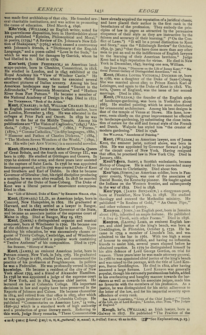 X43T KEOGH •was made first archbishop of that city. He founded sev¬ eral charitable institutions, and was active in promoting the cause of education. Died March 4, 1896. KSn'rick, (William,) an English writer,* noted for his quarrelsome disposition, born in Hertfordshire about 1720, published “Epistles, Philosophical and Moral,” in poetry, (1759,) “A Review of Dr. Johnson’s New Edi¬ tion of Shakspeare,” (1765,) which caused a controversy with Johnson’s friends, a “Dictionary of the English Language,” and a poem called “Love in the Suds,” for which he was sued for damages by Garrick, whom he had libelled in it. Died in 1779. Ken'sett, (John Frederick,; an American land¬ scape-painter, born in Cheshire, Connecticut, in 1818. He studied in London, and in 1845 exhibited at the Royal Academy his “ View of Windsor Castle.” He afterwards visited Rome, where he executed several excellent pictures of Italian scenery. Among his best American landscapes may be named “Sunset in the Adirondacks,” “ Franconia Mountains,” and “ Hudson River from Fort Putnam.” He became a member of the National Academy of Design in 1849. Died in 1872. See Tuckerman, “Book of the Artists.” Kent, (Charles ; in full, William Charles Mark,) an English journalist and Roman Catholic author, born in London, November 3, 1823. He was educated in the colleges at Prior Park and Oscott In 1859 he was called to the bar at the Middle Temple. Among his publications are “ The Vision of Cagliostro,” (1847,) “Ale- theia,” (1850,) “Dreamland,” (1862,) “ Poems,” (1870,) “ Corona Catholica,” (in fifty languages, 1880,) “ Humour and Pathos of Charles Dickens,” (1884,) “ The Modern Seven Wonders of the World,” (1890,) etc. His wife (nie Ann Young) is a successful novelist. Kent, (Edward,) Duke of, father of Victoria, Queen of Great Britain, and the fourth son of George III., was born in 1767. He studied at Gottingen and Geneva. In 1790 he entered the army, and three years later assisted in the capture of Saint Lucia. In 1796 he was appointed lieutenant-general, and in 1799 was created Duke of Kent and Strathern and Earl of Dublin. In 1802 he became Governor of Gibraltar; but, his rigid discipline producing a mutiny, he was soon after recalled. In 1818 he married a daughter of the Duke of Saxe-Coburg. The Duke of Kent was a liberal patron of benevolent enterprises. Died in 1820. See “Life of Edward, Duke of Kent,” by Erskinb Neale, 1850. Kent, (Edward,) LL.D., an American judge, born in Concord, New Hampshire, in 1802. He graduated at Harvard, and in 1825 settled as a lawyer in Bangor, Maine. He was afterwards twice Governor of the State, and became an associate justice of the supreme court of Maine in 1859. Died at Bangor, May 19, 1877. Kent, (James,) a distinguished organist and musical composer, born at Winchester in 1700. He became one of the children of the Chapel Royal in London. Upon finishing his education, he was successively chosen or¬ ganist of Trinity College, Cambridge, and of Winchester Cathedral. He published a popular work containing “Twelve Anthems” of his composition. Died in 1776. See Burney, “History of Music.” Kent, (James,) an eminent American jurist, born in Putnam county, New York, in July, 1763. He graduated at Yale College in 1781, studied law, and commenced the ractice of his profession at Poughkeepsie. In politics e was a Federalist. He was profoundly versed in legal knowledge. He became a resident of the city of New York about 1793, and a friend of Alexander Hamilton. In 1798 he was appointed a judge of the supreme court of New York, and in 1804 became chief justice. He lectured on law at Columbia College. His important decisions in law and equity have been preserved in the Reports of Johnson and Caines. He became chancellor in 1814, and retired from that office in 1823, after which he was again professor of law in Columbia College. He published “ Commentaries on American Law,” (4 vols., 1826-30,) which is a standard work of high authority* and a production of great literary merit. Referring to this work, Judge Story remarks, “These Commentaries have already acquired the reputation of a juridical classic, and have placed their author in the first rank in the benefactors of the profession. They embody the prin* ciples of law in pages as attractive by the persuasive eloquence of their style as they are instructive by the fulness and accuracy of their learning.” (« On the Con¬ flict of Laws.”) “It will be a proud distinction to Kent and Story,” says the “ Edinburgh Review” for October, I^52» (P- 340,) “that they have done more than any other men to put an end to the indifference of English lawyers to the learning of their American brethren.” Judge Kent had a high reputation for virtue. He died in New York in December, 1847, leaving one son, William. See John Duer, “ Discourse on the Life of James Kent;” “ Na¬ tional Portrait-Gallery of Distinguished Americans,” vol. ii. Kent, (Maria Louisa Victoria,) Duchess of, born in 1786, was a daughter of the Duke of Saxe-Coburg. She was married about 1803 to Prince Emich Karl of Leiningen, and again to the Duke of Kent in 1818. Vic¬ toria, Queen of England, was the issue of her second marriage. Died in 1861. Kent, (William,) the founder of the English style of landscape-gardening, was born in Yorkshire about 1685. He studied painting, which he soon abandoned for ornamental architecture. Among his best designs is that of the temple of Venus at Stowe. His fame, how¬ ever, rests chiefly on the great improvement he effected in landscape-gardening, by substituting the close imita¬ tion of nature for the stiff and formal style of the French and Dutch. Walpole has styled him “the creator of modern gardening.” Died in 1748. See Walpole, “Anecdotes of Painting.” Kent, (William,) an American lawyer, son of James Kent, the eminent jurist, noticed above, was born in 1802. He was appointed by Governor Seward a judge of the circuit court of New York. Having resigned that office, he practised law in New York City. Died in January, 1861. KentT-fern, Saint, a Scottish ecclesiastic, became Bishop of Glasgow. He is said to have converted many of the natives to Christianity. Died about 600. Ken'tpn, (Simon,) an American soldier, born in Fau¬ quier county, Virginia, was one of the associates of Daniel Boone, the Kentucky pioneer. He fought against the Indians on the Western frontier, and subsequently in the war of 1812. Died in 1836. Ken'ygn, (James Benjamin,) a clergyman-poet, born at Frankfort, New York, in 1858. He studied theology and entered the Methodist ministry. He published “ In Realms of Gold,” “An Oaten Pipe,” and other volumes of poetry. Kenyon, (John,) an English poet, born in Jamaica about 1783, inherited an ample fortune. He published “ A Day at Tivoli, with other Poems.” Died in 1856. Kenyon, (Lloyd,) Lord, an eminent English law¬ yer, and chief justice of the king’s bench, was born at Greddington, in Flintshire, October 5, 1732. He be¬ came in 1754 a member of Lincoln’s Inn, and was admitted to the bar in 1761. With too high a sense of honour to employ artifice, and having no influentia, friends to assist him, several years elapsed before he obtained practice. In 1779 he distinguished himself by his able defence of Lord George Gordon, on trial for treason. Three years later he was made attorney-general. In 1788 he was appointed chief justice of the king’s bench and was raised to the peerage, with the title of Lord Ken¬ yon, Baron Greddington. He died in 1802, after having amassed a large fortune. Lord Kenyon was generally popular, though his extremely parsimonious habits, added to his overbearing and haughty manner towards the bar¬ risters as well as towards his associate judges, made him no favourite with the members of his profession. As a justice, he was distinguished for his strict adherence to the letter of the law, and for his impartial severity upon offenders of every rank. See Lord Campbell, “Lives of the Chief Justices;” “Sketch of the Life, eta of Lord Kenyon,” London, 1802; Foss, “The Judges of England.” Keogh, ke'o, (William,) an Irish lawyer, born at Galway in 1817. He published “The Practice of the