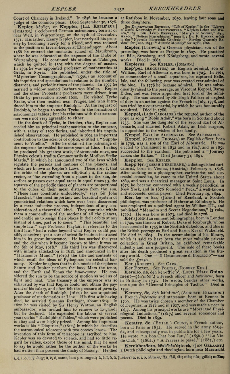 KEPLER KER CKHERDERE Court of Chancery in Ireland.” In 1856 he became a judge of the common pleas. Died September 30, 1878. Kepler, k£p'ler, or Keppler, [Lat. Keple'rus,] (Johann,) a celebrated German astronomer, born at or near Weil, in Wurtemberg, on the 27th of December, 1571. His father, Henry Kepler, lost nearly all his prop¬ erty by becoming surety for a friend, and was reduced to the position of tavern-keeper at Elmendingen. About 1586 he entered the monastic school of Maulbronn, where he was educated at the expense of the Duke of Wurtemberg. He continued his studies at Tubingen, which he quitted in 1591 with the degree of master. In 1594 he was appointed professor of mathematics at Gratz, in Styria. He published, under the title of “Mysterium Cosmographicum,” (1596,) an account of his inquiries and speculations in relation to the number, distances, and periodic times of the planets. In 1597 he married a widow named Barbara von Muller. Kepler and the other Protestant professors were driven from Gratz by persecution about 1600. He visited Tycho Brahe, who then resided near Prague, and who intro¬ duced him to the emperor Rudolph. At the request of Rudolph, he began to assist Tycho in the formation of astronomical tables; but his relations with that astrono¬ mer were not very agreeable to either. On the death of Tycho, in October, 1601, Kepler suc¬ ceeded him as principal mathematician to the emperor, with a salary of 1500 florins, and inherited his unpub¬ lished observations. He published in 1604 an important contribution to the science of optics, entitled a “ Supple¬ ment to Vitellio.” After he obtained the patronage of the emperor he resided for some years at Linz. In 1609 he produced his greatest work, “Astronomia nova, seu Physica celestis tradita Commentariis de Motibus Stellae Martis,” in which he announced two of the laws which regulate the periods and motions of the planets, and which are known as Kepler’s Laws. These are : 1, that the orbits of the planets are elliptical; 2, the radius- vector, or line extending from a planet to the sun, de¬ scribes or passes over equal areas in equal times; 3, the squares of the periodic times of planets are proportional to the cubes of their mean distances from the sun. “These laws constitute undoubtedly,” says Sir John Herschel, “ the most important and beautiful system of geometrical relations which have ever been discovered by a mere inductive process, independent of any con¬ sideration of a theoretical kind. They comprise within them a compendium of the motions of all the planets, and enable us to assign their places in their orbits at any instant of time, past or to come.” “This beautiful and simple law,” says Professor Playfair, in reference to the third law, “had a value beyond what Kepler could pos¬ sibly conceive ; yet a sort of scientific instinct instructed him in its great importance. He has marked the year and the day when it became known to him: it was on the 8th of May, 1618.” His third law was discovered with infinite satisfaction in 1618, and announced in his “ Harmonice Mundi,” (1619,) the title and contents of which recall the ideas of Pythagoras on celestial har¬ mony. Kepler imagines that in this music of the spheres Saturn and Jupiter perform the bass, Mars the tenor, and the Earth and Venus the haute-contre. He con¬ sidered the sun to be the source of motion as well as of light and heat. The treasury of the emperor was so exhausted by war that Kepler could not obtain the pay¬ ment of his salary, and often felt the pressure of poverty. After the death of Rudolph, (1612,) he was appointed professor of mathematics at Linz. His first wife having died, he married Susanna Rettinger, about 1614. In 1620 he was visited by Sir Henry Wotton, an English ambassador, who invited him to remove to England; but he declined. He expended the labour of several years on his “ Rudolphine Tables,” which were published in 1627 and were highly prized. Among his important works is his “ Dioptrica,” (1611,) in which he describes the astronomical telescope with two convex lenses. The invention of this form of telescope is ascribed to him. Kepler was so devoted to science, and had so little re¬ gard for riches, except those of the mind, that he used to say he would rather be the author of the works he had written than possess the duchy of Saxony. He died at Ratisbon in November, 1630, leaving four sons and three daughters. See Drinkwater Bethunb, “Life of Kepler,” in the “Library of Useful Knowledge;” Breitschwerd, “Keplers Leben und Wir- ken,” 1831: Sir David Brewster, “Martyrs of Science,” 1841; Arago, “ Notices biographiques,” tome ii.; Dr. F. Hoefer, article in the “ Nouvelle Biographie G4ndrale “ Foreign Quarterly Re¬ view” for June, 1835; “Atlantic Monthly” for April, i860. Kepler, (Ludwig,) a German physician, son of the preceding, was born at Prague in 1607. He practised at Bale, Strasburg, and Konigsberg, and wrote several works. Died in 1663. Keplerus. See Kepler, (Johann.) Kep'pel, (Augustus,) an English admiral, son of William, Earl of Albemarle, was born in 1725. In 1761, as commander of a small squadron, he captured Belle- Isle, and the following year was created rear-admiral of the blue. In 1778 he became admiral. He was subse¬ quently raised to the peerage, as Viscount Keppel, Baron Elden, and was twice appointed first lord of the admi¬ ralty. He was accused by Sir Hugh Palliser of neglect of duty in an action against the French in July, 1778, and was tried by a court-martial, by which he was honourably acquitted. Died in 1786. Keppel, (Lady Caroline,) the reputed author of the popular song “ Robin Adair,” was born in Scotland about 1735. She was the daughter of the second Earl of Al¬ bemarle, and married Robert Adair, an Irish surgeon, in opposition to the wishes of her family. Keppel, Earl of Albemarle. See Albemarle. Keppel, (George Thomas,) an English officer, born in 1799, was a son of the Earl of Albemarle. He was elected to Parliament in 1832 and in 1847, and in 1851 succeeded to the earldom. He published a “Journey across the Balkan.” Died January 31, 1891. Keppler. See Kepler. Kepp'l$r, (Joseph Ferdinand,) a distinguished cari¬ caturist, born in Vienna, (Austria,) February 2, 1838. After working as a photographer, caricaturist, and suc¬ cessful comedian, he came to the United States about 1869, and was a theatrical manager at Saint Louis. In 1873 he became connected with a weekly periodical in New York, and in 1876 founded “ Puck,” a well-known and successful comic paper. Died February 19, 1894. Ker, ker or kar, (John,) of Kersland, a Scottish philologist, was professor of Hebrew at Edinburgh. He was employed as a political agent by William III., and published “Memoirs and Secret Negotiations,” (3 vols., 1726.) He was born in 1673, and died in 1726. Ker, (John,) an eminent bibliographer, born in London in 1740, was the son of Robert, Duke of Roxburgh, whom he succeeded in 1755 in the Scottish dukedom, and also in the British peerage as Earl and Baron Ker of Wakefield. He died in 1804. In the accumulation of his library, which is said to have been the most valuable private collection in Great Britain, he exhibited remarkable industry and rare judgment. The sale of these books after his death produced a great sensation in the lite¬ rary world. One—“ 11 Decamerone di Boccaccio”—was sold for ^2250. Ker, (Robert.) See Carr. Ker Porter. See Porter, (Robert Ker.) Keralio, de, deh k^h-rt'le'o', (Louis Ftfi.ix Guine ment—gin'mdN',) a French officer and litterateur, born in Brittany in 1731. He wrote, besides other works, one upon the “General Principles of Tactics.” Died in 1793- Keratry, de, deh ki'ri'tRe', (Auguste Hilarion,) a French litterateur and statesman, born at Rennes in 1769. He was twice chosen a member of the Chamber of Deputies, in 1818 and in 1827, and was made a peer in 1837. Among his principal works are “ Moral and Physi¬ ological Inductions,” (1817,) and several romances and poems. Died in 1859. Keratry, de, (Emile,) Count, a French author, born at Paris in 1832. He served in the army 1854- 65, and subsequently was in public life for a few years. He wrote “ A bon Chat bon Rat,” (1856,) “ La Vie de Club,” (1S62,) t: A Travers le passe,” (1887,) etc. Kerckherdere, k?Rk'h$R'deh-reh, (Jan Geraart,) a Dutch philologist and theologian, born near Maestricht