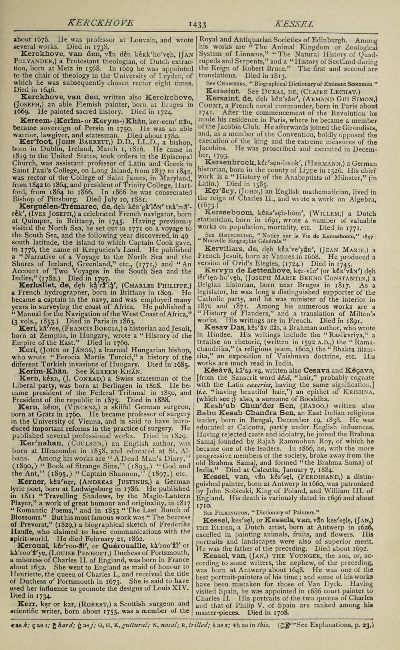 about 167S. He was professor at Louvain, and wrote several works. Died in 1738. Kerckkove, vail den, vin d£n kgRk'ho'veh, (Jan Polyander,) a Protestant theologian, of Dutch extrac¬ tion, born at Metz in 1568. In 1609 he was appointed to the chair of theology in the University of Leyden, of which he was subsequently chosen rector eight times. Died in 1646. Kerckkove, van den, written also Kerckcliove, (Joseph,) an able Flemish painter, born at Bruges in 1669. He painted sacred history. Died in 1724. Kereem- (Kerim- or Kerym-) Khffn, ker-eem' KSn, became sovereign of Persia in 1750. He was an able warrior, lawgiver, and statesman. Died about 1780. Ker'foot, (John Barrett,) D.D., LL.D., a bishop, born in Dublin, Ireland, March 1, 1816. He came in 1819 to the United States, took orders in the Episcopal Church, was assistant professor of Latin and Greek in Saint Paul’s College, on Long Island, from 1837 to 1842, was rector of the College of Saint James, in Maryland, from 1842 to 1864, and president of Trinity College, Hart¬ ford, from 1864 to 1866. In 1866 he was consecrated Bishop of Pittsburg. Died July 10, 1881. Kergu41en-Tr6marec, de, deh kgR'g&'ISN' tR&'ml'- r£k', (Ives Joseph,) a celebrated French navigator, born at Quimper, in Brittany, in 1745. Having previously visited the North Sea, he set out in 1771 on a voyage to the South Sea, and the following year discovered, in 49 south latitude, the island to which Captain Cook gave, in 1776, the name ot Kerguelen’s Land. He published a “Narrative of a Voyage to the North Sea and the Shores of Iceland, Greenland,” etc., (1771,) and “An Account of Two Voyages in the South Sea and the Indies,” (1782.) Died in 1797. Kerhallet, de, deh k^riFl^', (Charles Philippe,) a French hydrographer, born in Brittany in 1809. He became a captain in the navy, and was employed many years in surveying the coast of Africa. He published a “Manual for the Navigation of the West Coast of Africa,” (3 vols., 1853.) Died in Paris in 1863. Keri, ka'ree, (Francis Borgia,) a historian and Jesuit, born at Zemplin, in Hungary, w'rote a “ History of the Empire of the East.” Died in 1769. Keri, (John or JAnos,) a learned Hungarian bishop, who wrote “ Ferocia Martis Turcici,” a history of the different Turkish invasions of Hungary. Died in 1685. Kerim-Kkffn. See Kereem-Khan. Kern, k^Rn, (J. Conrad,) a Swiss statesman ot the Liberal party, was born at Berlingen in 1808. He be¬ came president of the Federal Tribunal in 1850, and President of the republic in 1875. Died in 1888. Kern, k^Rn, (Vincenz,) a skilful German surgeon, Dorn at Gratz in 1760. He became professor of surgery in the University of Vienna, and is said to have intro¬ duced important reforms in the practice of surgery. He published several professional works. Died in 1829. Ker'nahan, (Coulson,) an English author, was born at Ilfracombe in 1858, and educated at St. Al¬ bans. Among his works are “ A Dead Man’s Diary,” (1890,) “Book of Strange Sins,” (1893,) “God and the Ant,” (1895,) “Captain Shannon,” (1897,) etc. Kerner, kfeR'ner, (Andreas Justinus,) a German lyric poet, born at Ludwigsburg in 1786. He published in 1811 “Travelling Shadows, by the Magic-Lantern Player,” a work of great humour and originality, in 1817 “Romantic Poems,” and in 1853 “The Last Bunch of Blossoms.” But his most famous work was “ The Seeress of Prevorst,” (1829,) a biographical sketch of Frederike Hauffe, who claimed to have communications with the spirit-world. He died February 21, 1862. Keroual, kfir'roo-Sl', or Qu6rouaille, kk'roo'iV or kVroo'&'ye, (Louise Penhoet,) Duchess of Portsmouth, a mistress of Charles II. of England, was born in France about 1652. She went to England as maid of honour to Henriette, the queen of Charles I., and received the title of Duchess o'- Portsmouth in 1673. She is said to have used her influence to promote the designs of Louis XIV. Died in 1734. Kerr, ker or kar, (Robert,) a Scottish surgeon and scientific writer, born about 1755, was a member of the Royal and Antiquarian Societies of Edinburgh. Among his works are “The Animal Kingdom or Zoological System of Linnaeus,” “ The Natural History of Quad¬ rupeds and Serpents,” and a “ History of Scotland during the Reign of Robert Bruce.” The first and second are translations. Died in 1813. See Chambers, “ Biographical Dictionary of Eminent Scotsmen ” Kersaint. See Duras, de, (Claire Lechat.) Kersaint, de, deh kgR'siN', (Armand Gui Simon,) Count, a French naval commander, born in Paris about 1741. After the commencement of the Revolution he { made his residence in Paris, where he became a member of the Jacobin Club. He afterwards joined the Girondists, and, as a member of the Convention, boldly opposed the execution of the king and the extreme measures of the Jacobins. He was proscribed and executed in Decem¬ ber, 1793. Kerseubrock, klr'sen-bRok', (Hermann,) a German historian, born in the county of Lippe in 1526. His chief work is a “History of the Anabaptists of Minister,” (in Latin.) Died in 1585. Ker'sey, (John,) an English mathematician, lived in the reign of Charles II., and wiote a work on Algebra, (1673-) Kersseboom, k§Rs'seh-bom', (Willem,) a Dutch statistician, born in 1691, wrote a number of valuable works on population, mortality, etc. Died in 1771. See Heuschling, “Notice sur la Vie de Kersseboom,” 1857; “ Nouvelle Biographie Gen^rale.” Kervillars, de, deh kgR've'yilR', (Jean Marie.) a French Jesuit, born at Vannes in 1668. He produced a version of Ovid’s Elegies, (1724.) Died in 1745. Kervyn de Lettenkove, ker-vln' (or k^R'viN') deh l^t'ten-ho'veh, (Joseph Marie Bruno Constantin,) a Belgian historian, born near Bruges in 1817. As a legislator, he was long a distinguished supporter of the Catholic party, and he was minister of the interior in 1870 and 1871. Among his numerous works are a “ History of Flanders,” and a translation of Milton’s works. His writings are in French. Died in 1891. Kesav Das, k&s'iv dis, a Brahman author, who wrote in Hindee. His writings include the “ Rasikvriya,” a treatise on rhetoric, (written in 1592 A.D.,) the “ Kama- chandrika,” (a religious poem, 1602,) the “ Bhakta lilam- rita,” an exposition of Vaishnava doctrine, etc. His works are much read in India. Kdsava, ka'sa-va, written also Cesava and KdQava, [from the Sanscrit word k$sd, “ hair,” probably cognate with the Latin ccesaries, having the same signification,] (i.e. “having beautiful hair,”) an epithet of Krishna, (which see ;) also, a surname of Booddha. KeskTib Ckun'der Sen, (Baboo,) written also Babu Kesab Chandra Sen, an East Indian religious leader, born in Bengal, December 19, 1838. He was educated at Calcutta, partly under English influences. Having rejected caste and idolatry, he joined the Brahma Samaj founded by Rajah Rammohun Roy, of which he became one of the leaders. In 1866, he, with the more progressive members of the society, broke away from the old Brahma Samaj, and formed “ the Brahma Samaj of India.” Died at Calcutta, January 7, 1884. Kessel, van, v&n k$s's$l, (Ferdinand,) a distin¬ guished painter, born at Antwerp in 1660, was patronized by John Sobieski, King of Poland, and William III. of England. His death is variously dated in 1696 and about 1710. See Pilkington, “Dictionary of Painters.” Kessel, kes's^l, or Kessels, van, vin kes'sels, (Jan,) the Elder, a Dutch artist, born at Antwerp in 1626, excelled in painting animals, fruits, and flowers. His portraits and landscapes were also of superior merit. He was the father of the preceding. Died about 1692. Kessel, van, (Jan,) the Younger, the son, or, ac¬ cording to some writers, the nephew, of the preceding, was born at Antwerp about 1648. He was one of the best portrait-painters of his time ; and some of his work9 have been mistaken for those of Van Dyck. Having visited Spain, he was appointed in 1686 court painter to Charles II. His portraits of the two queens of Charles and that of Philip V. of Spain are ranked among his master-pieces. Died in 1708.