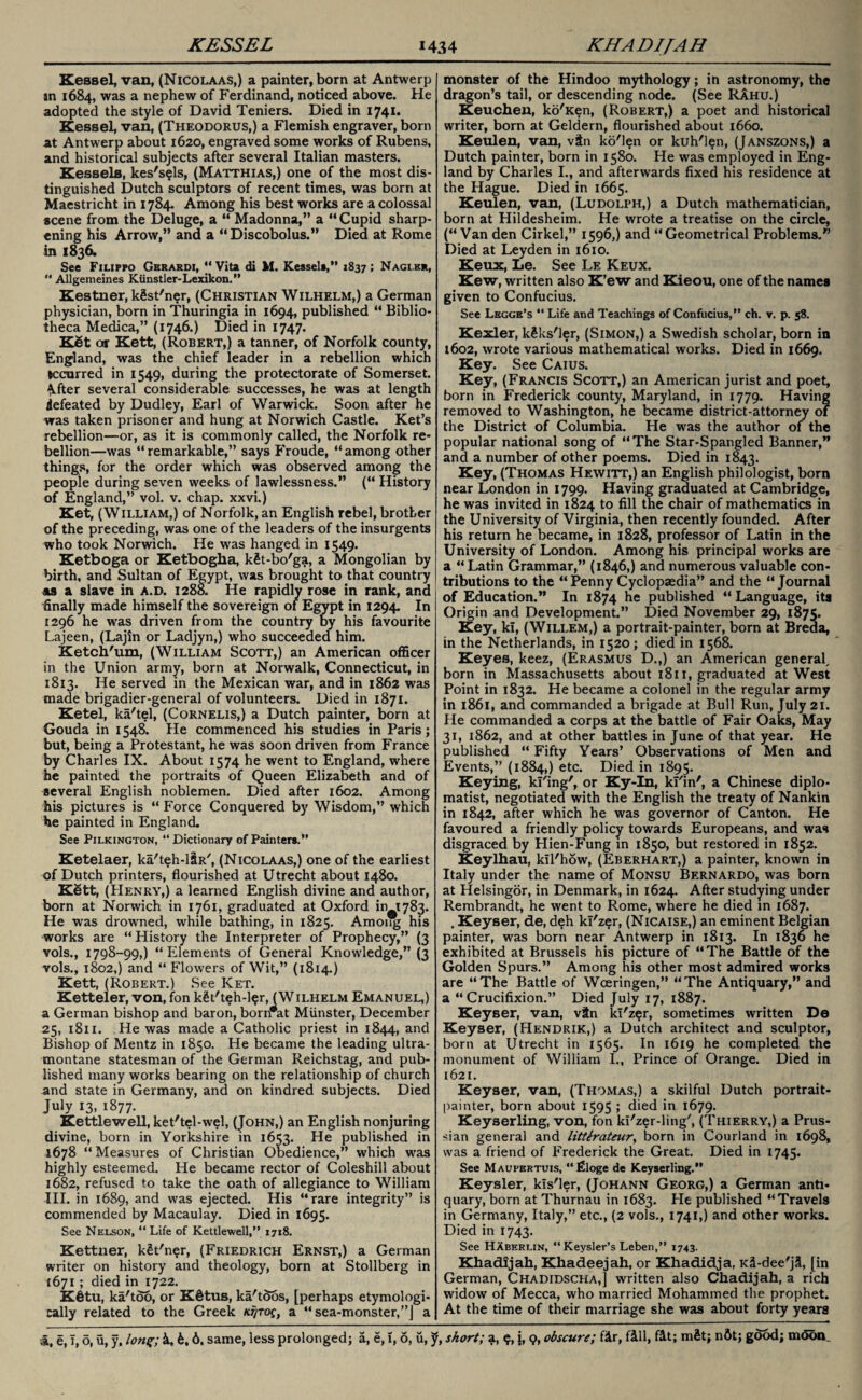 Kessel, van, (Nicolaas,) a painter, born at Antwerp in 1684, was a nephew of Ferdinand, noticed above. He adopted the style of David Teniers. Died in 1741* Kessel, van, (Theodorus,) a Flemish engraver, born at Antwerp about 1620, engraved some works of Rubens, and historical subjects after several Italian masters. Kessels, kes's?ls, (Matthias,) one of the most dis¬ tinguished Dutch sculptors of recent times, was born at Maestricht in 1784. Among his best works are a colossal scene from the Deluge, a “ Madonna,” a “Cupid sharp¬ ening his Arrow,” and a “ Discobolus.” Died at Rome in 1836. See Filippo Gerardi, “ Vita di M. Kessel*,” 1837; Nagi.hr, “ Allgemeines Kiinstler- Lexikon. ’’ Kestner, kSst'ner, (Christian Wilhelm,) a German physician, born in Thuringia in 1694, published “ Biblio¬ theca Medica,” (1746.) Died in 1747. K8t or Kett, (Robert,) a tanner, of Norfolk county, England, was the chief leader in a rebellion which occurred in 1549, during the protectorate of Somerset. 4fter several considerable successes, he was at length defeated by Dudley, Earl of Warwick. Soon after he was taken prisoner and hung at Norwich Castle. Ket’s rebellion—or, as it is commonly called, the Norfolk re¬ bellion—was “remarkable,” says Froude, “among other things, for the order which was observed among the people during seven weeks of lawlessness.” (“ History of England,” vol. v. chap, xxvi.) Ket, (William,) of Norfolk, an English rebel, brother of the preceding, was one of the leaders of the insurgents who took Norwich. He was hanged in 1549. Ketboga or Ketbogha, k§t-bo'ga, a Mongolian by birth, and Sultan of Egypt, was brought to that country as a slave in a.d. 1288. He rapidly rose in rank, and finally made himself the sovereign of Egypt in 1294. In 1296 he was driven from the country Dy his favourite Lajeen, (Lajin or Ladjyn,) who succeeded him. Ketch'um, (William Scott,) an American officer in the Union army, born at Norwalk, Connecticut, in 1813. He served in the Mexican war, and in 1862 was made brigadier-general of volunteers. Died in 1871. Ketel, ka'tel, (Cornelis,) a Dutch painter, born at Gouda in 1548. He commenced his studies in Paris; but, being a Protestant, he was soon driven from France by Charles IX. About 1574 he went to England, where he painted the portraits of Queen Elizabeth and of several English noblemen. Died after 1602. Among his pictures is “ Force Conquered by Wisdom,” which he painted in England. See Pilkington, “ Dictionary of Painters.” Ketelaer, ka'teh-l&R, (Nicolaas,) one of the earliest of Dutch printers, flourished at Utrecht about 1480. Kett, (Henry,) a learned English divine and author, born at Norwich in 1761, graduated at Oxford in 1783. He was drowned, while bathing, in 1825. Among his works are “History the Interpreter of Prophecy,” (3 vols., 1798-99,) “Elements of General Knowledge,” (3 vols., 1802,) and “ Flowers of Wit,” (1814.) Kett, (Robert.) See Ket. Ketteler, von, fon kgt'teh-l^r, (Wilhelm Emanuel,) a German bishop and baron, born*at Munster, December 25, 1811. He was made a Catholic priest in 1844, and Bishop of Mentz in 1850. He became the leading ultra¬ montane statesman of the German Reichstag, and pub¬ lished many works bearing on the relationship of church and state in Germany, and on kindred subjects. Died July 13, 1877. Kettlewell, ket'tel-wel, (John,) an English nonjuring divine, born in Yorkshire in 1653. He published in 1678 “Measures of Christian Obedience,” which was highly esteemed. He became rector of Coleshill about 1682, refused to take the oath of allegiance to William III. in 1689, and was ejected. His “rare integrity” is commended by Macaulay. Died in 1695. See Nelson, “ Life of Kettlewell,” 1718. Kettner, kSt'n^r, (Friedrich Ernst,) a German writer on history and theology, born at Stollberg in 1671; died in 1722. Kfitu, ka'tdo, or K§tus, ka'tdos, [perhaps etymologi¬ cally related to the Greek ktjtoq, a “sea-monster,”] a monster of the Hindoo mythology; in astronomy, the dragon’s tail, or descending node. (See RAhu.) Keuchen, ko'Ken, (Robert,) a poet and historical writer, born at Geldern, flourished about 1660. Keulen, van, vtn ko'len or kuh'l^n, (Janszons,) a Dutch painter, born in 1580. He was employed in Eng¬ land by Charles I., and afterwards fixed his residence at the Hague. Died in 1665. Keulen, van, (Ludolph,) a Dutch mathematician, born at Hildesheim. He wrote a treatise on the circle, (“Van den Cirkel,” 1596,) and “Geometrical Problems.” Died at Leyden in 1610. Keux, Le. See Le Keux. Kew, written also K’ew and Kieou, one of the names given to Confucius. See Lhgge’s “ Life and Teachings of Confucius,” ch. v. p. 58. Kexler, kfcks'ler, (Simon,) a Swedish scholar, born in 1602, wrote various mathematical works. Died in 1669. Key. See Caius. Key, (Francis Scott,) an American jurist and poet, born in Frederick county, Maryland, in 1779. Having removed to Washington, he became district-attorney of the District of Columbia. He was the author of the popular national song of “The Star-Spangled Banner,” and a number of other poems. Died in 1843. Key, (Thomas Hewitt,) an English philologist, born near London in 1799. Having graduated at Cambridge, he was invited in 1824 to fill the chair of mathematics in the University of Virginia, then recently founded. After his return he became, in 1828, professor of Latin in the University of London. Among his principal works are a “Latin Grammar,” (1846,) and numerous valuable con¬ tributions to the “ Penny Cyclopaedia” and the “ Journal of Education.” In 1874 he published “ Language, its Origin and Development.” Died November 29, 1875. Key, ki, (Willem,) a portrait-painter, born at Breda, in the Netherlands, in 1520; died in 1568. Keyes, keez, (Erasmus D.,) an American general, born in Massachusetts about 1811, graduated at West Point in 1832. He became a colonel in the regular army in 1861, and commanded a brigade at Bull Run, July 21. He commanded a corps at the battle of Fair Oaks, May 31, 1862, and at other battles in June of that year. He published “ Fifty Years’ Observations of Men and Events,” (1884,) etc. Died in 1895. Keying, ki'ing', or Ky-In, kl'in', a Chinese diplo¬ matist, negotiated with the English the treaty of Nankin in 1842, after which he was governor of Canton. He favoured a friendly policy towards Europeans, and was disgraced by Hien-Fung m 1850, but restored in 1852. Keylhau, kil'how, (Eberhart,) a painter, known in Italy under the name of Monsu Bernardo, was born at Helsingor, in Denmark, in 1624. After studying under Rembrandt, he went to Rome, where he died in 1687. , Keyser, de, deh kl'zer, (Nicaise,) an eminent Belgian painter, was born near Antwerp in 1813. In 1836 he exhibited at Brussels his picture of “The Battle of the Golden Spurs.” Among his other most admired works are “The Battle of Wceringen,” “The Antiquary,” and a “Crucifixion.” Died July 17, 1887. Keyser, van, vtn ki'z<jr, sometimes written De Keyser, (Hendrik,) a Dutch architect and sculptor, born at Utrecht in 1565. In 1619 he completed the monument of William I., Prince of Orange. Died in 1621. Keyser, van, (Thomas,) a skilful Dutch portrait- painter, born about 1595 ; died in 1679. Keyserling, von, fon kl'zer-ling', (Thierry,) a Prus¬ sian general and litterateur, born in Courland in 1698, was a friend of Frederick the Great. Died in 1745. See Maupertuis, “Floge de Keyserling.” Keysler, kls'ler, (Johann Georg,) a German anti¬ quary, born at Thurnau in 1683. He published “Travels in Germany, Italy,” etc., (2 vols., 1741,) and other works. Died in 1743. See HXberlin, “Keysler’s Leben,” 1743. Khadijah, Khadeejah, or Khadidja, KS-dee'jl, [in German, Chadidscha,] written also Chadijah, a rich widow of Mecca, who married Mohammed the prophet. At the time of their marriage she was about forty years