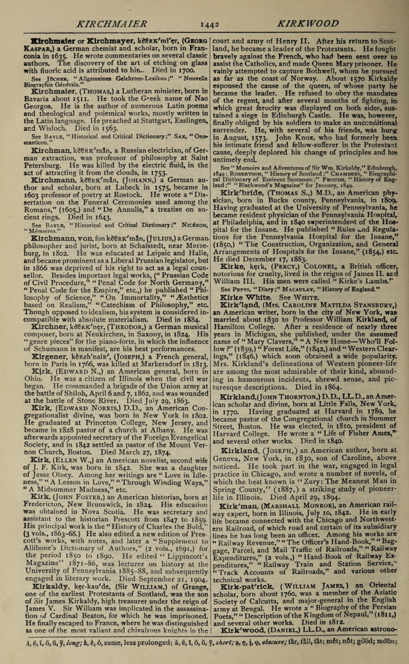 Klrohmaler or Kirchmayer, kfgRK'mT'er, (Georg Kaspar,) a German chemist and scholar, born in Fran¬ conia in 1635. He wrote commentaries on several classic authors. The discovery of the art of etching on glass with fluoric acid is attributed to him. Died in 1700. See JOcher, “ Allgemeines Gelehrten-Lexikon“ Nouvelle Biographic G^n^rale.” Kirchmaier, (Thomas,) a Lutheran minister, born in Bavaria about 1511. He took the Greek name of Nao Georgos. He is the author of numerous Latin poems and theological and polemical works, mostly written in the Latin language. He preached at Stuttgart, Esslingen, and Wisloch. Died in 1563. See Bayle, “Historical and Critical Dictionary;” Sax, “ Ono* masticon.” Kirchman, k^RK'mSn, a Russian electrician, of Ger¬ man extraction, was professor of philosophy at Saint Petersburg. He was killed by the electric fluid, in the act of attracting it from the clouds, in 1753. Kirchmann, kSgRK'min, (Johann,) a German au¬ thor and scholar, born at Lubeck in 1575* became in 1603 professor of poetry at Rostock. He wrote a “ Dis¬ sertation on the Funeral Ceremonies used among the Romans,” (1605,) and “De Annulis,” a treatise on an¬ cient rings. Died in 1643. See Bayi.e, “Historical and Critical Dictionary;” Nio£ron, “ M^moires.” Kirchmann, von, fon kSSRK'mSn, (Julius,) a German philosopher and jurist, born at Schafstedt, near Merse¬ burg, in 1802. He was educated at Leipsic and Halle, and became prominent as a Liberal Prussian legislator, but in 1866 was deprived of his right to act as a legal coun¬ sellor. Besides important legal works, (“ Prussian Code of Civil Procedure,” “ Penal Code for North Germany,” “Penal Code for the Empire,” etc.,) he published “Phi¬ losophy of Science,” “ On Immortality,” “ ./Esthetics based on Realism,” “Catechism of Philosophy,” etc. Though opposed to idealism, his system is considered in¬ compatible with absolute materialism. Died in 1884. Kirchner, kd^RK'ner, (Theodor,) a German musical composer, born at Neukirchen, in Saxony, in 1824 His “genre pieces” for the piano-forte, in which the influence of Schumann is manifest, are his best performances. Kirgener, k^Rzh'naiR', (Joseph,) a French general, born in Paris in 1766, was killed at Markersdorf in 1813. Kjrk, (Edward N.,) an American general, born in Ohio. He was a citizen of Illinois when the civil war began. He commanded a brigade of the Union army at the battle of Shiloh, April 6 and 7, 1862, and was wounded at the battle of Stone River. Died July 29, 1863. Kirk, (Edward Norris,) D.D., an American Con- gregationalist divine, was born in New York in 1802. He graduated at Princeton College, New Jersey, and became in 1828 pastor of a church at Albany. He was afterwards appointed secretary of the Foreign Evangelical Society, and in 1842 settled as pastor of the Mount Ver¬ non Church, Boston. Died March 27, 1874. Kirk, (Ellen W.,) an American novelist, second wife of J. F. Kirk, was born in 1842. She was a daughter of Jesse Olney. Among her writings are “ Love in Idle¬ ness,” “ A Lesson in Love,” “ Through Winding Ways,” “A Midsummer Madness,” etc. Kirk, (John Foster,) an American historian, born at Fredericton, New Brunswick, in 1824 His education was obtained in Nova Scotia. He was secretary and assistant to the historian Prescott from 1847 to 1859. His principal work is the “History of Charles the Bold,” (3 vols., 1863-68.) He also edited a new edition of Pres¬ cott’s works, with notes, and later a “ Supplement to Allibone’s Dictionary of Authors,” (2 vols., 1891,) for the period 1850 to 1890. He edited “ Lippincott’s Magazine” 1871-86, was lecturer on history at the University of Pennsylvania 1885-88, and subsequently engaged in literary work. Died September 21, 1904. Kirkaldy, ker-kau'de, (Sir William,) of Grange, one of the earliest Protestants of Scotland, was the son of Sir James Kirkaldy, high treasurer under the reign of James V. Sir William was implicated in the assassina¬ tion of Cardinal Beaton, for which he was imprisoned. He finally escaped to France, where he was distinguished as one of the most valiant and chivalrous knights in the court and army of Henry II. After his return to Scot¬ land, he became a leader of the Protestants. He fought bravely against the French, who had been sent over to assist the Catholics, and made Queen Mary prisoner. He vainly attempted to capture Bothwell, whom he pursued as far as the coast of Norway. About 1570 Kirkaldy espoused the cause of the queen, of whose party he became the leader. He refused to obey the mandates of the regent, and after several months of fighting, in which great ferocity was displayed on both sides, sus¬ tained a siege in Edinburgh Castle. He was, however, finally obliged by his soldiers to make an unconditional surrender. He, with several of his friends, was hung in August, 1573. John Knox, who had formerly been his intimate friend and fellow-sufferer in the Protestant cause, deeply deplored his change of principles and hw untimely end. See “ Memoirs and Adventures of Sir Wm. Kirkaldy,” Edinburgh, 1849; Robertson, “ History of Scotland;” Chambers, “ Biographi¬ cal Dictionary of Eminent Scotsmen ;” Froude, “ History of Eng¬ land ;” “Blackwood’s Magazine” for January, 1849. Kirk'bride, (Thomas S.,) M.D., an American phy¬ sician, born in Bucks county, Pennsylvania, in 1809. Having graduated at the University of Pennsylvania, he became resident physician of the Pennsylvania Hospital, at Philadelphia, and in 1840 superintendent of the Hos¬ pital for the Insane. He published “ Rules i.nd Regula¬ tions for the Pennsylvania Hospital for the Insane,” (1850,) “The Construction, Organization, and General Arrangements of Hospitals for the Insane,” (1854) eta He died December 17, 1883. Kirke, kerk, (Percy,) Colonel, a British officer, notorious for cruelty, lived in the reigns of James II. and William III. His men were called “ Kirke’s Lambs.” See Pepys, “Diary;” Macaulay, “History of England.” Kirke White. See White. Kirk'land, (Mrs. Caroline Matilda Stansbury,) an American writer, born in the city of New York, was married about 1830 to Professor William Kirkland, of Hamilton College. After a residence of nearly three years in Michigan, she published, under the assumed name of “Mary Clavers,” “A New Home—Who’ll Fol¬ low ?” (1839,) “ Forest Life,” (1842,) and “ Western Clear¬ ings,” (1846,) which soon obtained a wide popularity. Mrs. Kirkland’s delineations of Western pioneer-life are among the most admirable of their kind, abound¬ ing in humourous incidents, shrewd sense, and pic¬ turesque descriptions. Died in 1864. Kirkland,(John Thornton,) D.D., LL.D., an Amer¬ ican scholar and divine, born at Little Falls, New York, in 1770. Having graduated at Harvard in 1789, he became pastor of the Congregational church in Summer Street, Boston. He was elected, in 1810, president of Harvard College. He wrote a “ Life of Fisher Ames,” and several other works. Died in 1840. Kirkland, (Joseph,) an American author, born at Geneva, New York, in 1830, son of Caroline, above noticed. He took part in the war, engaged in legal practice in Chicago, and wrote a number of novels, of which the best known is “ Zury: The Meanest Man in Spring County,” (1887,) a striking study of pioneer- life in Illinois. Died April 29, 1894. Kirk'man, (Marshall Monroe), an American rail¬ way expert, born in Illinois, July 10, 1842. He in early life became connected with the Chicago and Northwest¬ ern Railroad, of which road and certain of its subsidiary lines he has long been an officer. Among his works are « Railway Revenue,” “The Officer’s Hand-Book,” “Bag¬ gage, Parcel, and Mail Traffic of Railroads,” “ Railway Expenditures,” (2 vols.,) “ Hand-Book of Railway Ex¬ penditures,” “Railway Train and Station Service,” “Track Accounts of Railroads,” and various other technical works. . Kirk-pat'rick, (William James,) an Oriental scholar, born about 1760, was a member of the Asiatic Society of Calcutta, and major-general in the English army at Bengal. He wrote a “ Biography of the Persian Poets,” “ Description of the Kingdom of Nepaul,” (1811,) and several other works. Died in 1812. j Kirk'wood, (Daniel,) LL.D., an American astrono-