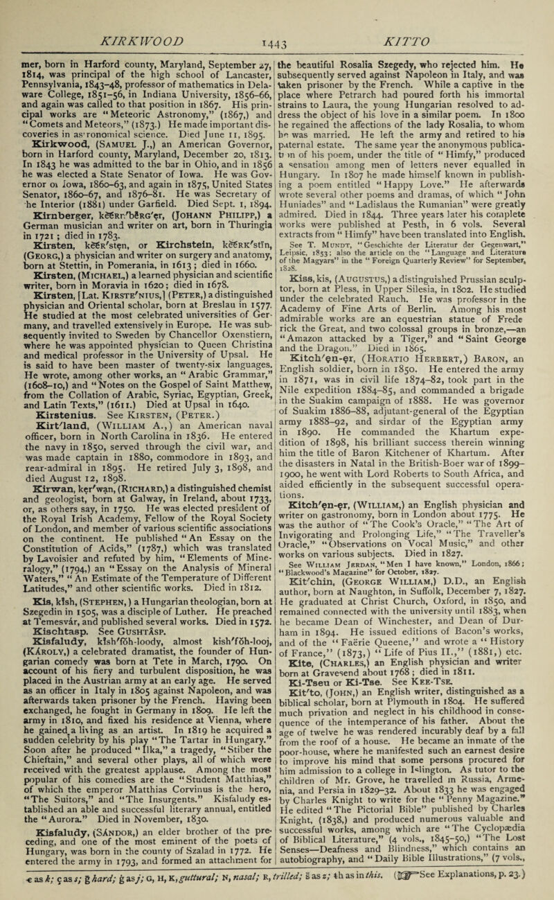 mer, born in Harford county, Maryland, September 27, 1814, was principal of the high school of Lancaster, Pennsylvania, 1843-48, professor of mathematics in Dela¬ ware College, 1851-56, in Indiana University, 1856-66, and again was called to that position in 1867. His prin¬ cipal works are “Meteoric Astronomy,” (1867,) and “ Comets and Meteors,” (1873.) He made important dis¬ coveries in as’ronomical science. Died June 11, 1895. Kirkwood, (Samuel J.,) an American Governor, born in Harford county, Maryland, December 20, 1813. In 1843 he was admitted to the bar in Ohio, and in 1856 he was elected a State Senator of Iowa. He was Gov¬ ernor 01 Iowa, 1860-63, and aRain in 1875, United States Senator, 1860-67, and 1876-81. He was Secretary of he Interior (1881) under Garfield. Died Sept. 1, 1894. Kirnberger, kSgRr/bSRG'er, (Johann Philipp,) a German musician and writer on art, born in Thuringia in 1721 ; died in 1783. Kirsten, k££R'sten, or Kirchstein, k^RK'stin, (Georg,) a physician and writer on surgery and anatomy, born at Stettin, in Pomerania, in 1613 ; died in 1660. Kirsten, (Michael,) a learned physician and scientific writer, born in Moravia in 1620; died in 1678. Kirsten, [Lat. Kirste'nius,] (Peter,) a distinguished physician and Oriental scholar, born at Breslau in 1577. He studied at the most celebrated universities of Ger¬ many, and travelled extensively in Europe. He was sub¬ sequently invited to Sweden by Chancellor Oxenstiern, where he was appointed physician to Queen Christina and medical professor in the University of Upsal. He is said to have been master of twenty-six languages. He wrote, among other works, an “ Arabic Grammar,” (1608-10,) and “Notes on the Gospel of Saint Matthew, from the Collation of Arabic, Syriac, Egyptian, Greek, and Latin Texts,” (1611.) Died at Upsal in 1640. Kirstenius. See Kirsten, (Peter.) Kirt/land, (William A.,) an American naval officer, born in North Carolina in 1836. He entered the navy in 1850, served through the civil war, and was made captain in 1880, commodore in 1893, and rear-admiral in 1895. He retired July 3, 1898, and died August 12, 1898. Kirwan, ker'wan, (Richard,) a distinguished chemist and geologist, born at Galway, in Ireland, about 1733, or, as others say, in 1750. He was elected president of the Royal Irish Academy, Fellow of the Royal Society of London, and member of various scientific associations on the continent. He published “ An Essay on the Constitution of Acids,” (1787,) which was translated by Lavoisier and refuted by him, “Elements of Mine¬ ralogy,” (1794,) an “Essay on the Analysis of Mineral Waters,” “ An Estimate of the Temperature of Different Latitudes,” and other scientific works. Died in 1812. Kis, klsh, (Stephen, ) a Hungarian theologian, born at Szegedin in 1505, was a disciple of Luther. He preached at Temesvir, and published several works. Died in 1572. Kischtasp. See Gushtasp. Kisfaludy, klsh'foh loody, almost kish'foh-looj, (KAroly,) a celebrated dramatist, the founder of Hun¬ garian comedy was born at Tete in March, 179a On account of his fiery and turbulent disposition, he was placed in the Austrian army at an early age. He served as an officer in Italy in 1805 against Napoleon, and was afterwards taken prisoner by the French. Having been exchanged, he fought in Germany in 1809. He left the army in 1810, and fixed his residence at Vienna, where he gained,a li\ ing as an artist. In 1819 he acquired a sudden celebrity by his play “The Tartar in Hungary.” Soon after he produced “ Ilka,” a tragedy, “ Stiber the Chieftain,” and several other plays, all of which were received with the greatest applause. Among the most popular of his comedies are the “Student Matthias,” of which the emperor Matthias Corvinus is the hero, “The Suitors,” and “The Insurgents.” Kisfaludy es¬ tablished an able and successful literary annual, entitled the “Aurora.” Died in November, 1830. Kisfaludy, (SAndor,) an elder brother of the pre¬ ceding, and one of the most eminent of the poets cf Hungary, was born in the county of Szalad in 1772. He entered the army in 1793, and formed an attachment for the beautiful Rosalia Szegedy, who rejected him. H© subsequently served against Napoleon in Italy, and was \aken prisoner by the French. While a captive in the place where Petrarch had poured forth his immortal strains to Laura, the young Hungarian resolved to ad¬ dress the object of his love in a similar poem. In 1800 he regained the affections of the lady Rosalia, to whom he was married. He left the army and retired to his paternal estate. The same year the anonymous publica- tj >n of his poem, under the title of “ Himfy,” produced a sensation among men of letters never equalled in Hungary. In 1807 he made himself known in publish¬ ing a poem entitled “ Happy Love.” He afterwards wrote several other poems and dramas, of which “John Huniades” and “ Ladislaus the Rumanian” were greatly admired. Died in 1844. Three years later his complete works were published at Pesth, in 6 vols. Several extracts from “ Himfy” have been translated into English. See T. Mundt, “Geschichte der Literatur der Gegenwart, Leipsic, 1853; also the article on the “Language and Literature of the Magyars” in the “ Foreign Quarterly Review” for September, 1828. Kiss, kis, (Augustus,) a distinguished Prussian sculp¬ tor, born at Pless, in Upper Silesia, in 1802. He studied under the celebrated Rauch. He was professor in the Academy of Fine Arts of Berlin. Among his most admirable works are an equestrian statue of Frede rick the Great, and two colossal groups in bronze,—an “Amazon attacked by a Tiger,” and “Saint George and the Dragon.” Died in 1865. Kitch^n-er, (Horatio Herbert,) Baron, an English soldier, born in 1850. He entered the army in 1871, was in civil life 1874-82, took part in the Nile expedition 1884-85, and commanded a brigade I in the Suakim campaign of 1888. He was governor of Suakim 1886-88, adjutant-general of the Egyptian army 1888-92, and sirdar of the Egyptian army in 1890. He commanded the Khartum expe¬ dition of 1898, his brilliant success therein winning him the title of Baron Kitchener of Khartum. After the disasters in Natal in the British-Boer war of 1899- 1900, he went with Lord Roberts to South Africa, and aided efficiently in the subsequent successful opera¬ tions. Kitch'en-^r, (William,) an English physician and writer on gastronomy, born in London about 1775- He was the author of “The Cook’s Oracle,” “The Art of Invigorating and Prolonging Life,” “The Traveller’s Oracle,” “Observations on Vocal Music,” and other works on various subjects. Died in 1827. See William Jerdan, “Men I have known,” London, 1866; “Blackwood's Magazine” for October, 1827. Kit/cliin, (George William,) D.D., an English author, born at Naughton, in Suffolk, December 7, 1827. He graduated at Christ Church, Oxford, in 1850, and remained connected with the university until 1883, when he became Dean of Winchester, and Dean of Dur¬ ham in 1894. He issued editions of Bacon’s works, and of the “ Faerie Queene,” and wrote a “ History of France,” (1873,) “ Life of Pius II.,” (1881,) etc. Kite, (Charles,) an English physician and writer bom at Gravesend about 1768 ; died in 1811. Ki-Tseu or Ki-Tse. See Kee-Tse. Kit'to, (John,) an English writer, distinguished as a biblical scholar, born at Plymouth in 1804. He suffered much privation and neglect in his childhood in conse¬ quence of the intemperance of his father. About the age of twelve he wras rendered incurably deaf by a fall from the roof of a house. He became an inmate of the poor-house, where he manifested such an earnest desire to improve his mind that some persons procured for him admission to a college in Islington. As tutor to the children of Mr. Grove, he travelled in Russia, Arme¬ nia, and Persia in 1829-32. About 1833 he was engaged by Charles Knight to write for the “ Penny Magazine.” He edited “The Pictorial Bible” published by Charles Knight, (1838,) and produced numerous valuable and successful works, among which are “The Cyclopaedia of Biblical Literature,” (4 vols., 1845-50,) “4 he Lost Senses—Deafness and Blindness,” which contains an autobiography, and “ Daily Bible Illustrations,” (7 vols.,