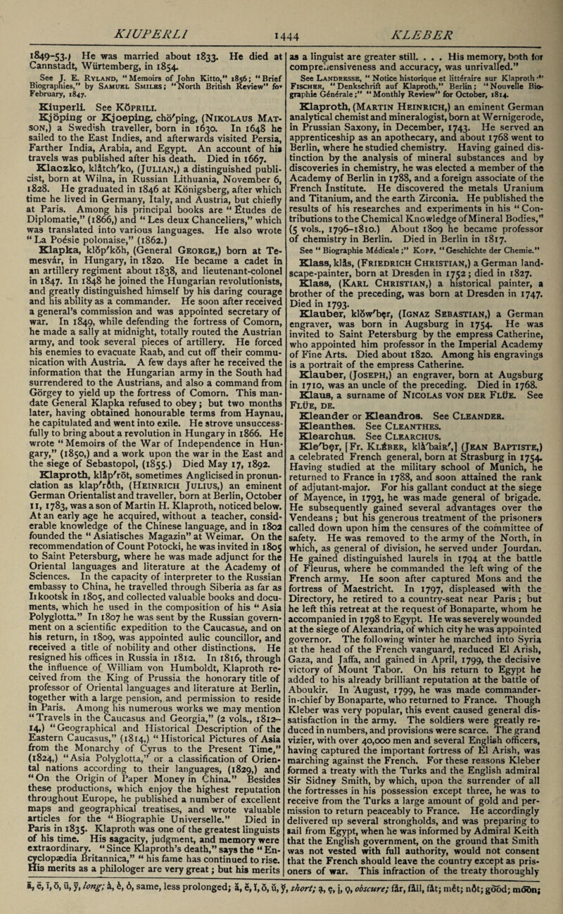 K1UFERL1 1849-534 He was married about 1833. He died at Cannstadt, Wurtemberg, in 1854. See J. E. Ryland, “Memoirs of John Kitto,” 1856; “Brief Biographies,” by Samuel Smiles; “North British Review” fo* February, 1847. Kiuperli. See KCprili. Kj oping or Kjoeping, cho'ping, (Nikolaus Mat- son,) a Swedish traveller, born in 1630. In 1648 he sailed to the East Indies, and afterwards visited Persia, Farther India, Arabia, and Egypt. An account of his travels was published after his death. Died in 1667. Klaczko, klitch'ko, (Julian,) a distinguished publi¬ cist, born at Wilna, in Russian Lithuania, November 6, 1828. He graduated in 1846 at Konigsberg, after which time he lived in Germany, Italy, and Austria, but chiefly at Paris. Among his principal books are “ fitudes de Diplomatic,” (1866,) and “ Les deux Chanceliers,” which was translated into various languages. He also wrote “La Po^sie polonaise,” (1862.) Klapka, klop'koh, (General George,) born at Te- mesv&r, in Hungary, in 1820. He became a cadet in an artillery regiment about 1838, and lieutenant-colonel in 1847. In 1848 he joined the Hungarian revolutionists, and greatly distinguished himself by his daring courage and his ability as a commander. He soon after received a general’s commission and was appointed secretary of war. In 1849, while defending the fortress of Comorn, he made a sally at midnight, totally routed the Austrian army, and took several pieces of artillery. He forced his enemies to evacuate Raab, and cut ofTtheir commu¬ nication with Austria. A few days after he received the information that the Hungarian army in the South had surrendered to the Austrians, and also a command from Gorgey to yield up the fortress of Comorn. This man¬ date General Klapka refused to obey; but two months later, having obtained honourable terms from Haynau, he capitulated and went into exile. He strove unsuccess¬ fully to bring about a revolution in Hungary in 1866. He wrote “Memoirs of the War of Independence in Hun¬ gary,” (1850,) and a work upon the war in the East and the siege of Sebastopol, (1855.) Died May 17, 1892. Klaproth, klip'rot, sometimes Anglicised in pronun¬ ciation as klap'rflth, (Heinrich Julius,) an eminent German Orientalist and traveller, born at Berlin, October 11, 1783, was a son of Martin H. Klaproth, noticed below. At an early age he acquired, without a teacher, consid¬ erable knowledge of the Chinese language, and in 1802 founded the “ Asiatisches Magazin” at Weimar. On the recommendation of Count Potocki, he was invited in 1805 to Saint Petersburg, where he was made adjunct for the Oriental languages and literature at the Academy of Sciences. In the capacity of interpreter to the Russian embassy to China, he travelled through Siberia as far as Iikootsk in 1805, and collected valuable books and docu¬ ments, which he used in the composition of his “ Asia Polyglotta.” In 1807 he was sent by the Russian govern¬ ment on a scientific expedition to the Caucasus, and on his return, in 1809, was appointed aulic councillor, and received a title of nobility and other distinctions. He resigned his offices in Russia in 1812. In 1816, through the influence of William von Humboldt, Klaproth re¬ ceived from the King of Prussia the honorary title of professor of Oriental languages and literature at Berlin, together with a large pension, and permission to reside in Paris. Among his numerous works we may mention “Travels in the Caucasus and Georgia,” (2 vols., 1812- 14,) “Geographical and Historical Description of the Eastern Caucasus,” (1814,) “Historical Pictures of Asia from the Monarchy of Cyrus to the Present Time,” (1824,) “ Asia Polyglotta,” or a classification of Orien¬ tal nations according to their languages, (1829,) and “ On the Origin of Paper Money in China.” Besides these productions, which enjoy the highest reputation throughout Europe, he published a number of excellent maps and geographical treatises, and wrote valuable articles for the “ Biographie Universelle.” Died in Paris in 1835. Klaproth was one of the greatest linguists of his time. His sagacity, judgment, and memory were extraordinary. “ Since Klaproth’s death,” says the “ En¬ cyclopaedia Britannica,” “ his fame has continued to rise. Hia merits as a philologer are very great; but his merits a, e, T, 5, u, y, long; k, b, 6, same, less prolonged; a, e, I, o, u,; as a linguist are greater still. . . . His memory, both for comprehensiveness and accuracy, was unrivalled.” See Landrksse, “ Notice historique et litt^raire sur Klaproth •*' Fischer, “ Denkschrift auf Klaproth,” Berlin; “ Nouvelle Bio¬ graphie G£n4rale;” “Monthly Review” for October, 1814. Klaproth, (Martin Heinrich,) an eminent German analytical chemist and mineralogist, born at Wernigerode, in Prussian Saxony, in December, 1743. He served an apprenticeship as an apothecary, and about 1768 went to Berlin, where he studied chemistry. Having gained dis¬ tinction by the analysis of mineral substances and by discoveries in chemistry, he was elected a member of the Academy of Berlin in 1788, and a foreign associate of the French Institute. He discovered the metals Uranium and Titanium, and the earth Zirconia. He published the results of his researches and experiments in his “ Con¬ tributions to the Chemical Knowledge of Mineral Bodies,” (5 vols., 1796-1810.) About 1809 he became professor of chemistry in Berlin. Died in Berlin in 1817, See “ Biographie M^dicale;” Kopp, “Geschichte der Chemie.” Klass, kias, (Friedrich Christian,) a German land¬ scape-painter, born at Dresden in 1752 ; died in 1827. Klass, (Karl Christian,) a historical painter, a brother of the preceding, was born at Dresden in 1747. Died in 1793. Klauber, klow'b$r, (Ignaz Sebastian,) a German engraver, was born in Augsburg in 1754. He was invited to Saint Petersburg by the empress Catherine, who appointed him professor in the Imperial Academy of Fine Arts. Died about 1820. Among his engravings is a portrait of the empress Catherine. Klauber, (Joseph,) an engraver, born at Augsburg in 1710, was an uncle of the preceding. Died in 1768. Klaus, a surname of Nicolas von der Flue. See Flue, de. Kleander or Kleandros. See Cleander. Kleanthes. See Cleanthes. Klearchus. See Clearchus. Kle'bsr, [Fr. KlAber, kliluiR',] (Jean Baptiste,) a celebrated French general, born at Strasburg in 1754. Having studied at the military school of Munich, he returned to France in 1788, and soon attained the rank of adjutant-major. For his gallant conduct at the siege of Mayence, in 1793, he was made general of brigade. He subsequently gained several advantages over the Vendeans; but nis generous treatment of the prisoners called down upon him the censures of the committee of safety. He was removed to the army of the North, in which, as general of division, he served under Jourdan. He gained distinguished laurels in 1794 at the battle of Fleurus, where he commanded the left wing of the French army. He soon after captured Mons and the fortress of Maestricht. In 1797, displeased with the Directory, he retired to a country-seat near Paris ; but he left this retreat at the request of Bonaparte, whom he accompanied in 1798 to Egypt. He was severely wounded at the siege of Alexandria, of which city he was appointed governor. The following winter he marched into Syria at the head of the French vanguard, reduced El Arish, Gaza, and Jaffa, and gained in April, 1799, the decisive victory of Mount Tabor. On his return to Egypt he added to his already brilliant reputation at the battle of Aboukir. In August, 1799, he was made commander- in-chief by Bonaparte, who returned to France. Though Kleber was very popular, this event caused general dis¬ satisfaction in the army. The soldiers were greatly re¬ duced in numbers, and provisions were scarce. The grand vizier, with over 40,000 men and several English officers, having captured the important fortress of El Arish, was marching against the French. For these reasons Kleber formed a treaty with the Turks and the English admiral Sir Sidney Smith, by which, upon the surrender of all the fortresses in his possession except three, he was to receive from the Turks a large amount of gold and per¬ mission to return peaceably to France. He accordingly delivered up several strongholds, and was preparing to sail from Egypt, when he was informed by Admiral Keith that the English government, on the ground that Smith was not vested with full authority, would not consent that the French should leave the country except as pris¬ oners of war. This infraction of the treaty thoroughly short; a, e, j, 9, obscure; fir, fill, fit; mfit; nflt; good; modn;