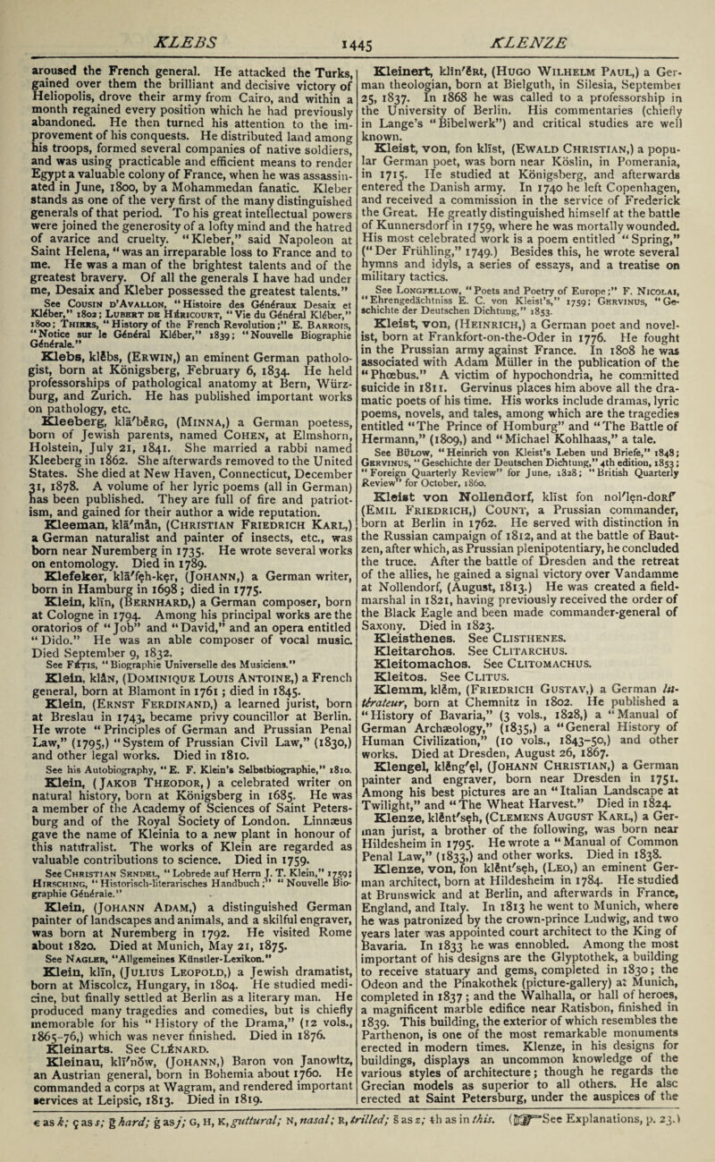 KLEBS KLENZE aroused the French general. He attacked the Turks, gained over them the brilliant and decisive victory of Heliopolis, drove their army from Cairo, and within a month regained every position which he had previously abandoned. He then turned his attention to the im¬ provement of his conquests. He distributed land among his troops, formed several companies of native soldiers, and was using practicable and efficient means to render Egypt a valuable colony of France, when he was assassin¬ ated in June, 1800, by a Mohammedan fanatic. Kleber stands as one of the very first of the many distinguished generals of that period. To his great intellectual powers were joined the generosity of a lofty mind and the hatred of avarice and cruelty. “Kleber,” said Napoleon at Saint Helena, “ was an irreparable loss to France and to me. He was a man of the brightest talents and of the greatest bravery. Of all the generals I have had under me, Desaix and Kleber possessed the greatest talents.” See Cousin d’Avallon, “Histoire des G<£n<£raux Desaix et Kleber,” 1802; Lubert de H£ricourt, “Vie du G£n£ral Kldber,” 1800; Thiers, “History of the French Revolution;” E. Barrois, “Notice sur le G4n£ral Kleber,” 1839; “Nouvelle Biographie G^n^rale.” Xlebs, klSbs, (Erwin,) an eminent German patholo¬ gist, born at Konigsberg, February 6, 1834. He held professorships of pathological anatomy at Bern, Wurz¬ burg, and Zurich. He has published important works on pathology, etc. Kleeberg, lda'bgRG, (Minna,) a German poetess, born of Jewish parents, named Cohen, at Elmshorn, Holstein, July 21, 1841. She married a rabbi named Kleeberg in 1862. She afterwards removed to the United States. She died at New Haven, Connecticut, December 1, 1878. A volume of her lyric poems (all in German) as been published. They are full of fire and patriot¬ ism, and gained for their author a wide reputation. Kleeman, kla'mlln, (Christian Friedrich Karl,) a German naturalist and painter of insects, etc., was born near Nuremberg in 1735. He wrote several works on entomology. Died in 1789. Klefeker, kla'f?h-ker, (Johann,) a German writer, born in Hamburg in 1698; died in 1775. Klein, klin, (Bernhard,) a German composer, born at Cologne in 1794. Among his principal works are the oratorios of “Job” and “David,” and an opera entitled “ Dido.” He was an able composer of vocal music. Died September 9, 1832. See F£tis, “Biographie Universelle des Musiciens.” Klein, kl&N, (Dominique Louis Antoine,) a French general, born at Blamont in 1761 ; died in 1845. Klein, (Ernst Ferdinand,) a learned jurist, born at Breslau in 1743, became privy councillor at Berlin. He wrote “ Principles of German and Prussian Penal Law,” (1795,) “System of Prussian Civil Law,” (1830,) and other legal works. Died in 1810. See his Autobiography, “ E. F. Klein’s Selbstbiographie,” 1810. Klein, (Jakob Theodor,) a celebrated writer on natural history, born at Konigsberg in 1685. He was a member of the Academy of Sciences of Saint Peters¬ burg and of the Royal Society of London. Linnaeus gave the name of Kleinia to a new plant in honour of this natitralist. The works of Klein are regarded as valuable contributions to science. Died in 1759. See Christian Skndel, “Lobrede auf Herrn J. T. Klein,” 17595 Hirsching, “ Historisch-literarisches Handbuch “Nouvelle Bio¬ graphie G£n£raie.” Klein, (Johann Adam,) a distinguished German painter of landscapes and animals, and a skilful engraver, was born at Nuremberg in 1792. He visited Rome about 1820. Died at Munich, May 21, 1875. See Naglbr, “Allgemeines Khnstler-Lexikon.” Klein, kiln, (Julius Leopold,) a Jewish dramatist, born at Miscolcz, Hungary, in 1804. He studied medi¬ cine, but finally settled at Berlin as a literary man. He produced many tragedies and comedies, but is chiefly memorable for his “History of the Drama,” (12 vols., 1865-76,) which was never finished. Died in 1876. Kleinarts. See Cl£nard. Kleinau, kll'now, (Johann,) Baron von Janowltz, an Austrian general, born in Bohemia about 1760. He commanded a corps at Wagram, and rendered important services at Leipsic, 1813. Died in 1819. Kleinert, klin'SRt, (Hugo Wilhelm Paul,) a Ger¬ man theologian, born at Bielguth, in Silesia, September 25, 1837. In 1868 he was called to a professorship in the University of Berlin. His commentaries (chiefly in Lange’s “Bibelwerk”) and critical studies are well known. Kleiat, von, fon klist, (Ewald Christian,) a popu¬ lar German poet, was born near Koslin, in Pomerania, in 1715. He studied at Konigsberg, and afterwards entered the Danish army. In 1740 he left Copenhagen, and received a commission in the service of Frederick the Great. He greatly distinguished himself at the battle of Kunnersdorf in 1759, where he was mortally wounded. His most celebrated work is a poem entitled “ Spring,” (“Der Friihling,” 1749.) Besides this, he wrote several hymns and idyls, a series of essays, and a treatise on military tactics. See Longfellow, “Poets and Poetry of Europe;” F. Nicolai, “Ehrengedachtniss E. C. von Kleist’s,” 1759; Gervinus, “Ge- schichte der Deutschen Dichtung,” 1853. Kleist, von, (Heinrich,) a German poet and novel¬ ist, born at Frankfort-on-the-Oder in 1776. He fought in the Prussian army against France. In 1808 he was associated with Adam Miiller in the publication of the “ Phoebus.” A victim of hypochondria, he committed suicide in 1811. Gervinus places him above all the dra¬ matic poets of his time. His works include dramas, lyric poems, novels, and tales, among which are the tragedies entitled “The Prince of Homburg” and “The Battle of Hermann,” (1809,) and “Michael Kohlhaas,” a tale. See BOlow, “Heinrich von Kleist’s Leben und Briefe,” 1848; Gervinus, “ Geschichte der Deutschen Dichtung,” 4th edition, 1853; “Foreign Quarterly Review” for June. 1828; “British Quarterly Review” for October, i860, Kleist von Nollendorf, klist fon nol'len-doRf (Emil Friedrich,) Count, a Prussian commander, born at Berlin in 1762. He served with distinction in the Russian campaign of 1812, and at the battle of Baut¬ zen, after which, as Prussian plenipotentiary, he concluded the truce. After the battle of Dresden and the retreat of the allies, he gained a signal victory over Vandamme at Nollendorf, (August, 1813.) He was created a field- marshal in 1821, having previously received the order of the Black Eagle and been made commander-general of Saxony. Died in 1823. Kleisthenes. See Clisthenes. Kleitarchos. See Clitarchus. Kleitomachos. See Clitomachus. Kleitos. See Clitus. Klemm, klSm, (Friedrich Gustav,) a German In- t&ateur, born at Chemnitz in 1802. He published a “History of Bavaria,” (3 vols., 1828,) a “Manual of German Archaeology,” (1835,) a “General History of Human Civilization,” (10 vols., 1843-50,) and other works. Died at Dresden, August 26, 1867. Klengel, kl£ng'$l, (Johann Christian,) a German painter and engraver, born near Dresden in 1751. Among his best pictures are an “ Italian Landscape at Twilight,” and “The Wheat Harvest.” Died in 1824. Klenze, klSnt'seh, (Clemens August Karl,) a Ger¬ man jurist, a brother of the following, was born near Hildesheim in 1795. He wrote a “Manual of Common Penal Law,” (1833,) and other works. Died in 1838. Klenze, von, fon klSnt'seh, (Leo,) an eminent Ger¬ man architect, born at Hildesheim in 1784. He studied at Brunswick and at Berlin, and afterwards in France, England, and Italy. In 1813 he went to Munich, where he was patronized by the crown-prince Ludwig, and two years later was appointed court architect to the King of Bavaria. In 1833 he was ennobled. Among the most important of his designs are the Glyptothek, a building to receive statuary and gems, completed in 1830; the Odeon and the Pinakothek (picture-gallery) at Munich, completed in 1837 ; and the Walhalla, or hall of heroes, a magnificent marble edifice near Ratisbon, finished in 1839. This building, the exterior of which resembles the Parthenon, is one of the most remarkable monuments erected in modern times. Klenze, in his designs for buildings, displays an uncommon knowledge of the various styles of architecture; though he regards the Grecian models as superior to all others. He alsc erected at Saint Petersburg, under the auspices of the