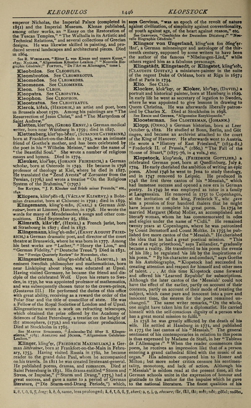 emperor Nicholas, the Imperial Palace (completed in 1851) and the Imperial Museum. Klenze published, among other works, an “ Essay on the Restoration of the Tuscan Temples,” “ The Walhalla in its Artistic and Technical Relations,” and several collections of Grecian designs. He was likewise skilled in painting, and pro¬ duced several landscapes and architectural pieces. Died in 1864. See R. Wibgmann, “Ritter L. von Klenze und unsere Kunst,” 1839; Nagler, “Allgemeine6 Kiinstler-Lexikon “ Nouvelle Bio¬ graphic G4n<*rale;” Fortoul, “De l’Art en Allemagne,” tome i. Kleobuloa. See Cleobulus. Kleombrotos. See Cleombrotus. Kleomedes. See Cleomedes. Kleomenes. See Cleomenes. Kleon. See Cleon. Kleopatra. See Cleopatra. Kleophon. See Cleophon. Kleostratus. See Cleostratus. Klerck, klSRk, (Hendrik,) an artist and poet, born m Brussels about 1570. Among his paintings are “The Resurrection of Jesus Christ,” and “The Martyrdom of Saint Andrew.” Kletten, klet'ten, (Georg Ernst,) a German medical writer, born near Wurzburg in 1759; died in 1827. Klettenberg, klet'ten-bfiRG', (Susanne Catherine,) born at Frankfort-on-the-Main in 1723, was an intimate friend of Goethe’s mother, and has been celebrated by the poet in his “ Wilhelm Meister,” under the name of “ the Beautiful Soul.” She wrote a number of religious essays and hymns. Died in 1774. Kleuker, kloi'ker, (Johann Friedrich,) a German scholar, born at Osterode in 1749. He became in 1798 professor of theology at Kiel, where he died in 1827. He translated the “ Zend Avesta” of Zoroaster from the Persian, (1776,) and wrote a treatise “On the Religious System of the Brahmins,” (1797.) See Ratjbn, “J. F. Kleuker und Briefe seiner Freunde,” etc., 1842. Klicpera, klits'pSh-ri, (VAclaw Kliment,) a Bohe¬ mian dramatist, born at Chlumec in 1792; died in 1859. Klingemann, kling'e-min, (Carl,) a German litte¬ rateur, born at Limmer, Hanover, in 1798. He wrote the words for many of Mendelssohn’s songs and other com¬ positions. Died September 25, 1862. Klim rath, kliN'rit', (Henri,) a French jurist, born at Strasbourg in 1807 ; died in 1837. Klingemann, kling'eh-min', (Ernst August Fried¬ rich,) a German dramatic poet, and director of the court theatre at Brunswick, where he was born in 1777. Among his best works are “ Luther,” “ Henry the Lion,” and “German Fidelity,” (“Deutsche Treue.”) Died in 1831. See “Foreign Quarterly Review” for November, 1827. Klingenstierna, kling'en-sh^R'ni, (Samuel,) an eminent Swedish philosopher and mathematician, born near Linkoping about 1690, was educated at Upsal. Having visited Germany, he became the friend and dis¬ ciple of the celebrated Wolf. Upon his return to Swe¬ den, in 1730, he was appointed professor of mathematics, and was subsequently chosen tutor to the crown-prince, (Gustavus III.) He performed the duties of this office with great ability, receiving as a reward the order of the Polar Star and the title of councillor of state. He was a Fellow of the Royal Societies of London and of Upsal. Klingenstierna wrote a work on refracting telescopes, which obtained the prize offered by the Academy of Sciences of Saint Petersburg, a treatise on the height of the atmosphere, (1732,) and various other productions. Died at Stockholm in 1785. See Martin Stroemer, “ Aminnelse-Tal ofver S. Klingen- atierna,” 1785; Adelung and Tocher, “Allgemeines Gelehrten- Lexikon.” Klinger, kling'er, (Friedrich Maximilian,) a Ger¬ man litterateur, born at Frankfort-on-the-Main in Febru¬ ary, 1753. Having visited Russia in 1780, he became reader to the grand duke Paul, whom he accompanied on his travels. In 1811 he was created lieutenant-general. He published poems, dramas, and romances. Died at Saint Petersburg in 1831. His drama entitled “ Storm and Stress, or Impulse,” (“Sturm und Drang,” 1775,) had a great success, and gave a name to a period of German terature, (“Die Sturm-und-Drang Periode,”) which, says Gervinus, “was an epoch of the revolt of nature against civilization, of simplicity against conventionality, of youth against age, of the heart against reason,” etc. See Gervinus, “Geschichte der Deutschen Diclatung“Nou¬ velle Biographie G(£n£rale.” Klingsor von Ungerland, kling'soR fon oong'?r- linff, a German minnesinger and astrologer of the thir* teenth century, supposed by some writers to have been the author of the famous “ Nibelungen-Lied,” while others regard him as a fabulous personage. Klingstadt, Klingstaedt, or Klingstet, kling'stSt, (Claudius Gustav,) a miniature-painter in the suite of the regent Duke of Orleans, born at Riga in 1657; died at Paris in 1734. Klio. See Clio. Klocker, klok'ker, or Kloker, klo'ker, (David,) a portrait and historical painter, born at Hamburg in 1629. In early life he went as secretary of legation to Sweden, where he was appointed to give lessons in drawing to Queen Christina. He was afterwards liberally patron¬ ized by Charles X. Died at Stockholm in 1698. See Ersch und Gruber, “Allgemeine Encyklopaedie.” Kloosterman. See Closterman, (Johann.) Klopp, (Onno,) a German historian, born at Leer October 9, 1822. He studied at Bonn, Berlin, and Got tingen, and became an archivist attached to the court of the King of Hanover. He afterwards went to Austria. He wrote a “History of East Friesland,” (1854-81,) “Frederick II. of Prussia,” (i860,) “The Fall of the House of Stuart,” (1875-76, in 4 vols.,) etc. Klopstock, klop'stok, (Friedrich Gottlieb,) & celebrated German poet, born at Quedlinburg, July 2, 1724. He early cherished the ambition of writing an epic poem. About 1746 he went to Jena to study theology, and in 1747 removed to Leipsic. He produced in 1748 the first three cantos of his “Messiah,” which had immense success and opened a new era in German poetry. In 1749 he was employed as tutor in a family at Langensalza. He removed in 1751 to Copenhagen, at the invitation of the king, Frederick V., whe gave him a pension of four hundred thalers that he might have leisure to complete his great poem. In 1754 he married Margaret (Meta) Moller, an accomplished and literal^ woman, whom he has commemorated in odes and elegies under the name of “Cidli.” He remained twenty years at Copenhagen, where he was patronized by Count Bernstorff and Count Moltice. In 1755 he pub¬ lished five more cantos of the “ Messiah.” He cherished the idea that he had a great poetical mission. “ This idea of an epic priesthood,” says Taillandier, “gradually became a reality. He transferred to his poem the events of his life; he regulated his life by the inspirations of his poem.” “ By his character and conduct,” says Goethe in his Autobiography, “Klopstock had succeeded in creating attention and respect for himself and other men of talent. ... At this time Klopstock came forward and offered his ‘Learned Republic’ for subscriptions. Although the later cantos of the ‘ Messiah’ could not have the effect of the earlier, partly on account of their contents, partly on account of their mode of treating the subject, which came pure and innocent into a pure and innocent time, the esteem for the poet remained un¬ changed.” The same writer remarks, “ On the whole, one might have taken him for a diplomatist. He carried himself with the self-conscious dignity of a person who has a great moral mission to fulfil.” In 1758 he was greatly afflicted by the death of his wife. He settled at Hamburg in 1771, and published in 1773 the last cantos of his “Messiah.” The general sentiment of his contemporaries in relation to this poem is thus expressed by Madame de Stael, in her “ Tableau de l’Allemagne:” “ When the reader commences this poem, he receives an impression like that of a person entering a grand cathedral filled with the music of an organ.” His admirers compared him to Homer and Milton; but more sober critics censure his sentimen¬ tality, monotony, and lack of action. Although his “ Messiah” is seldom read at the present time, all the German schools unite in the expression of honour and gratitude to the author for the impulse which he gave to the national literature. The finest qualities of his