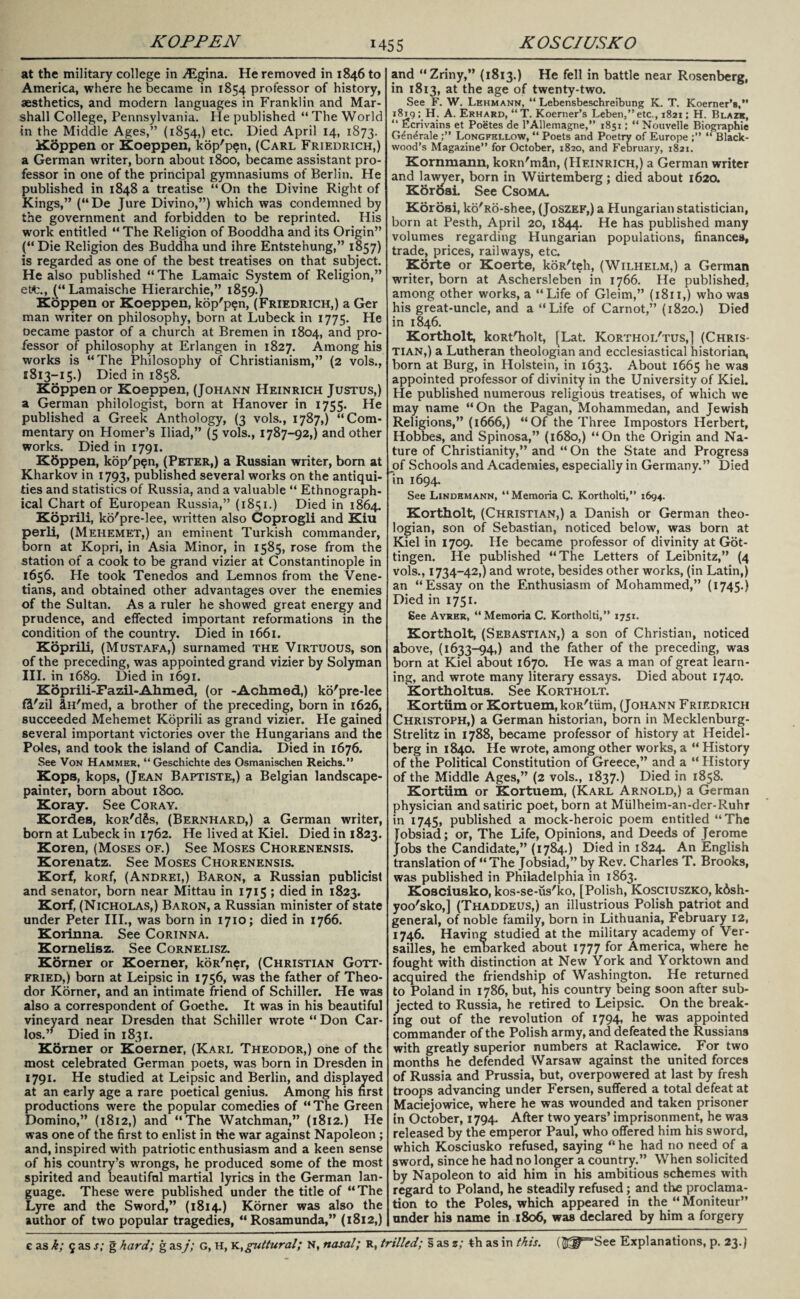 at the military college in ALgina. He removed in 1846 to America, where he became in 1854 professor of history, aesthetics, and modern languages in Franklin and Mar¬ shall College, Pennsylvania. Pie published “ The World in the Middle Ages,” (1854,) etc. Died April 14, 1873. Koppen or Koeppen, kop'pen, (Carl Friedrich,) a German writer, born about 1800, became assistant pro¬ fessor in one of the principal gymnasiums of Berlin. He published in 1848 a treatise “On the Divine Right of Kings,” (“De Jure Divino,”) which was condemned by the government and forbidden to be reprinted. His work entitled “ The Religion of Booddha and its Origin” (“ Die Religion des Buddha und ihre Entstehung,” 1857) is regarded as one of the best treatises on that subject. He also published “ The Lamaic System of Religion,” ett., (“ Lamaische Hierarchie,” 1859.) Koppen or Koeppen, kop'pen, (Friedrich,) a Ger man writer on philosophy, born at Lubeck in 1775. He oecame pastor of a church at Bremen in 1804, and pro¬ fessor of philosophy at Erlangen in 1827. Among his works is “The Philosophy of Christianism,” (2 vols., 1813-15.) Died in 1858. Koppen or Koeppen, (Johann Heinrich Justus,) a German philologist, born at Hanover in 1755. He published a Greek Anthology, (3 vols., 1787,) “Com¬ mentary on Homer’s Iliad,” (5 vols., 1787-92,) and other works. Died in 1791. Kbppen, kop'pen, (Peter,) a Russian writer, born at Kharkov in 1793, published several works on the antiqui¬ ties and statistics of Russia, and a valuable “ Ethnograph¬ ical Chart of European Russia,” (1851.) Died in 1864. Koprili, ko'pre-lee, written also Coprogli and Kiu perli, (Mehemet,) an eminent Turkish commander, born at Kopri, in Asia Minor, in 1585, rose from the station of a cook to be grand vizier at Constantinople in 1656. He took Tenedos and Lemnos from the Vene¬ tians, and obtained other advantages over the enemies of the Sultan. As a ruler he showed great energy and prudence, and effected important reformations in the condition of the country. Died in 1661. Koprili, (Mustafa,) surnamed the Virtuous, son of the preceding, was appointed grand vizier by Solyman III. in 1689. Died in 1691. Koprili-Fazil-Ahmed, (or -Achmed,) ko'pre-lee fit'zil In'med, a brother of the preceding, born in 1626, succeeded Mehemet Koprili as grand vizier. He gained several important victories over the Hungarians and the Poles, and took the island of Candia. Died in 1676. See Von Hammer, “Geschichte des Osmanischen Reichs.” Kops, kops, (Jean Baptiste,) a Belgian landscape- painter, born about 1800. Koray. See Coray. KordeB, koR'dSs, (Bernhard,) a German writer, born at Lubeck in 1762. He lived at Kiel. Died in 1823. Koren, (Moses of.) See Moses Chorenensis. Korenatz. See Moses Chorenensis. Korf, koRf, (Andrei,) Baron, a Russian publicist and senator, born near Mittau in 1715 ; died in 1823. Korf, (Nicholas,) Baron, a Russian minister of state under Peter III., was born in 1710; died in 1766. Korinna. See Corinna. Kornelisz. See Cornelisz. Korner or Koerner, koR'ner, (Christian Gott¬ fried,) born at Leipsic in 1756, was the father of Theo¬ dor Korner, and an intimate friend of Schiller. He was also a correspondent of Goethe. It was in his beautiful vineyard near Dresden that Schiller wrote “ Don Car¬ los.” Died in 1831. Korner or Koerner, (Karl Theodor,) one of the most celebrated German poets, was born in Dresden in 1791. He studied at Leipsic and Berlin, and displayed at an early age a rare poetical genius. Among his first productions were the popular comedies of “The Green Domino,” (1812,) and “The Watchman,” (1812.) He was one of the first to enlist in the war against Napoleon; and, inspired with patriotic enthusiasm and a keen sense of his country’s wrongs, he produced some of the most spirited and beautiful martial lyrics in the German lan¬ guage. These were published under the title of “The Lyre and the Sword,” (1814.) Korner was also the author of two popular tragedies, “Rosamunda,” (1812,) and “Zriny,” (1813.) He fell in battle near Rosenberg, in 1813, at the age of twenty-two. See F. W. Lehmann, “ Lebensbeschreibung K. T. Koerner’s,” 1819 ; H. A. Erhard, “T. Koerner’s Leben,” etc., 1821; H. Blazk, “ Ecrivains et Poetes de l’Allemagne,” 1851; “ Nouvelle Biographic G^n^rale Longfellow, “ Poets and Poetry of Europe “ Black¬ wood’s Magazine” for October, 1820, and February, 1821. Kornmann, koRn'mdn, (Heinrich,) a German writer and lawyer, born in Wiirtemberg; died about 1620. Kbroai. See Csoma. Korosi, ko'Ro-shee, (Joszef,) a Hungarian statistician, born at Pesth, April 20, 1844. He has published many volumes regarding Hungarian populations, finances, trade, prices, railways, etc. Korte or Koerte, koR'teh, (Wilhelm,) a German writer, born at Aschersleben in 1766. He published, among other works, a “Life of Gleim,” (1811,) who was his great-uncle, and a “Life of Carnot,” (1820.) Died in 1846. Kortholt, koRt'holt, [Lat. Korthoi/tus,] (Chris¬ tian,) a Lutheran theologian and ecclesiastical historian, born at Burg, in Holstein, in 1633. About 1665 he was appointed professor of divinity in the University of Kiel. He published numerous religious treatises, of which we may name “On the Pagan, Mohammedan, and Jewish Religions,” (1666,) “Of the Three Impostors Herbert, Hobbes, and Spinosa,” (1680,) “On the Origin and Na¬ ture of Christianity,” and “ On the State and Progress of Schools and Academies, especially in Germany.” Died in 1694. See Lindemann, “Memoria C. Kortholti,” 1694. Kortholt, (Christian,) a Danish or German theo¬ logian, son of Sebastian, noticed below, was born at Kiel in 1709. He became professor of divinity at Got¬ tingen. He published “The Letters of Leibnitz,” (4 vols., 1734-42,) and wrote, besides other works, (in Latin,) an “Essay on the Enthusiasm of Mohammed,” (1745.) Died in 1751. gee Ayrer, “Memoria C. Kortholti,” 1751. Kortholt, (Sebastian,) a son of Christian, noticed above, (1633-94,) and the father of the preceding, was born at Kiel about 1670. He was a man of great learn¬ ing, and wrote many literary essays. Died about 1740. Kortholtus. See Kortholt. Kortum or Kortuem, koR'tiim, (Johann Friedrich Christoph,) a German historian, born in Mecklenburg- Strelitz in 1788, became professor of history at Heidel¬ berg in 1840. He wrote, among other works, a “ History of the Political Constitution of Greece,” and a “ History of the Middle Ages,” (2 vols., 1837.) Died in 1858. Kortiim or Kortuem, (Karl Arnold,) a German physician and satiric poet, born at Miilheim-an-der-Ruhr in 1745, published a mock-heroic poem entitled “The Tobsiad; or, The Life, Opinions, and Deeds of Jerome Jobs the Candidate,” (1784.) Died in 1824. An English translation of “ The Jobsiad,” by Rev. Charles T. Brooks, was published in Philadelphia in 1863. Kosciusko, kos-se-us'ko, [Polish, Kosciuszko, k&sh- yoo'sko,] (Thaddeus,) an illustrious Polish patriot and general, of noble family, born in Lithuania, February 12, 1746. Having studied at the military academy of Ver¬ sailles, he embarked about 1777 for America, where he fought with distinction at New York and Yorktown and acquired the friendship of Washington. He returned to Poland in 1786, but, his country being soon after sub¬ jected to Russia, he retired to Leipsic. On the break¬ ing out of the revolution of 1794, he was appointed commander of the Polish army, and defeated the Russians with greatly superior numbers at Raclawice. For two months he defended Warsaw against the united forces of Russia and Prussia, but, overpowered at last by fresh troops advancing under Fersen, suffered a total defeat at Maciejowice, where he was wounded and taken prisoner in October, 1794. After two years’ imprisonment, he was released by the emperor Paul, who offered him his sword, which Kosciusko refused, saying “ he had no need of a sword, since he had no longer a country.” When solicited by Napoleon to aid him in his ambitious schemes with regard to Poland, he steadily refused; and the proclama¬ tion to the Poles, which appeared in the “Moniteur” under his name in 1806, was declared by him a forgery