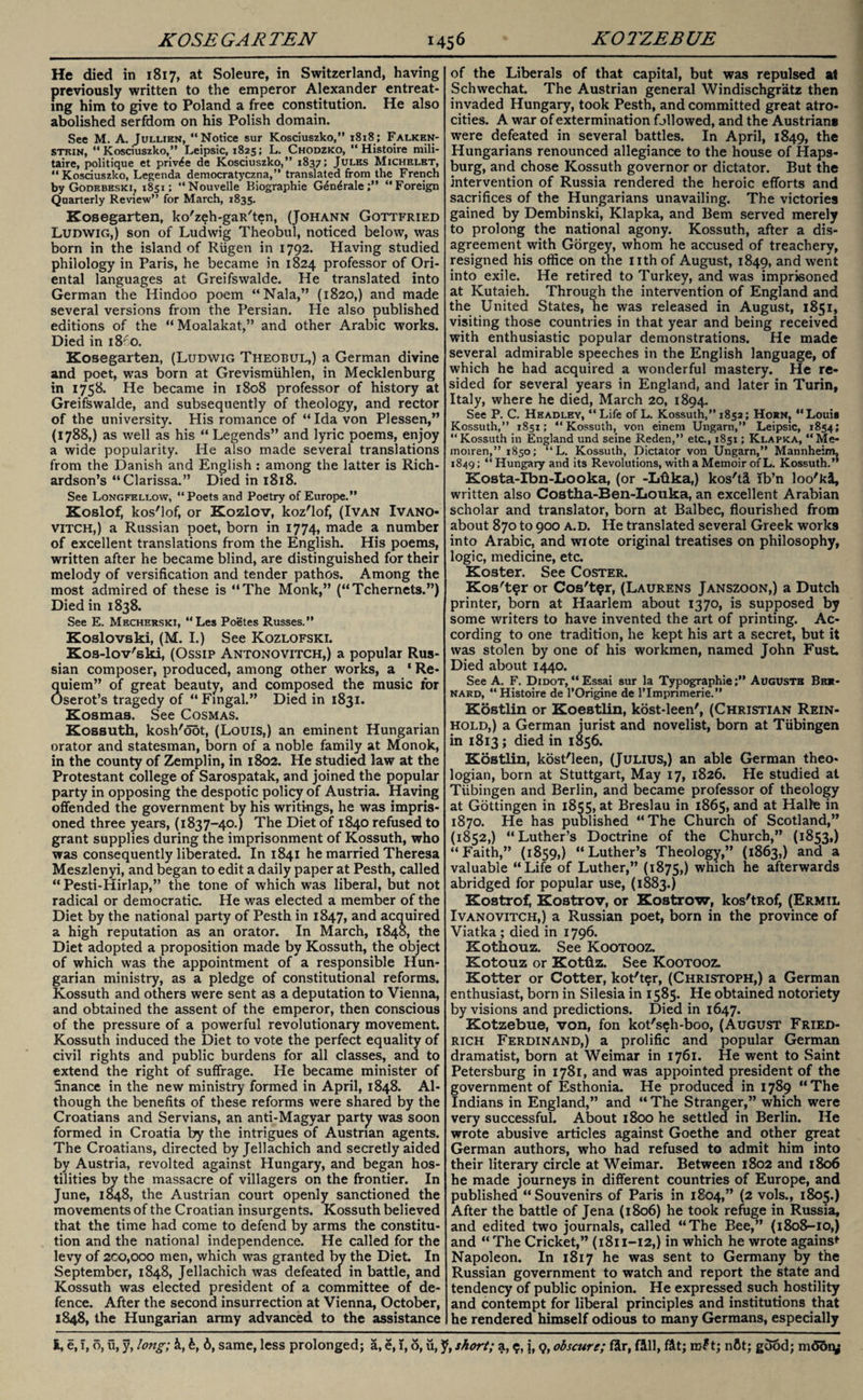 He died in 1817, at Soleure, in Switzerland, having previously written to the emperor Alexander entreat¬ ing him to give to Poland a free constitution. He also abolished serfdom on his Polish domain. See M. A. Jullien, “Notice sur Kosciuszko,” 1818; Falken- stkin, “Kosciuszko,” Leipsic, 1825; L. Chodzko, “ Histoire mili- taire, politique et priv^e de Kosciuszko,” 1837; Jules Michelet, “Kosciuszko, Legenda democratyczna,” translated from the French by Godebeski; 1851; “Nouvelle Biographie G^n^rale;” “Foreign Quarterly Review” for March, 1835. Kosegarten, ko'zeh-gaR'ten, (Johann Gottfried Ludwig,) son of Ludwig Theobul, noticed below, was born in the island of Riigen in 1792. Having studied philology in Paris, he became in 1824 professor of Ori¬ ental languages at Greifswalde. He translated into German the Hindoo poem “Nala,” (1820,) and made several versions from the Persian. He also published editions of the “Moalakat,” and other Arabic works. Died in 18^0. Kosegarten, (Ludwig Theobul,) a German divine and poet, was born at Grevismiihlen, in Mecklenburg in 1758. He became in 1808 professor of history at Greifswalde, and subsequently of theology, and rector of the university. His romance of “ Ida von Plessen,” (1788,) as well as his “Legends” and lyric poems, enjoy a wide popularity. He also made several translations from the Danish and English : among the latter is Rich¬ ardson’s “Clarissa.” Died in 1818. See Longfellow, “Poets and Poetry of Europe.” Koslof, kos'lof, or Kozlov, koz'lof, (Ivan Ivano- vitch,) a Russian poet, born in 1774, made a number of excellent translations from the English. His poems, written after he became blind, are distinguished for their melody of versification and tender pathos. Among the most admired of these is “The Monk,” (“Tchernets.”) Died in 1838. See E. Mecherski, “Les Poetes Russes.” Koslovski, (M. I.) See Kozlofski. Kos-lov'ski, (Ossip Antonovitch,) a popular Rus¬ sian composer, produced, among other works, a ‘ Re* 3uiem” of great beauty, and composed the music tor iserot’s tragedy of “ Fingal.” Died in 1831. Kosmas. See Cosmas. Kossuth, kosh'oot, (Louis,) an eminent Hungarian orator and statesman, born of a noble family at Monok, in the county of Zemplin, in 1802. He studied law at the Protestant college of Sarospatak, and joined the popular party in opposing the despotic policy of Austria. Having offended the government by his writings, he was impris¬ oned three years, (1837-40.) The Diet of 1840 refused to grant supplies during the imprisonment of Kossuth, who was consequently liberated. In 1841 he married Theresa Meszlenyi, and began to edit a daily paper at Pesth, called “Pesti-Hirlap,” the tone of which was liberal, but not radical or democratic. He was elected a member of the Diet by the national party of Pesth in 1847, ar*d acquired a high reputation as an orator. In March, 1848, the Diet adopted a proposition made by Kossuth, the object of which was the appointment of a responsible Hun¬ garian ministry, as a pledge of constitutional reforms. Kossuth and others were sent as a deputation to Vienna, and obtained the assent of the emperor, then conscious of the pressure of a powerful revolutionary movement. Kossuth induced the Diet to vote the perfect equality of civil rights and public burdens for all classes, and to extend the right of suffrage. He became minister of finance in the new ministry formed in April, 1848. Al¬ though the benefits of these reforms were shared by the Croatians and Servians, an anti-Magyar party was soon formed in Croatia by the intrigues of Austrian agents. The Croatians, directed by Jellachich and secretly aided by Austria, revolted against Hungary, and began hos¬ tilities by the massacre of villagers on the frontier. In June, 1848, the Austrian court openly sanctioned the movements of the Croatian insurgents. Kossuth believed that the time had come to defend by arms the constitu¬ tion and the national independence. He called for the levy of 2co,ooo men, which was granted by the Diet. In September, 1848, Jellachich was defeated in battle, and Kossuth was elected president of a committee of de¬ fence. After the second insurrection at Vienna, October, 1848, the Hungarian army advanced to the assistance of the Liberals of that capital, but was repulsed at Schwechat. The Austrian general Windischgratz then invaded Hungary, took Pesth, and committed great atro¬ cities. A war of extermination followed, and the Austrian* were defeated in several battles. In April, 1849, the Hungarians renounced allegiance to the house of Haps- burg, and chose Kossuth governor or dictator. But the intervention of Russia rendered the heroic efforts and sacrifices of the Hungarians unavailing. The victories gained by Dembinski, Klapka, and Bern served merely to prolong the national agony. Kossuth, after a dis¬ agreement with Gorgey, whom he accused of treachery, resigned his office on the nth of August, 1849, and went into exile. He retired to Turkey, and was imprisoned at ICutaieh. Through the intervention of England and the United States, he was released in August, 1851, visiting those countries in that year and being received with enthusiastic popular demonstrations. He made several admirable speeches in the English language, of which he had acquired a wonderful mastery. He re¬ sided for several years in England, and later in Turin, Italy, where he died, March 20, 1894. See P. C. Headley, “Life of L. Kossuth,” 1852; Horn, “Louia Kossuth,” 1851; “Kossuth, von einem Ungarn,” Leipsic, 1854; “Kossuth in England und seine Reden,” etc., 1851; Klapka, “Me* moiren,” 1850; “L. Kossuth, Dictator von Ungarn,” Mannheim, 1849; “ Hungary and its Revolutions, with a Memoir of L. Kossuth.” Kosta-Xbn-Looka, (or -Lftka,) kos'tl lb’n loo'kl, written also Costha-Ben-Louka, an excellent Arabian scholar and translator, born at Balbec, flourished from about 870 to 900 a.d. He translated several Greek works into Arabic, and wrote original treatises on philosophy, logic, medicine, etc. Koster. See Coster. Kos't^r or Cos't$r, (Laurens Janszoon,) a Dutch printer, born at Haarlem about 1370, is supposed by some writers to have invented the art of printing. Ac¬ cording to one tradition, he kept his art a secret, but it was stolen by one of his workmen, named John Fust Died about 1440. See A. F. Didot,“Essai sur la Typographic;” Augusts Ber¬ nard, “ Histoire de l’Origine de lTmpnmerie.” Kostlin or Koestlin, kost-leen', (Christian Rein¬ hold,) a German jurist and novelist, born at Tubingen in 1813 ; died in 1856. Kostlin, kost'leen, (Julius,) an able German theo¬ logian, born at Stuttgart, May 17, 1826. He studied at Tubingen and Berlin, and became professor of theology at Gottingen in 1855, at Breslau in 1865, and at Halle in 1870. He has published “The Church of Scotland,” (1852,) “Luther’s Doctrine of the Church,” (1853,) “ Faith,” (1859,) “ Luther’s Theology,” (1863,) and a valuable “Life of Luther,” (1875,) which he afterwards abridged for popular use, (1883.) Kostrof, Kostrov, or Kostrow, kos'tRof, (Ermil Ivanovitch,) a Russian poet, born in the province of Viatka ; died in 1796. Kothouz. See Kootooz. Kotouz or Kottiz. See Kootooz. Kotter or Cotter, kot'ter, (Christoph,) a German enthusiast, born in Silesia in 1585. He obtained notoriety by visions and predictions. Died in 1647. Kotzebue, von, fon kot's^h-boo, (August Fried¬ rich Ferdinand,) a prolific and popular German dramatist, born at Weimar in 1761. He went to Saint Petersburg in 1781, and was appointed president of the government of Esthonia. He produced in 1789 “The Indians in England,” and “ The Stranger,” which were very successful. About 1800 he settled in Berlin. He wrote abusive articles against Goethe and other great German authors, who had refused to admit him into their literary circle at Weimar. Between 1802 and 1806 he made journeys in different countries of Europe, and published “Souvenirs of Paris in 1804,” (2 vols., 1805.) After the battle of Jena (1806) he took refuge in Russia, and edited two journals, called “The Bee,” (1808-10,) and “The Cricket,” (1811-12,) in which he wrote against Napoleon. In 1817 he was sent to Germany by the Russian government to watch and report the state and tendency of public opinion. He expressed such hostility and contempt for liberal principles and institutions that he rendered himself odious to many Germans, especially