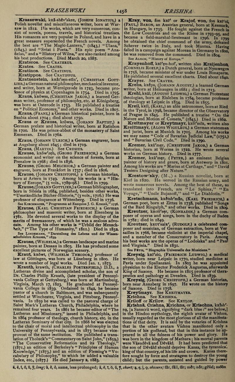 Kraszewski, kRi-shSv'skee, (Joseph Ignatius,) a Polish novelist and miscellaneous writer, born at War¬ saw in 1812. ITis works, which are very numerous, con¬ sist of novels, poems, travels, and historical treatises. His romances are very popular in Poland, and have in a great measure superseded the French novels. Among the best are “The Magic-Lantern,” (1843,) “Ulana,” (1843,) and “Sviat i Poeta.” His epic poem “Ana- fielas,” and a “ History of Wilna,” are also ranked among his best productions. Died March 20, 1887. Krateros. See Craterus. Krates. See Crates. Kratinos. See Cratinus. Kratippos. See Cratippus. Kratzenstein, kRit'sen-stin', ( Christian Gott¬ lieb,) a German natural philosopher, mechanical inventor, and writer, born at Wernigerode in 1723, became pro¬ fessor of physics at Copenhagen in 1754. Died in 1795. Kraus, kRowss, (Christian Jakob,) a learned Ger¬ man writer, professor of philosophy, etc. at Konigsberg, was born at Osterode in 1753. He published a treatise on “ Political Economy,” and other works. Died in 1807. Kraus, (Franz,) a German historical painter, born in Suabia about 1704; died about 1750. Kraus or Krauss, krowss, (Johann Baptist,) a German prelate and historical writer, born at Ratisbon in 1700. He was prince-abbot of the monastery of Saint Emmeran. Died in 1762. Kraus, (Johann Ulrich,) a German engraver, born at Augsburg about 1645 > died *n I7I9* Kraus, (Martin.) See Crusius. Krause, kRow'zeh, (Georg Friedrich,) a German economist and writer on the science of forests, born at Prenzlow in 1768; died in 1836. Krause, (Georg Melchior,) a German painter and engraver, born at Frankfort in 1737; died in 1806. Krause, (Johann Christoph,) a German historian, born at Artern in 1749. Among his works is a “ His¬ tory of Europe,” (5 vols., 1789-98.) Died in 1799. Krause,(Johann Gottlieb,) a German bibliographer, born in Silesia in 1684, published, besides other works, “Umstandliche Bucher-Historie,” (3 vols., 1716.) He was professor of eloquence at Wittenberg. Died in 1736. See Kirchmaier, “ Programma ad Exequias J. G. Krausii,” 1736. Krause, (Karl Christian Friedrich,) a German philosopher and masonic writer, born at Eisenberg in 1781. He devoted several works to the display of the merits of freemasonry, of which he was a zealous advo¬ cate. Among his other works is “Urbild der Mensch- heit,” (“The Type of Humanity,” 1811.) Died in 1832. See Lindemann, “Darstellung des Lebens und der Wissen- •chaftslehre Krauses,” 1839. Krause, (Wilhelm,) a German landscape and marine painter, born at Dessau in 1803. He has produced some excellent pictures of Norwegian scenery. Kraut, kRowt, (Wilhelm Theodor,) professor of law at Gottingen, was born at Luneburg in 1800. He wrote a number of legal works. Died Jan. 1, 1873. Krauth, krawth, (Charles Porterfield,) D.D., a Lutheran divine and accomplished scholar, the son of Dr. Charles Philip Krauth, (late president of Pennsyl¬ vania College at Gettysburg,) was born at Martinsburg, Virginia, March 17, 1823. He graduated at Pennsyl¬ vania College in 1839. Ordained in 1842, he became pastor of a church in Baltimore, and was subsequently settled at Winchester, Virginia, and Pittsburg, Pennsyl¬ vania. In 1859 he was called to the pastoral charge of Saint Mark’s Lutheran Church, Philadelphia, where he remained four years. In 1861 he became editor of “The Lutheran and Missionary,” issued in Philadelphia, and in 1864 professor of theology, church history, etc in the Lutheran Seminary of that city. In 1868 he was elected to the chair of moral and intellectual philosophy in the University of Pennsylvania, and in 1873 became vice¬ provost of the same institution. He published a trans¬ lation of Tholuck’s “Commentary on Saint John,” (1859,) “The Conservative Reformation and its Theology,” (1871,) an edition of Berkeley’s “Principles of Human Knowledge,” (1873,) and an edition of Fleming’s “Vo¬ cabulary of Philosophy,” to which he added a valuable Index, etc, (1877.) He died January 2, 1883. Kray, von, fon kRi' or Krajof, von, fon kRl'oi, (Paul,) Baron, an Austrian general, born at Kesmark, in Hungary, in 1735. He fought against the French in the Low Countries and on the Rhine in 1793-95, and became a field-marshal-lieutenant in 1796. In 1799 he obtained the chief command of the army, defeated Scherer twice in Italy, and took Mantua. Having failed in a campaign against Moreau in Germany in 1800, he was removed from the command. Died in 1804. See Alison', “History of Europe.” Krayenhoff, kRi'en-hof, written also Kraijenhoft, (Cornelis Roelf,) a Dutch general, born at Nymwegsn in 1758, became minister of war under Louis Bonaparte. He published several excellent charts. Died about 1840. Krayer. See Crayer. Krebs, kRgps, (Johann August,) a learned German writer, born at Heinaugen in 1681 ; died in 1713. Krehl, kRal, (August Ludwig,) a German Protestant theologian, born at Eisleben in 1784, became professor of theology at Leipsic in 1834. Died in 1855. Kreil, kRll, (Karl,) an able astronomer, born at Ried in the Tyrol, in 1798, became director of the Observatory of Prague in 1845. He published a treatise “On the Nature and Motion of Comets,” (1843.) Died in 1862. Kreitmayer or Kreytmayr, kRit'mlR, written also Kreittmayr, (Aloys Wigulaus,) a German statesman and jurist, born at Munich in 1705. Among his works we may name “Code of Bavarian Judicial Law,” (1751,) and “Bavarian Civil Code.” Died in 1790. Kremer, kRa'mer, (Christoph Jakob,) a German historian, born at Worms in 1722. He wrote several works on German history. Died in 1777. Kremer, kRa'mer, (Peter,) an eminent Belgian painter of history and genre, born at Antwerp in 1801. Among his works are “ Marius at Carthage,” and “ David Teniers Designing after Nature.” Krestow'sky, (M.,) a Russian novelist, born at Kief in 1820. He served in the Russian army, and wrote numerous novels. Among the best of these, as translated into French, are “ Le Sphinx,” “ En Voyage,” “Uncle Bujanoff,” and “ Le Diablotin.” Kretschmann, kRfitsh'min, (Karl Friedrich,) a German poet, born at Zittau in 1738, published “Songs of the Bard Ringulph,” and other works. Died in 1809. Kreutzer, kRoit'ser, (Konradin,) a German com¬ poser of operas and songs, born in the duchy of Baden in 1782; died in 1849. Kreutzer, kRUt'saiR', (Rudolf,) a celebrated com¬ poser and musician, of German extraction, born at Ver sailles in 1766, became violinist at the imperial chapel, and a member of the Conservatory in Paris. Among his best works are the operas of “ Lodoiska” and “ Paul and Virginia.” Died in 1831. See Fins, “ Biographie Universelle des Musiciens.” Kreysig, kRl'ziG, (Friedrich Ludwig,) a medical writer, born near Leipsic in 1770, studied medicine at Pavia under Spallanzani. In 1803 he was appointed physician to the Elector Frederick Augustus, afterwards King of Saxony. He became in 1815 professor of thera¬ peutics and pathology at Dresden. Died in 1839. Kreysig, (Georg Christoph,) a German historian, born near Annaberg in 1697. He wrote on the history of Saxony. Died in 1758. Kreytmayr. See Kreitmayer. Krichna. See Krishna. Kriloff or Krilov. See Krylof. Krishna, Crishna, Krichna, or Krischna, kRlsh'- pa, [a Sanscrit word, signifying “dark bluesee below,] in the Hindoo mythology, the eighth avatar of Vishnu, usually regarded as the most glorious of all the manifesta¬ tions of that deity. It is said by the votaries of Krishna that in the other avatars Vishnu manifested only a portion of his godhead, but that in this instance he ap¬ peared in all the fulness of his power and glory. He was born in the kingdom of Mathura; his mortal parents were Vasudeva and Devaki. It had been predicted that the son of Devaki should deprive Kansa, the tyrannical, king of that country, of his life and crown. Kansa there¬ fore sought by force and stratagem to destroy the young child; but the parents, assisted and guided by power