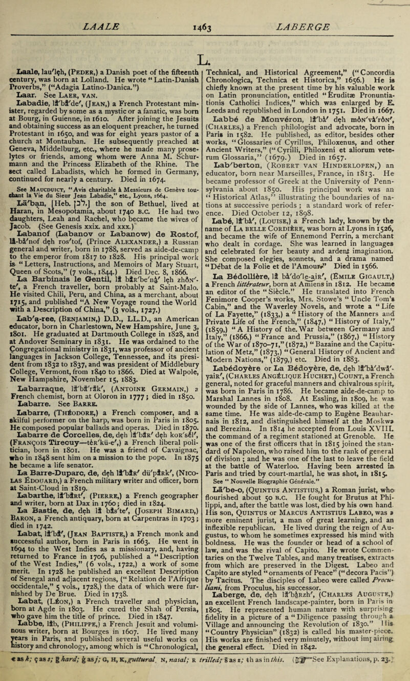 L Laale, lau'l^h, (Peder,) a Danish poet of the fifteenth century, was born at Lolland. He wrote  Latin-Danish Proverbs,” (“Adagia Latino-Danica.”) Laar. See Laer, van. Labadie, lt'bt'de', (Jean,) a French Protestant min¬ ister, regarded by some as a mystic or a fanatic, was born at Bourg, in Guienne, in 1610. After joining the Jesuits and obtaining success as an eloquent preacher, he turned Protestant in 1650, and was for eight years pastor of a church at Montauban. He subsequently preached at Geneva, Middelburg, etc., where he made many prose¬ lytes or friends, among whom were Anna M. Schur- mann and the Princess Elizabeth of the Rhine. The sect called Labadists, which he formed in Germany, continued for nearly a century. Died in 1674. See Maucduict, Avis charitable & Messieurs de Geneve tou- chant la Vie du Sieur Jean Labadie,” etc, Lyons, 1664. La'ban, [Heb. p*7,J the son of Bethuel, lived at Haran, in Mesopotamia, about 1740 B.c. He had two daughters, Leah and Rachel, who became the wives of Jacob. (See Genesis xxix. and xxx.) Labanof (Labanov or Labanow) de Rostof, li-M'nof deh ros'tof, (Prince Alexander,) a Russian general and writer, born in 1788, served as aide-de-camp to the emperor from 1817 to 1828. His principal work is Letters, Instructions, and Memoirs of Mary Stuart, Queen of Scots,” (7 vols., 1844.) Died Dec. 8, 1866. La Barbinais le Gentil, It btR/be/n£' leh zhftN- te', a French traveller, born probably at Saint-Malo. He visited Chili, Peru, and China, as a merchant, about 1715, and published A New Voyage round the World with a Description of China,” (3 vols., 1727.) Lab'a-ree, (Benjamin,) D.D., LL.D., an American educator, born in Charlestown, New Hampshire, June 3, 1801. Pie graduated at Dartmouth College in 1828, and at Andover Seminary in 1831. He was ordained to the Congregational ministry in 1831, was professor of ancient languages in Jackson College, Tennessee, and its presi¬ dent from 1832 to 1837, and was president of Middlebury College, Vermont, from 1840 to 1866. Died at Walpole, New Plampshire, November 15, 1883. Labarraque, li'bi'rtk', (Antoine Germain,) a French chemist, born at Oloron in 1777; died in 1850. Labarre. See Barre. Labarre, (Theodore,) a French composer, and a skilful performer on the harp, was born in Paris in 1805. He composed popular ballads and operas. Died in 1870. Labarre de Corcelles, de, deh lit'bSR' deh koR'sSl', (Francois Tirecuy—t&R'kii-e',) a French liberal poli¬ tician, born in 1801. He was a friend of Cavaignac, who in 1848 sent him on a mission to the pope. In 1875 he became a life senator. La Barre-Duparc, de, deh liTjtR' dii'piRk', (Nico¬ las Edouard,) a French military writer and officer, born at Saint-Cloud in 1819. Labarthe, lt'btRt', (Pierre,) a French geographer and writer, born at Dax in 1760; died in 1824. La Bastie, de, deh \i bts'te', (Joseph Bimard,) Baron, a P>ench antiquary, born at Carpentras in 1703; died in 1742. Labat, li'bt', (Jean Baptiste,) a French monk and successful author, born in Paris in 1663. He went in 1694 to the West Indies as a missionary, and, having returned to France in 1706, published a Description of the West Indies,” (6 vols., 1722,) a work of some merit. In 1728 he published an excellent Description of Senegal and adjacent regions, ( Relation de l’Afrique occidental,” 5 vols., 1728,) the data of which were fur¬ nished by De Brue. Died in 1738. Labat, (L£on,) a French traveller and physician, born at Agde in 1803. He cured the Shah of Persia, who gave him the title of prince. Died in 1847. Labbe, ltb, (Philippe,) a French Jesuit and volumi¬ nous writer, born at Bourges in 1607. He lived many Sears in Paris, and published several useful works on istory and chronology, among which is  Chronological, Technical, and Historical Agreement,” (Concordia Chronologica, Technica et Historica,” 1656.) He is chiefly known at the present time by his valuable work on Latin pronunciation, entitled Eruditae Pronuntia- tionis Catholici Indices,” which was enlarged by E. Leeds and republished in London in 1751. Died in 1667. Labb6 de Monv^ron, li'bi' deh mdN'vk'rdN', (Charles,) a French philologist and advocate, born in Paris in 1582. He published, as editor, besides other works, “ Glossaries of Cyrillus, Philoxenus, and other Ancient Writers,” (“Cyrilli, Philoxeni et aliorum vete- rum Glossaria,” (1679.) Died in 1657. Lab'berton, (Robert van Hinderlopen,) an educator, born near Marseilles, France, in 1813. He became professor of Greek at the University of Penn¬ sylvania about 1850. His principal work was an “ Historical Atlas,” illustrating the boundaries of na¬ tions at successive periods ; a standard work of refer¬ ence. Died October 12, 1898. Lab6, lt'bi', (Louise,) a French lady, known by the name of La belle CoRDifeRE, was born at Lyons in 1526, and became the wife of Ennemond Perrin, a merchant who dealt in cordage. She was learned in languages and celebrated for her beauty and ardent imagination. She composed elegies, sonnets, and a drama named Debat de la Folie et de 1’Amour-**” Died in 1566. La Bddollifcre, li b&'do'le-aiR', (Emile Gigault,) a French litterateur, born at Amiens in 1812. He became an editor of the “Si&cle.” He translated into French Fenimore Cooper’s works, Mrs. Stowe’s  Uncle Tom’s Cabin,” and the Waverley Novels, and wrote a Life of La Fayette,” (1833,) a  History of the Manners and Private Life of the French,” (1847,) History of Italy,” (1859,) “A History of the.War between Germany and Italy,” (1866,) “ France and Prussia,” (1867,)  History of the War of 1870-71,” (1872,)  Bazaine and the Capitu¬ lation of Metz,” (1873,) General History of Ancient and Modern Nations,” (1879,) etc. Died in 1883. Labddoydre or La B6doy&re, de, deh lS'bi/dwa/- yaiR', (Charles Ang^lique Huchet,) Count, a French general, noted for graceful manners and chivalrous spirit, was born in Paris in 1786. He became aide-de-camp to Marshal Lannes in 1808. At Essling, in 1809, he was wounded by the side of Lannes, who was killed at the same time. He was aide-de-camp to Eug&ne Beauhar- nais in 1812, and distinguished himself at the Moskwa and Berezina. In 1814 he accepted from Louis XVIII. the command of a regiment stationed at Grenoble. He was one of the first officers that in 1815 joined the stan¬ dard of Napoleon, who raised him to the rank of general of division ; and he was one of the last to leave the field at the battle of Waterloo. Having been arrested in Paris and tried by court-martial, he was shot, in 1815. See “ Nouvelle Biographie Gen^rale.” La'be-o, (Quintus Antistius,) a Roman jurist, who flourished about 50 b.c. He fought for Brutus at Phi¬ lippi, and, after the battle was lost, died by his own hand His son, Quintus or Marcus Antistius Labeo, was a> more eminent jurist, a man of great learning, and an inflexible republican. He lived during the reign of Au¬ gustus, to whom he sometimes expressed his mind with boldness. He was the founder or head of a school of law, and was the rival of Capito. He wrote Commen¬ taries on the Twelve Tables, and many treatises, extracts from which are preserved in the Digest. Labeo and Capito are styled ornaments of Peace” (decora Pads”) by Tacitus. The disciples of Labeo were called JProcu- luini, from Proculus, his successor. Laberge, de, deh l&'b&Rzh', (Charles Auguste,) an excellent French landscape-painter, born in Paris in 1805. He represented human nature with surprising fidelity in a picture of a “Diligence passing through a Village and announcing the Revolution of 1830.” His “Country Physician” (1832) is called his master-piece. His works are finished very minutely, without imj airing the general effect. Died in 1842.