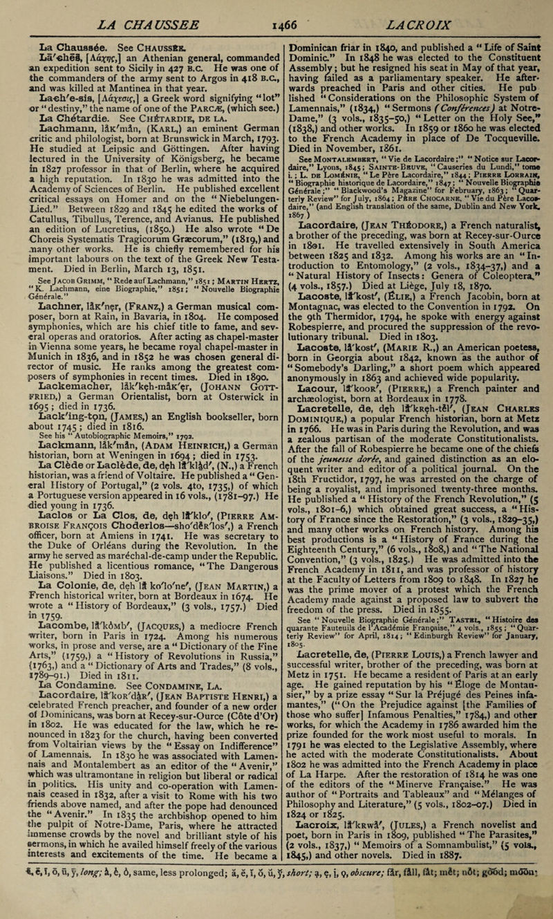 La Chauas^e. See ChaussSk. La'eheS, [Ad^j/f,] an Athenian general, commanded an expedition sent to Sicily in 427 B.c. He was one of the commanders of the army sent to Argos in 418 B.c., and was killed at Mantinea in that year. La-eh'e-sis, [Ad^eatf,] a Greek word signifying “lot” or “destiny,” the name of one of the Parc>e, (which see.) La Ch^tardie. See Ch£tardie, de la. Lachmanu, liK'min, (Karl,) an eminent German critic and philologist, born at Brunswick in March, 1793. He studied at Leipsic and Gottingen. After having lectured in the University of Konigsberg, he became in 1827 professor in that of Berlin, where he acquired a high reputation. In 1830 he was admitted into the Academy of Sciences of Berlin. He published excellent critical essays on Homer and on the “ Niebelungen- Lied.” Between 1829 and 1845 edited the works of Catullus, Tibullus, Terence, and Avianus. He published an edition of Lucretius, (1850.) He also wrote “De Choreis Systematis Tragicorum Graecorum,” (1819,) and many other works. He is chiefly remembered for his important labours on the text of the Greek New Testa¬ ment. Died in Berlin, March 13, 1851. See Jacob Grimm, “RedeaufLachmann,” 1851; Martin Hertz, “K. Lachmann, eine Biographie,” 1851;  Nouvelle Biographie G6n^rale.” Lachner, l&K'ner, (Franz,) a German musical com¬ poser, born at Rain, in Bavaria, in 1804. He composed symphonies, which are his chief title to fame, and sev¬ eral operas and oratorios. After acting as chapel-master in Vienna some years, he became royal chapel-master in Munich in 1836, and in 1852 he was chosen general di¬ rector of music. He ranks among the greatest com¬ posers of symphonies in recent times. Died in 1890. Lackemacher, l&k'ksh-m&K'er, (Johann Gott¬ fried,) a German Orientalist, born at Osterwick in 1695 5 died in 1736. Lack'ing-tpn, (James,) an English bookseller, born about 1745 ; died in 1816. See his “Autobiographic Memoirs,” 1792. Lackmann, ldk'mtn, (Adam Heinrich,) a German historian, born at Weningen in 1694; died in 1753. La Clfede or Laclede, de, deh li'kl&d', (N.,) a French historian, was a friend of Voltaire. He published a “ Gen¬ eral History of Portugal,” (2 vols. 4to, 1735,) of which a Portuguese version appeared in 16 vols., (1781-97.) He died young in 1736. Lacloa or La Clos, de, deh lf'klo', (Pierre Am- broise Franqois Choderlos—sho'd§R'los',) a French officer, born at Amiens in 1741. He was secretary to the Duke of Orleans during the Revolution. In the army he served as mar^chal-de-camp under the Republic He published a licentious romance, “The Dangerous Liaisons.” Died in 1803. La Colonie, de, deh If ko'lo'ne', (Jean Martin,) a French historical writer, born at Bordeaux in 1674. He wrote a “ History of Bordeaux,” (3 vols., 1757.) Died in 1759. Lacombe, It'kdMb', (Jacques,) a mediocre French writer, born in Paris in 1724. Among his numerous works, in prose and verse, are a “ Dictionary of the Fine Arts,” (1759,) a “History of Revolutions in Russia,” (1763,) and a “Dictionary of Arts and Trades,” (8 vols., 1789-91.) Diedini8u. La Condamine. See Condamine, La. Lacordaire, lf'koR'd&R', (Jean Baptiste PIenri,) a celebrated French preacher, and founder of a new order of Dominicans, was born at Recey-sur-Ource (Cote d’Or) in 1802. He was educated for the law, which he re¬ nounced in 1823 for the church, having been converted from Voltairian views by the “Essay on Indifference” of Lamennais. In 1830 he was associated with Lamen- nais and Montalembert as an editor of the “ Avenir,” which was ultramontane in religion but liberal or radical in politics. His unity and co-operation with Lamen¬ nais ceased in 1832, after a visit to Rome with his two friends above named, and after the pope had denounced the “Avenir.” In 1835 the archbishop opened to him the pulpit of Notre-Dame, Paris, where he attracted immense crowds by the novel and brilliant style of his sermons, in which he availed himself freely of the various interests and excitements of the time. He became a Dominican friar in 1840, and published a “ Life of Saint Dominic.” In 1848 he was elected to the Constituent Assembly; but he resigned his seat in May of that year, having failed as a parliamentary speaker. He after¬ wards preached in Paris and other cities. He pub lished “ Considerations on the Philosophic System of Lamennais,” (1834,) “Sermons (Conferences) at Notre- Dame,” (3 vols., 1835-50,) “ Letter on the Holy See,” (1838,) and other works. In 1859 or i860 he was elected to the French Academy in place of De Tocqueville. Died in November, 1861. See Montalembert, “Vie de Lacordaire;” “Notice sur Lacor¬ daire,” Lyons, 1845; Saintb-Bbuve, “Causcries du Lundi,” tome i.; L. de Lom^nie, “ Le P&re Lacordaire,” 1844 ; Pierre Lorrain, “ Biographie historique de Lacordaire,” 1847; “ Nouvelle Biographie G£n6rale“Blackwood’s Magazine” for Februaiy, 1863; “Quar¬ terly Review” for July, 1864; Pbre Chocarne, “ Vie du P&re Lacor¬ daire,” (and English translation of the same, Dublin and New York. 1867 ) Lacordaire, (Jean Theodore,) a French naturalist, a brother of the preceding, was born at Recey-sur-Ource in 1801. He travelled extensively in South America between 1825 and 1832. Among his works are an “In¬ troduction to Entomology,” (2 vols., 1834-37,) and a “Natural History of Insects: Genera of Coleoptera,” (4 vols., 1857.) Died at Li£ge, July 18, 1870. Lacoste, li'kost', (Elie,) a French Jacobin, born at Montagnac, was elected to the Convention in 1792. On the 9th Thermidor, 1794, he spoke with energy against Robespierre, and procured the suppression of the revo¬ lutionary tribunal. Died in 1803. Lacoste, li'kost', (Marie R.,) an American poetess, born in Georgia about 1842, known as the author of “Somebody’s Darling,” a short poem which appeared anonymously in 1863 and achieved wide popularity. Lacour, lt'kooR', (Pierre,) a French painter and archaeologist, born at Bordeaux in 1778. Lacretelle, de, deh 11'kReh-tSl', (Jean Charles Dominique,) a popular French historian, born at Metz in 1766. He was in Paris during the Revolution, and was a zealous partisan of the moderate Constitutionalists. After the fall of Robespierre he became one of the chiefs of the jeunesse dortey and gained distinction as an elo¬ quent writer and editor of a political journal. On the 18th Fructidor, 1797, he was arrested on the charge of being a royalist, and imprisoned twenty-three months. He published a “ History of the French Revolution,” (5 vols., 1801-6,) which obtained great success, a “His¬ tory of France since the Restoration,” (3 vols., 1829-35,) ana many other works on French history. Among his best productions is a “ History of France during the Eighteenth Century,” (6 vols., 1808,) and “The National Convention,” (3 vols., 1825.) He was admitted into the French Academy in 1811, and was professor of history at the Faculty ot Letters from 1809 to 1848. In 1827 he was the prime mover of a protest which the French Academy made against a proposed law to subvert the freedom of the press. Died in 1855. See “Nouvelle Biographie Gen4rale;” Tastbi, “Histoire des quarante Fauteuils de l’Acad^mie Frangaise,” 4 vols., 1855 ; “Quar¬ terly Review” for April, 1814; “Edinburgh Review” for January, 1805. Lacretelle, de, (Pierre Louis,) a French lawyer and successful writer, brother of the preceding, was born at Metz in 1751. He became a resident of Paris at an early age. He gained reputation by his “Eloge de Montau- sier,” by a prize essay “ Sur la Prejugd des Peines infa- mantes,” (“On the Prejudice against [the Families of those who suffer] Infamous Penalties,” 1784,) and other works, for which the Academy in 1786 awarded him the prize founded for the work most useful to morals. In 1791 he was elected to the Legislative Assembly, where he acted with the moderate Constitutionalists. About 1802 he was admitted into the French Academy in place of La Harpe. After the restoration of 1814 he was one of the editors of the “Minerve Fran9aise.” He was author of “Portraits and Tableaux” and “Melanges of Philosophy and Literature,” (5 vols., 1802-07.) Died in 1824 or 1825. Lacroix, lt'kRwi', (Jules,) a French novelist and poet, born in Paris in 1809, published “ The Parasites,” (2 vols., 1837,) “ Memoirs of a Somnambulist,” (5 voLs., l84S») and other novels. Died in 1887.