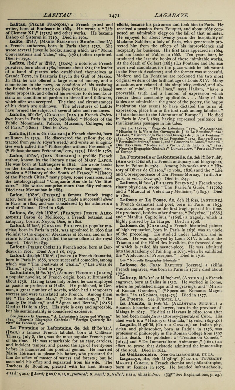 LAFITA U LA GAR A YE Lafitau, (Pierre Francois,) a French priest and writer, born at Bordeaux in 1685. He wrote a “Life of Clement XI.,” (1752,) and other works. He became Bishop of Sisteron in 1719. Died in 1764. Lafite, lf'ffet', (Marie Elisabeth Boude—boo'f',) a French authoress, born in Paris about 1750. She wrote several juvenile books, among which are “ Moral Conversations and Tales,” etc., (1781,) often reprinted. Died in 1794. Lafitte, If-fit' or lf'fet', (Jean,) a notorious French privateer, born about 1780, became about 1813 the leader of a band of pirates who established themselves at Grande Terre, in Barataria Bay, in the Gulf of Mexico. In 1814 he was offered a large sum of money, and a commission in the navy, on condition of his assisting the British in their attack on New Orleans. He refused these proposals, and offered his services to defend Loui¬ siana on condition of pardon to himself and followers, which offer was accepted. The time and circumstances of his death are unknown. The adventures of Lafitte have formed the subject of several tales and romances. Lafolie, lf'fo'le', (Charles Jean,) a French littira- teur, born in Paris in 1780, published “ Notices of the Public Monuments, Palaces, Museums, Colleges, etc. of Paris,” (1820.) Died in 1824. Lafolie, (Louis Guillaume,) a French chemist, born at Rouen in 1739. He discovered the yellow dye ex¬ tracted from gaudey (dyer’s weed,) and wrote an imagina¬ tive work called the “ Philosopher without Pretension,” (“ Philosophe sans Pretention,” etc., 1775.) Died in 1780. Lafon, lf'f6N', (Jean Bernard,) a prolific French author, known by the literary name of Mary Lafon. He was born at Lafrant^aise in 1812. He wrote books on the troubadours, on the Provensal language, etc, besides a “ History of the South of France,” “ History of the French Cities,” many plays, some romances, and the autobiographical “Cinquante Ans de la Vie litte* raire.” His works comprise more than fifty volumes. Died near Montauban in 1884. Lafon, lt'f6N', (Pierre,) a famous French tragic actor, born in Perigord in 1775, made a successful dibut in Paris in 1800, and was considered by his admirers a rival of Talma. Died in 1846. Lafons, de, deh lt'fdN', (Francois Joseph Alex¬ andre,) Baron de Mellicocq, a French botanist and antiquary, born at Noyon, Oise, in 1802. Lafont, lf'f<!>N', (Charles Philippe,) a popular mu¬ sician, born in Paris in 1781, was appointed in 1809 first violinist to the emperor Alexander of Russia, and on his return to Paris in 1815 filled the same office at the royal chapel. Died in 1839. Lafont, (Pierre Ch£ri,) a French actor, born at Bor¬ deaux in 1801. Died April 18, 1873. Lafont, de,deh lf'f6N', (Joseph,) a French dramatist, born in Paris in 1686, wrote successful comedies, among which was “The Festivals of Thalia,” (“Les F€tes de Thalie,” 1714) Died in 1725. Lafontaine, lf'fAN't&n', (August Heinrich Julius,) a popular novelist, of French origin, born at Brunswick about 1758. Having taken holy orders, he was employed as pastor or professor at Halle. He published, in Ger¬ man, a great number of novels, which had a temporary success and were translated into French. Among them are “The Singular Man,” (“Der Sonderling,”) “The Family De Halden,” and “Agnes and Bertha,” (1818.) Died at Halle in 1831. His style is easy and agreeable, but his sentimentality is considered excessive. See Johann G. Gruber, ‘‘A. Lafontaine’s Leben und Wirken,” 1833; “ Nouvelle Biographie G^n^rale;” “ Foreign Quarterly Re¬ view” for February, 1834. La Fontaine or Lafontaine, de, deh lf'fiN'tfn', (Jean,) a famous French fabulist, born at Chateau- Thierry, July 8, 1621, was the most popular French poet of his time. He was remarkable for an easy, careless, and indolent temper, and passed the age of twenty-one before he manifested his poetical genius. He married Marie Hericart to please his father, who procured for him the office of master of waters and forests; but he soon sold his office and separated from his wife. The Duchess de Bouillon, pleased with his first literary efforts, became his patroness and took him to Paris. He received a pension from Fouquet, and about 1662 com¬ posed an admirable elegy on the fall of that minister. He enjoyed for about twenty years the hospitality of Madame Sabli&re, a lady of Paris, who generously pro¬ tected him from the effects of his improvidence and incapacity for business. His first tales appeared in 1664, and six Dooks of Fables in 1668. Ten years later, he produced the last six books of those inimitable works. At the death of Colbert (1683,) La Fontaine and Boileau were rival candidates for the place which he left vacant in the French Academy; and the former was successful. Moli£re and La Fontaine are reckoned the two most original writers of the brilliant age of Louis XIV. Many anecdotes are related of his simplicity, naivety and ab¬ sence of mind. “ His lines,” says Hallam, “ have a proverbial truth and a humour of expression which render them constantly applicable. . . . Many of his fables are admirable: the grace of the poetry, the happy inspiration that seems to have dictated tne turns of expression, place him in the first rank among fabulists.” (“ Introduction to the Literature of Europe.”) He died in Paris in April, 1695, having expressed penitence for the licentious passages in his tales. See La Harpe, “ filoge de Lafontaine,” 1774; Walckenaek, “Histoire de la Vie et des Ouvrages de J. de La Fontaine,” 1820; Marais, “ Histoire de la Vie et des Ouvrages de J. de La Fontaine,” 1811; Chamfort, “ £loge de La Fontaine,” 1774; Saintb-Beuve “ Portraits litt^raires,” tome i., and “ Causeries du Lundi,” tome vii.; Des Renaudes, ‘‘Notice sur la Vie de J. de Lafontaine,” 1852; “ Nouvelle Biographie Gdn^rale ;** Longfellow, “ Poets and Poetry of Europe.” La Fontenelle or Lafontenelle, de, deh If fiNt'n&l', (Armand D£sir£,) a French antiquary and biographer, born in Poitou in 1784. Among his works are a “ His¬ tory of Oliver de Clisson,” (2 vols., 1826,) and the “ Life and Correspondence of Du Plessis-Mornay,” (with Au- guis, 12 vols., 1822-42.) Died in 1847. Lafosse, lf'foss', (Philippe Ltienne,) a French vete¬ rinary physician, wrote “The Farrier’s Guide,” (1766,) and a “Manual of Veterinary Medicine,” (1803.) Died ir 1820. Lafosse or La Fosse, de, deh If foss, (Antoine,) a French dramatist and poet, born in Paris in 1653, was accounted by some the first tragic poet of his time. He produced, besides other dramas, “ Polyx&ne,” (1686,) and “Manlius Capitolinus,” (1698,) a tragedy, which is highly praised by La Harpe. Died in 1708. Lafosse, de, (Charles,) a French historical paintet of high reputation, born in Paris in 1636, was an unci© of the preceding. He studied under Lebrun, and in Rome. He was employed by Louis XIV. to adorn the Trianon and the Hotel des Invalides, the frescoed dome of which is called his master-piece. He was admitted into the Academy of Painting in 1683, when he exhibited the “Abduction of Proserpine.” Died in 1716. See “Nouvelle Biographie G^n^rale.” Lafosse, de, (Jean Baptiste Joseph,) a skilfult French engraver, was born in Paris in 1721; died about 1775- Lafrery, HfVre' or lf'fReh-re', (Antoine,) a French engraver, born at Salins in 1512. He worked in Rome, where he published maps and engravings, and “Mirror of Roman Grandeur,” (“Speculum Romanae Magni- tudinis,” in 118 plates, 1554-73.) Died in 1577. La Fuente. See Fuente, La. La Fuente, li fw£n't&, (AlcAntara Miguel,) a Spanish historian and lawyer, born in the province of Malaga in 1817. He died at Havana in 1850, soon after he had been made fiscal (attorney-general) of Cuba. His chief work is a “ History of Granada,” (4 vols., 1843-48.) Lagalla, lf-gfl'lf, (Giulio Cesare,) an Italian phy¬ sician and philosopher, born at Padula in 1576, was professor of philosophy in the Roman College from 1597 till his death. He published a “Treatise on Comets,” (1613,) and “De Immortalitate Animorum,” (1621,) an effort to prove that Aristotle admitted the immortality of the soul. Died in 1624. La Gallifisonidre. See Gallissoni^re, de la. Lagaraye, de, deh lf'gf'r&', (Claude Toussaint Marot,) Comte, a French chemist and philanthropist, born at Rennes in 1675. He founded infant-schools,