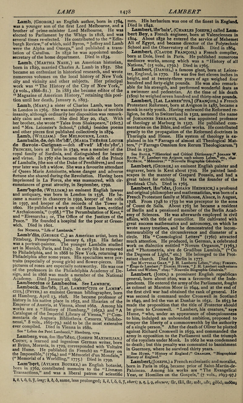 Lamb, (George,) an English author, born in 1784, was a younger son of the first Lord Melbourne, and a brother of prime-minister Lord Melbourne. He was elected to Parliament by the Whigs in 1818, and was several times re-elected. He contributed to the “ Edin¬ burgh Review,” of which, said Byron, “Jeffrey and Lamb were the Alpha and Omega,” and published a trans¬ lation of Catullus. In 1832 he wras appointed under¬ secretary of the home department. Died in 1834. Lamb, (Martha Nash,) an American historian, born in 1829, married Charles A. Lamb in 1852. She became an enthusiast in historical research, and wrote numerous volumes on the local history of New York city and vicinity and other subjects. Her principal work was ‘‘The History of the City of New York,” (2 vols., 1866-81.) In 1883 she became editor of the “ Magazine of American History,” retaining this posi¬ tion until her death, January 2, 1893. Lamb, (Mary,) a sister of Charles Lamb, was born in London in 1765. She was subject to attacks of terrible insanity, although ordinarily her disposition was remark¬ ably calm and sweet. She died May 20, 1847. With her brother, she wrote “Tales from Shakspeare,” (1807,) and “Mrs. Leicester’s School,” (1808,) besides poems and other pieces first published collectively in 1874. Lamb, (William.) See Melbourne, Lord. Lamballe, de, d$h lfiN'btl', (Maria Th^r^se Louise de Savoie - Carignan—deh sf'vwl' kt'rfen'yflN',) Princess, born at Turin in 1749, was a member of the royal family of Sardinia, and distinguished for beauty and virtue. In 1767 she became the wife of the Prince of Lamballe, (the son of the Duke of Penthi&vre,) and one year later was left a widow. She was a favourite attendant of Queen Marie Antoinette, whose danger and adverse fortune she shared during the Revolution. Having been imprisoned in La Force, she was massacred, with cir¬ cumstances of great atrocity, in September, 1792. Lam'barde, (William,) an eminent English lawyer and antiquary, was born in London in 1536. He be¬ came a master in chancery in 1592, keeper of the rolls in 1597, and keeper of the records of the Tower in 1600. He published a work on old Saxon laws, entitled “ Archaionomia,” (1568,) “The Perambulation of Kent,” and “Eirenarcha; or, The Office of the Justices of the Peace.” He founded a hospital for the poor at Green¬ wich. Died in 1601. See Nichols, “Life of Lambarde.” Lamb'din, (George C.,) an American artist, born In Pittsburg, Pennsylvania, January 6, 1832. His father was a portrait-painter. The younger Lambdin studied art in Munich, Paris, and Italy. In early life he removed to Philadelphia, and in 1868 to New York, returning to Philadelphia after some years. His specialties were por¬ traits (especially of young girls) and flower-pieces. His pictures of roses are especially noteworthy. He was one of the professors in the Philadelphia Academy of De- sign, and in 1868 was made a member of the National Academy. Died January 28, 1896. Lambeccius or Lambecius. See Lambeck. Lambeck, llm'bSk, [Lat. Lambec'cius or Lamb*'- cius,] (Peter,) an eminent German bibliographer, born at Hamburg, April 13, 1628. He became professor of history m his native place in 1652, and librarian of the Emperor of Austria, at Vienna, about 1662. Among his works are a “History of Hamburg,” (1652,) and “A Catalogue of the Imperial Library of Vienna,” (“ Com¬ mentary de Augusta Bibliotheca Ctesarea. Vindobo- nensi, 8 vols., 1665-79,) said to be the most extensive ever compiled. Died in Vienna in 1680. See “Leben des Petri Lambeccii,” Hamburg, 1724. Lamberg, von, fon llm'bgRG, (Joseph Maximilian,) Count, a learned and ingenious German writer, born at Briinn, Moravia, in 1729, corresponded with Voltaire *tnd Hume. He published (in French) an “ Essay on the Impossible,” (1764,) and “Memoriel d’un Mondain ” (“Memorial of a Worldling,” 1775.) Died in 1792. Lam'bert, (Aylmer Bourke,) an English botanist born in 1762, contributed memoirs to the “Linneean Transactions,” and was a liberal patron of scientific men. His herbarium was one of the finest in England, Died in 1842. Lambert, IfiNTiaiR', (Charles Joseph,) called Lam¬ bert Bey, a French engineer, born at Valenciennes in 1804. About 1832 he entered the service of Mehemet Ali of Egypt, and became director of the Polytechnic School and the Observatory of Boollk. Died in 1864 Lambert, (Claude Francois,) a French compiler, born at Dole, lived in Paris. He published numerous mediocre works, among which was a “ History of all Nations,” (15 vols., 1750.) Died in 1765. Lambert, (Daniel,) a famous giant, born at Leices¬ ter, England, in 1770. He was five feet eleven inches in height, and at twenty-three years of age weighed four hundred and forty-eight pounds. He was also remark¬ able for his strength, and performed wonderful feats as a swimmer and pedestrian. At the time of his death (1809) he weighed seven hundred and thirty-nine pounds. Lambert, [Lat. Lamber'tus,] (Francois,) a French Protestant Reformer, born at Avignon in 1487, became a monk in early youth. Having embraced the Reformed re¬ ligion, he fled to Switzerland in 1522, assumed the name of Johannes Serranus, and was appointed professor of theology at Marburg in 1527. He published com¬ mentaries on the Bible, and other works. He contributed greatly to the propagation of the Reformed doctrines in Thuringia and Hesse. His system of theology is ex¬ plained in his “ Farrago of almost all Theological Mat¬ ters,” (“ Farrago Omnium fere Rerum Theologicarum.”) Died in 1530. See Bayle, “Historical and Critical DictionaryJohann W. Baum, “ F. Lambert von Avignon nach seinem Leben,’1 etc., 1840 NicIron, “M^moires;” “Nouvelle Biographie Gdn^rale.” Lambert, (George,) an eminent English painter and engraver, born in Kent about 1710. He painted land¬ scapes in the manner of Gaspard Poussin, and had a great talent for etching. He was the founder of the Beefsteak Club. Died in 1765. Lambert, llm'bSRt, (Johann Heinrich,) a profound and original philosopher and mathematician, was born of a French Protestant family at Miilhouse, Alsace, in August, 1728. From 1748 to 1759 he was preceptor to the sons of Count de Salis. About 1763 he became a resident of Berlin and a pensioned member of the Berlin Acad¬ emy of Sciences. He was afterwards employed in civil affairs, with the title of councillor. He cultivated with great success mathematics and astronomy, on which he wrote many treatises, and he demonstrated the incom¬ mensurability of the circumference and diameter of a circle. His “Cosmological Letters” (1761) attracted much attention. He produced, in German, a celebrated work on dialectics entitled “Novum Organon,” (1763,) and “ Photometria, sive de Gradibus Luminis,” (“ On the Degrees of Light,” etc.) He belonged to the Prot¬ estant church. Died in Berlin in 1777. See Matthias Graf, “ J. H. Lamberts Leben,” 1829; Formey, “ filoge de LambertDaniel Huber, “ J. H. Lambert nach seinem Leben und Wirken,” 1829; “ Nouvelle Biographie G^n4rale.” Lambert, (John,) a prominent English republican general, born about 1620, was a favourite of the Inde¬ pendents. He entered the army of the Parliament, fought as colonel at Marston Moor in 1644, and at the end of the first civil war had obtained the rank of general. He was second in command under Cromwell in Scotland in 1649, and led the van at Dunbar in 1651. In 1653 he made the proposition that the title of Protector should be given to Cromwell. “ Lambert, his creature,” says Hume, “who, under an appearance of obsequiousness to him, indulged an unbounded ambition, proposed to temper the liberty of a commonwealth by the authority of a single person.” After the death of Oliver he plottea against Richard Cromwell in 1659, and commanded the army in opposition to the Parliament until the triumph of the royalists under Monk. In 1662 he was condemned to death; but this penalty was commuted to banishment in Guernsey, where he survived thirty years. See Hume, “History of England;” Granger, “Biographical History of England.” Lambert,(Joseph,) a French ecclesiastic and moralist, born in Paris in 1654, became prior of Saint-Martin-de- Palaiseau. Among his works are “The Evangelical Year, or Homilies on the Gospels,” (7 vols., 1693-97,)