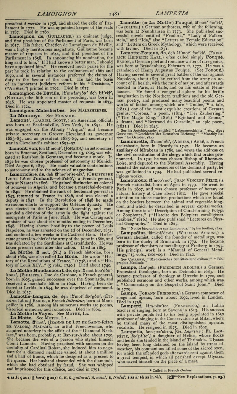 fresident d mortier in 1758, and shared the exile of Par- iament in 1772. He was appointed keeper of the seals in 1787. Died in 1789. Lamoignon, de, (Guillaume,) an eminent judge, and first president of the Parliament of Paris, was born in 1617. His father, Chretien de Lamoignon de Baville, was a highly meritorious magistrate. Guillaume became master of requests in 1644, and first president of the Parliament in 1658. In announcing his nomination, the king said to him, “ If I had known a better man, I should have appointed him.” He received much praise for the part he took in relation to the ordinances of 1667 and 1670, and in several instances preferred the claims of duty to the favour of the court. He laid the basis of an important judiciary reform in his “Decisions,” (“Arretes,”) printed in 1702. Died in 1677. Lamoignon de B&ville, lt'mwin/y6N' d$h b&'v£l', (Nicolas,) the fifth son of the preceding, was born in 1648. He was appointed master of requests in 1673. Died in 1724 Lamoignon-Malesherbes. See Malesherbes. La Monnoye. See Monnoie. Lamont/, (Daniel Scott,) an American official, was born at Eastlandville, New York, in 1851. He was engaged on the Albany “Argus” and became private secretary to Grover Cleveland as governor 1883-85, and as president 1885-89, and secretary of war in Cleveland’s cabinet 1893-97. Lamont, von, fon li'mont', (Johann,) an astronomer, born in Braemar, Scotland, December 13, 1805, was edu¬ cated at Ratisbon, in Germany, and became a monk. In 1852 he was chosen professor of astronomy at Munich. Died August 6, 1879. He made valuable contributions to astronomy and to the science of magnetism. Lamorici&re, de, deh lil'mo're'se-aiR', (Christophe Louis L£on Juchault—zhu'sho',) a French general, born at Nantes in 1806. He gained distinction as colonel of zouaves in Algeria, and became a mar^chal-de-camp in 1840. He obtained the rank of lieutenant-general in 1843, returned to France in 1846, and was elected a deputy in 1847. In the Revolution of 1848 he made strenuous efforts to support the Orleans dynasty. He was elected to the Constituent Assembly, and com¬ manded a division of the army in the fight against the insurgents of Paris in June, 1048. He was Cavaignac’s minister of war about six months ending in December, 1848. Having shown hostility to the power of Louis Napoleon, he was arrested on the 2d of December, 1851, and confined a few wreeks in the Castle of Ham. He be¬ came general-in-chief of the army of the pope in i860, and was defeated by the Sardinians at Castelfidardo. He was taken prisoner soon after this action. Died in 1865. La Mothe, It mot, (N.,) a French historian, born about 1680, was also called La Hode. He wrote “ His¬ tory of the Revolutions of France,” (1738,) and a “ His¬ tory of Louis XIV.,” (5 vols., 1740.) Died about 1740. La Motke-Houdancourt, de, deh It mot hoo'dfiN'- kooR', (Philippe,) Due de Cardone, a French general, born in 1605, gained successes over the Spaniards, and received a marshal’s baton in 1642. Having been de¬ feated at Lerida in 1644, he was deprived of command. Died in 1657. Lamothe-Langon, de, deh It'mot'lftN'g^N', (Eti¬ enne L£on,) Baron, a French litterateur, born at Mont- ellier in 1786. Among his numerous works are poems, istorical memoirs, and romances. Died in 1864. La Mothe le Vayer. See Mothe, La. La Motte. See Motte, La. Lamotte, lt'mot', (Jeanne de Luz de Saint-R£my de Valois,) Madame, an artful Frenchwoman, who acquired notoriety in the affair of the “ Diamond Neck¬ lace,” was born, probably, at Bar-sur-Aube about 1750. She became the wife 01 a person who styled himself Count Lamotte. Having practised with success on the credulity of Cardinal Rohan, she induced him to nego¬ tiate for a diamond necklace valued at about a million and a half of francs, which he designed as a present to the queen. Her husband absconded with the diamonds, which she had obtained by fraud. She was whipped and imprisoned for this offence, and died in 1791. Lamotte- (or La Motte-) Fouqu6, lt'mot' foo'ki', (Caroline,) a German authoress, wife of the following, was born at Nennhausen in 1773. She published suc¬ cessful novels entitled “Feodora,” “Lady of Falken- stein,” and “Ida,” also “Letters on Female Education” and “ Letters on Greek Mythology,” which were received with favour. Died in 1831. Lamotte-Fouque, de, deh lt'mot' foo'ki', (Fried rich Heinrich Karl,) often called simply Fouqu6, Baron, a German poet and romance-writer of rare genius, was born at Brandenburg, February 12, 1777. He was a grandson of Henry Augustus Fouque. (See Fouqu£.) Having served in several great battles of the war against Napoleon, about 1813 he retired from the army on ac¬ count of ill health, with the rank of major, and afterwards resided in Paris, at Halle, and on his estate of Nenn¬ hausen. He found a congenial sphere for his fertile imagination in the Northern traditions and the old Ger¬ man poetry, and produced many beautiful poems and works of fiction, among which are “Undine,”* a tale, (1813,) one of the most exquisite creations of German genius, “Corona,” a poem, (1814,) “Der Zauberring,” (“The Magic Ring,” 1816,) “Eginhard and Emma,” a drama, and “Bertrand du Guesclin,” an epic poem, (1821.) Died in 1843. See his Autobiography, entitled “ Lebensgeschichte,” etc., 1840; Gf.rvinus, “Geschichte der Deutschen Dichtung;” “Monthly Re¬ view” for October, 1820. Lamourette, lt'moo'r£t', (Adrien,) Abb£, a French ecclesiastic, born in Picardy in 1742. He became an auxiliary of Mirabeau in 1789, and wrote the address on the civil constitution of the clergy which that orator pro¬ nounced. In 1791 he was chosen Bishop of Rhone-et- Loire, and deputed to the National Assembly. Having resisted the extreme measures of the dominant party, he was guillotined in 1794. He had published several re¬ ligious works. Lamouroux, li'moo'roo', (Jean Vincent F£lix,) a French naturalist, born at Agen in 1779. He went to Paris in 1807, and was chosen professor of botany or natural history at Caen about 1810. He gave special attention to those marine productions which are found on the borders between the animal and vegetable king¬ dom, and which he described in several capital works. Among these is a “ Description of Coral-forming Polypi or Zoophytes,” (“ Histoire des Polypiers corallig&nes flexibles,” 1816.) He also published “ Lectures on Phys¬ ical Geography.” Died in 1825. See “ Notice biographique sur Lamouroux,” by his brother, 1839. Lampadius, lim-pt'de-hs, (Wilhelm August,) a German chemist, called the founder of metallurgy, was born in the duchy of Brunswick in 1772. He became professor of chemistry or metallurgy at Freiberg in 179s- His principal work is a “ Manual of General Metal¬ lurgy,” (3 vols., 1801-09.) Died in 1842. See Callisen, “ Medicinisches Schriftsteller-Lexikon“ Bio- graphie M^dicale.” Lampe, ltm'p?h, (Friedrich Adolph,) a German Protestant theologian, born at Detmold in 1683. He became professor of theology at Utrecht in 1720, and published sermons and other works, among which was a “ Commentary on the Gospel of Saint John.” Died in 1729. Lampe, (Johann Friedrich,) a German composer of songs and operas, born about 1692, lived in London. Died in 1756. Lamperti, ltni-p§R'tee, (Francesco,) an Italian teacher of singing, born at Savona in 1813. His success with private pupils led to his being appointed in 1850 professor of singing to the Conservatorio at Milan, where he trained many of the most distinguished operatic vocalists. He resigned in 1875. Died in 1892. Lampetia, lam-pee'she-a, [Gr. Aa/sneTiT]; Fr. Lam- p6tie, lftN'pci'te',] a daughter of Helios, whose flocks and herds she tended in the island of Thrinakia. Ulysses having been long detained on the island by stress of weather, his companions killed some of the sacred oxen, for which the offended gods afterwards sent against them a great tempest, in which all perished except Ulysses, who saved himself on the piece of a mast. * Called in French Ondine.