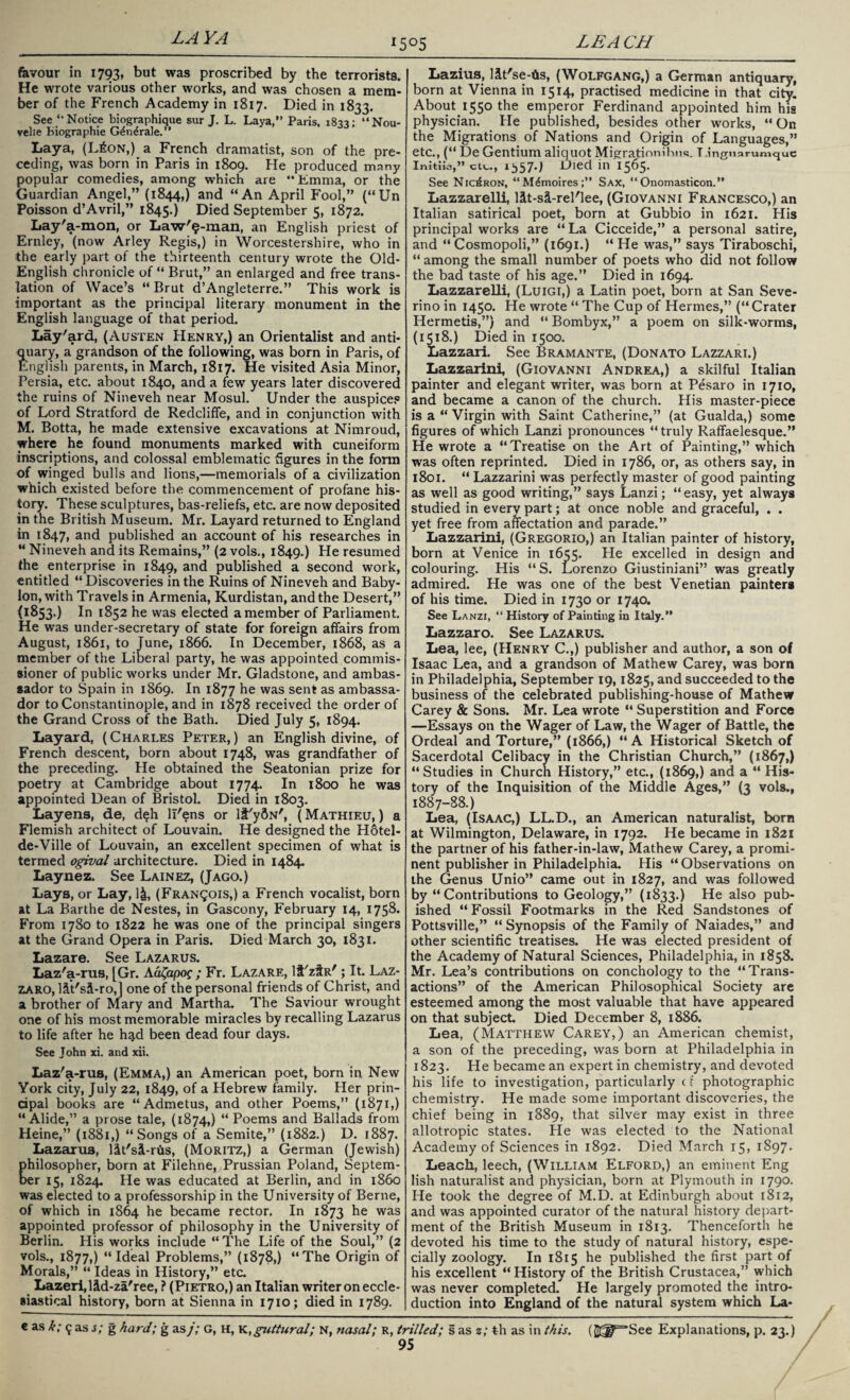 LA YA l5°5 LEA CH favour in 1793, but was proscribed by the terrorists. He wrote various other works, and was chosen a mem¬ ber of the French Academy in 1817. Died in 1833. See “ Notice biographique sur J. L. Laya,” Paris, 183a; “Nou- velie Kiographie G^n^rale.” Laya, (L£on,) a French dramatist, son of the pre¬ ceding, was born in Paris in 1809. He produced many popular comedies, among which are “Emma, or the Guardian Angel,” (1844,) and “An April Fool,” (“Un Poisson d’Avril,” 1845.) Died September 5, 1872. Lay'a-mon, or Law'9-man, an English priest of Ernley, (now Arley Regis,) in Worcestershire, who in the early part of the thirteenth century wrote the Old- English chronicle of “ Brut,” an enlarged and free trans¬ lation of Wace’s “Brut d’Angleterre.” This work is important as the principal literary monument in the English language of that period. Lay'ard, (Austen Henry,) an Orientalist and anti¬ quary, a grandson of the following, was born in Paris, of English parents, in March, 1817. He visited Asia Minor, Persia, etc. about 1840, and a few years later discovered the ruins of Nineveh near Mosul. Under the auspice? of Lord Stratford de Redcliffe, and in conjunction with M. Botta, he made extensive excavations at Nimroud, where he found monuments marked with cuneiform inscriptions, and colossal emblematic figures in the form of winged bulls and lions,—memorials of a civilization which existed before the commencement of profane his¬ tory. These sculptures, bas-reliefs, etc. are now deposited in the British Museum. Mr. Layard returned to England in 1847, a°d published an account of his researches in “ Nineveh and its Remains,” (2 vols., 1849.) He resumed the enterprise in 1849, and published a second work, entitled “ Discoveries in the Ruins of Nineveh and Baby¬ lon, with Travels in Armenia, Kurdistan, and the Desert,” (1853.) 1° 1852 he was elected a member of Parliament. He was under-secretary of state for foreign affairs from August, 1861, to June, 1866. In December, 1868, as a member of the Liberal party, he was appointed commis¬ sioner of public works under Mr. Gladstone, and ambas¬ sador to Spain in 1869. In 1877 he was sent as ambassa¬ dor to Constantinople, and in 1878 received the order of the Grand Cross of the Bath. Died July 5, 1894. Layard, ( Charles Peter, ) an English divine, of French descent, born about 1748, was grandfather of the preceding. He obtained the Seatonian prize for poetry at Cambridge about 1774. In 1800 he was appointed Dean of Bristol. Died in 1803. Layens, de, deh ll'ens or It'ydN', (Mathieu, ) a Flemish architect of Louvain. He designed the Hotel- de-Ville of Louvain, an excellent specimen of what is termed ogival architecture. Died in 1484. Laynez. See Lainez, (Jago.) Lays, or Lay, 1&, (Francois,) a French vocalist, born at La Barthe de Nestes, in Gascony, February 14, 1758. From 1780 to 1822 he was one of the principal singers at the Grand Opera in Paris. Died March 30, 1831. Lazare. See Lazarus. Laz'a-rus, [Gr. Aa^apoc ; Fr. Lazare, lf'zfR'; It. Laz¬ zaro, l&t'si-ro,] one of the personal friends of Christ, and a brother of Mary and Martha. The Saviour wrought one of his most memorable miracles by recalling Lazarus to life after he h^d been dead four days. See John xi. and xii. Laz'a-rus, (Emma,) an American poet, born in New York city, July 22, 1849, of a Hebrew family. Her prin¬ cipal books are “ Admetus, and other Poems,” (1871,) “ Alide,” a prose tale, (1874,) “ Poems and Ballads from Heine,” (1881,) “Songs of a Semite,” (1882.) D. 1887. Lazarus, lit'si-rus, (Moritz,) a German (Jewish) philosopher, born at Filehne, Prussian Poland, Septem¬ ber 15, 1824. He was educated at Berlin, and in i860 was elected to a professorship in the University of Berne, of which in 1864 he became rector. In 1873 was appointed professor of philosophy in the University of Berlin. His works include “The Life of the Soul,” (2 vols., 1877,) “Ideal Problems,” (1878,) “The Origin of Morals,” “ Ideas in History,” etc. Lazeri,lid-za'ree, ? (Pietro,) an Italian writer on eccle¬ siastical history, born at Sienna in 1710; died in 1789. Lazius, Ht'se-fts, (Wolfgang,) a German antiquary, born at Vienna in 1514, practised medicine in that city. About 1550 the emperor Ferdinand appointed him his physician. He published, besides other works, “On the Migrations of Nations and Origin of Languages,” etc., (“ De Gentium aliquot Migrajionihim. T.ingnarumque Initiia,” civ.., 1557-1 Died in 1365. See Nic^ron, “M^moires;” Sax, “ Onomasticon.” Lazzarelli, Ht-sl-rel'lee, (Giovanni Francesco,) an Italian satirical poet, born at Gubbio in 1621. His principal works are “La Cicceide,” a personal satire, and “ Cosmopoli,” (1691.) “ He was,” says Tiraboschi, “ among the small number of poets who did not follow the bad taste of his age.” Died in 1694. Lazzarelli, (Luigi,) a Latin poet, born at San Seve- rino in 1450. He wrote “ The Cup of Hermes,” (“Crater Hermetis,”) and “ Bombyx,” a poem on silk-worms, (1518.) Died in 1500. Lazzari. See B ram ante, (Donato Lazzari.) Lazzarini, (Giovanni Andrea,) a skilful Italian painter and elegant writer, was born at Pesaro in 1710, and became a canon of the church. His master-piece is a “ Virgin with Saint Catherine,” (at Gualda,) some figures of which Lanzi pronounces “truly Raffaelesque.” He wrote a “Treatise on the Art of Painting,” which was often reprinted. Died in 1786, or, as others say, in 1801. “ Lazzarini was perfectly master of good painting as well as good writing,” says Lanzi; “easy, yet always studied in everv part; at once noble and graceful, . . yet free from affectation and parade.” Lazzarini, (Gregorio,) an Italian painter of history, born at Venice in 1655. He excelled in design and colouring. His “S. Lorenzo Giustiniani” was greatly admired. He was one of the best Venetian painters of his time. Died in 1730 or 1740. See Lanzi, “ History of Painting in Italy.” Lazzaro. See Lazarus. Lea, lee, (Henry C.,) publisher and author, a son of Isaac Lea, and a grandson of Mathew Carey, was born in Philadelphia, September 19,1825, and succeeded to the business of the celebrated publishing-house of Mathew Carey & Sons. Mr. Lea wrote “ Superstition and Force —Essays on the Wager of Law, the Wager of Battle, the Ordeal and Torture,” (1866,) “A Historical Sketch of Sacerdotal Celibacy in the Christian Church,” (1867,) “Studies in Church History,” etc., (1869,) and a “ His¬ tory of the Inquisition of the Middle Ages,” (3 vols., 1887-88.) Lea, (Isaac,) LL.D., an American naturalist, born at Wilmington, Delaware, in 1792. He became in 1821 the partner of his father-in-law, Mathew Carey, a promi¬ nent publisher in Philadelphia. His “ Observations on the Genus Unio” came out in 1827, and was followed by “Contributions to Geology,” (1833.) He also pub- ished “Fossil Footmarks in the Red Sandstones of Pottsville,” “ Synopsis of the Family of Naiades,” and other scientific treatises. He was elected president of the Academy of Natural Sciences, Philadelphia, in 1858. Mr. Lea’s contributions on conchology to the “Trans¬ actions” of the American Philosophical Society are esteemed among the most valuable that have appeared on that subject Died December 8, 1886. Lea, (Matthew Carey,) an American chemist, a son of the preceding, was born at Philadelphia in 1823. He became an expert in chemistry, and devoted his life to investigation, particularly c t photographic chemistry. He made some important discoveries, the chief being in 1889, that silver may exist in three allotropic states. He was elected to the National Academy of Sciences in 1892. Died March 15, 1897. Leach, leech, (William Elford,) an eminent Eng lish naturalist and physician, born at Plymouth in 1790. He took the degree of M.D. at Edinburgh about 1812, and was appointed curator of the natural history depart¬ ment of the British Museum in 1813. Thenceforth he devoted his time to the study of natural history, espe¬ cially zoology. In 1815 he published the first part of his excellent “ History of the British Crustacea,” which was never completed. He largely promoted the intro¬ duction into England of the natural system which La- € as k; 9 as s; g hard; g as/; G, H, Yi, guttural; N, nasal; R, trilled; s as z; %h as in this. (SJT^See Explanations, p. 23.) 95