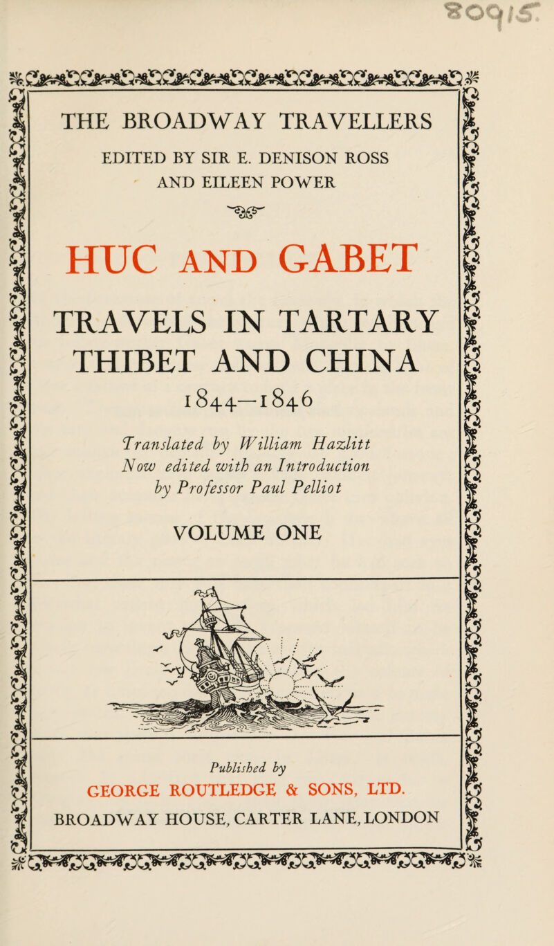 EDITED BY SIR E. DENISON ROSS AND EILEEN POWER HUC AND GABET TRAVELS IN TARTARY THIBET AND CHINA I 844—1846 Translated by William Hazlitt Now edited with an Introduction by Professor Paul Pelliot VOLUME ONE Published by GEORGE ROUTLEDGE & SONS, LTD. BROADWAY HOUSE, CARTER LANE, LONDON