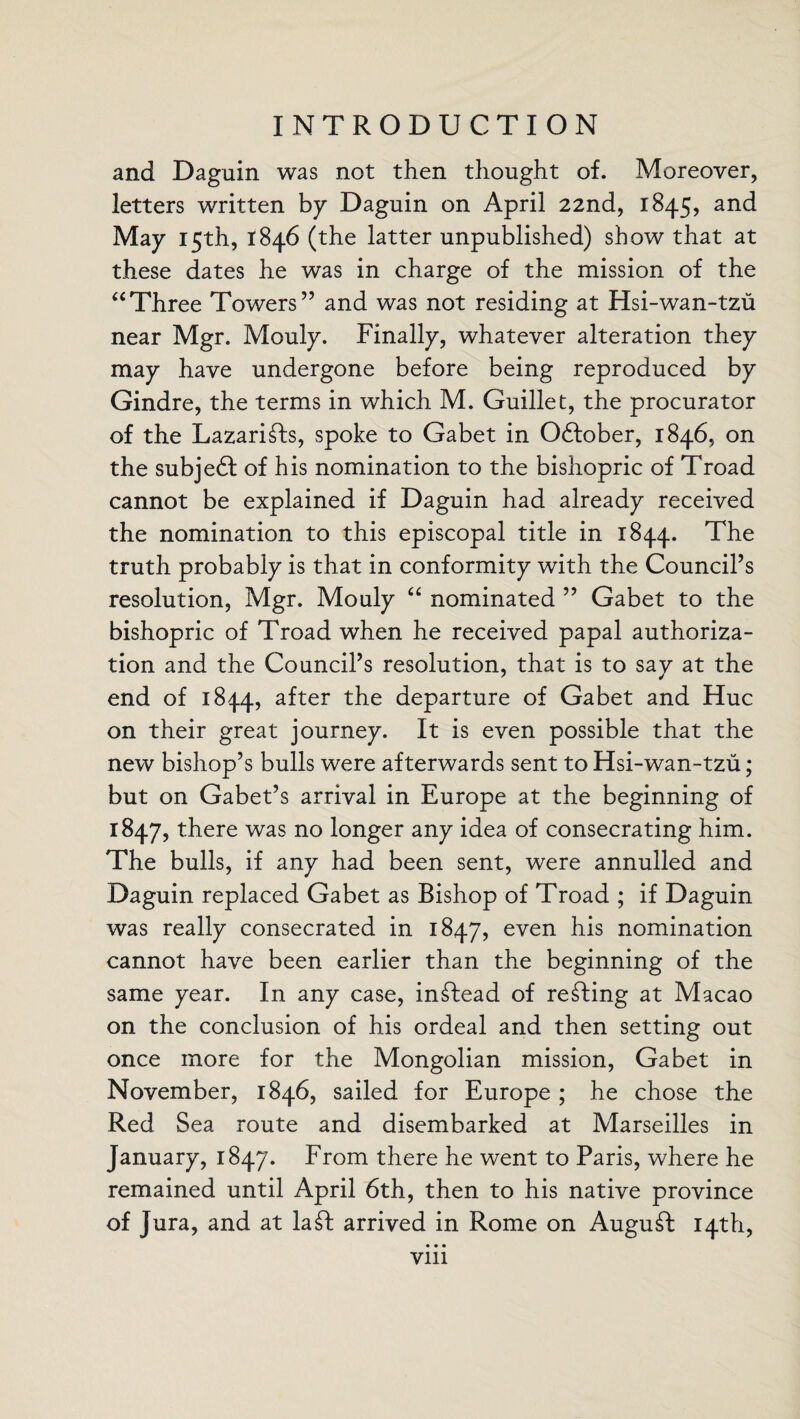 and Daguin was not then thought of. Moreover, letters written by Daguin on April 22nd, 1845, and May 15th, 1846 (the latter unpublished) show that at these dates he was in charge of the mission of the “Three Towers” and was not residing at Hsi-wan-tzu near Mgr. Mouly. Finally, whatever alteration they may have undergone before being reproduced by Gindre, the terms in which M. Guillet, the procurator of the Lazari£ls, spoke to Gabet in 0£tober, 1846, on the subjedf of his nomination to the bishopric of Troad cannot be explained if Daguin had already received the nomination to this episcopal title in 1844. The truth probably is that in conformity with the Council’s resolution, Mgr. Mouly “ nominated ” Gabet to the bishopric of Troad when he received papal authoriza¬ tion and the Council’s resolution, that is to say at the end of 1844, after the departure of Gabet and Hue on their great journey. It is even possible that the new bishop’s bulls were afterwards sent to Hsi-wan-tzu; but on Gabet’s arrival in Europe at the beginning of 1847, there was no longer any idea of consecrating him. The bulls, if any had been sent, were annulled and Daguin replaced Gabet as Bishop of Troad ; if Daguin was really consecrated in 1847, even his nomination cannot have been earlier than the beginning of the same year. In any case, instead of reeling at Macao on the conclusion of his ordeal and then setting out once more for the Mongolian mission, Gabet in November, 1846, sailed for Europe ; he chose the Red Sea route and disembarked at Marseilles in January, 1847. From there he went to Paris, where he remained until April 6th, then to his native province of Jura, and at la£I arrived in Rome on Auguft 14th, • • • Vlll