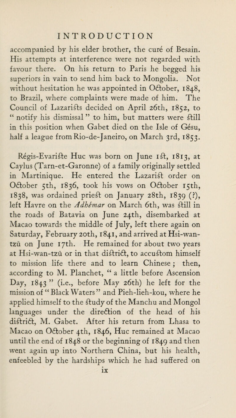 accompanied by his elder brother, the cure of Besain. His attempts at interference were not regarded with favour there. On his return to Paris he begged his superiors in vain to send him back to Mongolia. Not without hesitation he was appointed in October, 1848, to Brazil, where complaints were made of him. The Council of Lazarifts decided on April 26th, 1852, to “ notify his dismissal ” to him, but matters were dtill in this position when Gabet died on the Isle of Gesu, half a league from Rio-de-Janeiro, on March 3rd, 1853. Regis-Evaridte Hue was born on June idt, 1813, at Caylus (Tarn-et-Garonne) of a family originally settled in Martinique. He entered the Lazarift order on Odfober 5th, 1836, took his vows on Odfober 15th, 1838, was ordained priest on January 28th, 1839 (0? left Havre on the Adhemar on March 6th, was £till in the roads of Batavia on June 24th, disembarked at Macao towards the middle of July, left there again on Saturday, February 20th, 1841, and arrived at Hsi-wan- tzu on June 17th. He remained for about two years at Hsi-wan-tzu or in that diftridf, to accuftom himself to mission life there and to learn Chinese ; then, according to M. Planchet, “ a little before Ascension Day, 1843 55 (i.e., before May 26th) he left for the mission of “ Black Waters ” and Pieh-lieh-kou, where he applied himself to the dtudy of the Manchu and Mongol languages under the diredlion of the head of his didtridl, M. Gabet. After his return from Lhasa to Macao on Odlober 4th, 1846, Hue remained at Macao until the end of 1848 or the beginning of 1849 and then went again up into Northern China, but his health, enfeebled by the hardships which he had suffered on