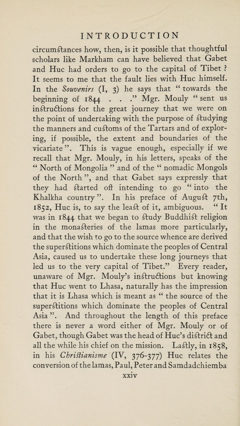 circumstances how, then, is it possible that thoughtful scholars like Markham can have believed that Gabet and Hue had orders to go to the capital of Tibet ? It seems to me that the fault lies with Hue himself. In the Souvenirs (I, 3) he says that “ towards the beginning of 1844 . . .” Mgr. Mouly “ sent us inStrudtions for the great journey that we were on the point of undertaking with the purpose of Studying the manners and cuStoms of the Tartars and of explor¬ ing, if possible, the extent and boundaries of the vicariate”. This is vague enough, especially if we recall that Mgr. Mouly, in his letters, speaks of the “ North of Mongolia ” and of the “ nomadic Mongols of the North ”, and that Gabet says expressly that they had Started oh intending to go “ into the Khalkha country ”. In his preface of AuguSt 7th, 1852, Hue is, to say the leaSt of it, ambiguous. “ It was in 1844 that we began to Study BuddhiSt religion in the monasteries of the lamas more particularly, and that the wish to go to the source whence are derived the superStitions which dominate the peoples of Central Asia, caused us to undertake these long journeys that led us to the very capital of Tibet.” Every reader, unaware of Mgr. Mouly’s inStruftions but knowing that Hue went to Lhasa, naturally has the impression that it is Lhasa which is meant as “ the source of the superstitions which dominate the peoples of Central Asia ”. And throughout the length of this preface there is never a word either of Mgr. Mouly or of Gabet, though Gabet was the head of Hue’s diStrift and all the while his chief on the mission. LaStly, in 1858, in his Chriftianisme (IV, 376-377) Hue relates the conversion of the lamas, Paul, Peter and Samdadchiemba