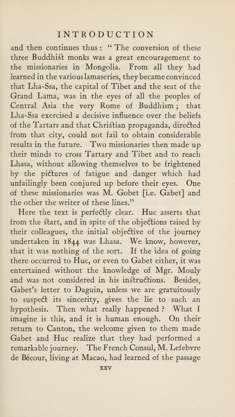 and then continues thus : “ The conversion of these three Buddhist monks was a great encouragement to the missionaries in Mongolia. From all they had learned in the various lamaseries, they became convinced that Lha-Ssa, the capital of Tibet and the seat of the Grand Lama, was in the eyes of all the peoples of Central Asia the very Rome of Buddhism ; that Lha-Ssa exercised a decisive influence over the beliefs of the Tartars and that Christian propaganda, directed from that city, could not fail to obtain considerable results in the future. Two missionaries then made up their minds to cross Tartary and Tibet and to reach Lhasa, without allowing themselves to be frightened by the pidfures of fatigue and danger which had unfailingly been conjured up before their eyes. One of these missionaries was M. Gobet [i.e. Gabet] and the other the writer of these lines.” Here the text is perfectly clear. Hue asserts that from the ftart, and in spite of the objedtions raised by their colleagues, the initial objedfive of the journey undertaken in 1844 was Lhasa. We know, however, that it was nothing of the sort. If the idea of going there occurred to Hue, or even to Gabet either, it was entertained without the knowledge of Mgr. Mouly and was not considered in his indtrudtions. Besides, Gabet’s letter to Daguin, unless we are gratuitously to suspedt its sincerity, gives the lie to such an hypothesis. Then what really happened ? What I imagine is this, and it is human enough. On their return to Canton, the welcome given to them made Gabet and Hue realize that they had performed a remarkable journey. The French Consul, M. Lefebvre de Becour, living at Macao, had learned of the passage