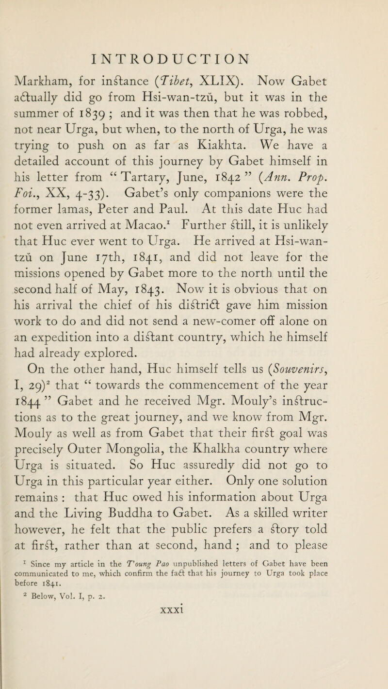 Markham, for instance (Tibet, XLIX). Now Gabet aTually did go from Hsi-wan-tzu, but it was in the summer of 1839 ; and it was then that he was robbed, not near Urga, but when, to the north of Urga, he was trying to push on as far as Kiakhta. We have a detailed account of this journey by Gabet himself in his letter from “ Tartary, June, 1842 ” (Ann. Prop. Foi., XX, 4-33). Gabet’s only companions were the former lamas, Peter and Paul. At this date Hue had not even arrived at Macao.1 Further Till, it is unlikely that Hue ever went to Urga. He arrived at Hsi-wan- tzu on June 17th, 1841, and did not leave for the missions opened by Gabet more to the north until the second half of May, 1843. Now it is obvious that on his arrival the chief of his diTriT gave him mission work to do and did not send a new-comer off alone on an expedition into a diTant country, which he himself had already explored. On the other hand, Hue himself tells us (Souvenirs, I, 29)2 that “ towards the commencement of the year 1844 55 Gabet and he received Mgr. Mouly’s inTruc- tions as to the great journey, and we know from Mgr. Mouly as well as from Gabet that their firT goal was precisely Outer Mongolia, the Khalkha country wdiere Urga is situated. So Hue assuredly did not go to Urga in this particular year either. Only one solution remains : that Hue owed his information about Urga and the Living Buddha to Gabet. As a skilled writer however, he felt that the public prefers a Tory told at firT, rather than at second, hand ; and to please 1 Since my article in the T’oung Pao unpublished letters of Gabet have been communicated to me, which confirm the faft that his journey to Urga took place before 1841. 2 Below, Vol. I, p. 2.