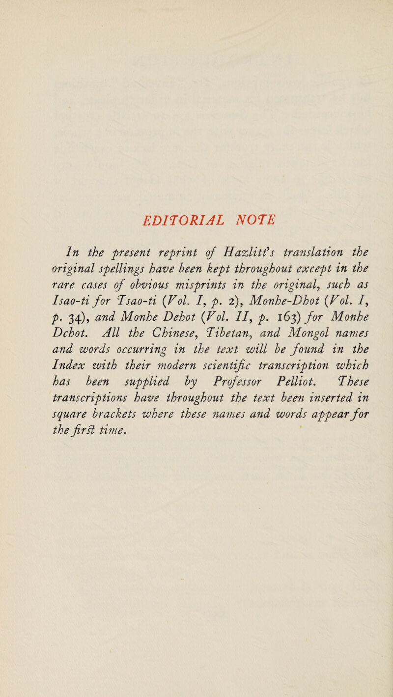 EDITORIAL NOTE In the present reprint of Hazlitfs translation the original spellings have been kept throughout except in the rare cases of obvious misprints in the original, such as Isao-ti for Tsao-ti {VoL f p. 2), Monhe-Dhot (Vol. I, P• 3+)> and Monhe Dehot {Vol. IIy p. 163) for Monhe Dchot. All the Chinese, Tibetanj and Mongol names and words occurring in the text will be fowid in the Index with their modern scientific transcription which has been supplied by Professor Pelliot. These transcriptio?is have throughout the text been inserted in- square brackets where these names and words appear for the first time.