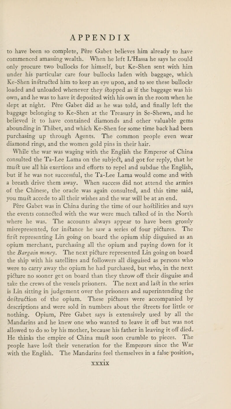 to have been so complete, Pere Gabet believes him already to have commenced amassing wealth. When he left L’Hassa he says he could only procure two bullocks for himself, but Ke-Shen sent with him under his particular care four bullocks laden with baggage, which Ke-Shen inftrudted him to keep an eye upon, and to see these bullock? loaded and unloaded whenever they stopped as if the baggage was his own, and he was to have it deposited with his own in the room when he slept at night. Pere Gabet did as he was told, and finally left the baggage belonging to Ke-Shen at the Treasury in Se-Shewn, and he believed it to have contained diamonds and other valuable gems abounding in Thibet, and which Ke-Shen for some time back had been purchasing up through Agents. The common people even wear diamond rings, and the women gold pins in their hair. While the war was waging with the English the Emperor of China consulted the Ta-Lee Lama on the subject, and got for reply, that he mu ft use all his exertions and efforts to repel and subdue the English, but if he was not successful, the Ta-Lee Lama would come and with a breath drive them away. When success did not attend the armies of the Chinese, the oracle was again consulted, and this time said, you muft accede to all their wishes and the war will be at an end. Pere Gabet was in China during the time of our hoftilities and says the events connected with the war were much talked of in the North where he was. The accounts always appear to have been grossly misrepresented, for instance he saw a series of four pidtures. The fir ft representing Lin going on board the opium ship disguised as an opium merchant, purchasing all the opium and paying down for it the Bargain money. The next picture represented Lin going on board the ship with his satellites and followers all disguised as persons who were to carry away the opium he had purchased, but who, in the next pidture no sooner get on board than they throw off their disguise and take the crews of the vessels prisoners. The next and laft in the series is Lin sitting in judgement over the prisoners and superintending the deftrudtion of the opium. These pidtures were accompanied by descriptions and were sold in numbers about the ftreets for little or nothing. Opium, Pere Gabet says is extensively used by all the Mandarins and he knew one who wanted to leave it off but was not allowed to do so by his mother, because his father in leaving it off died. Pie thinks the empire of China mu ft soon crumble to pieces. The people have loft their veneration for the Emperors since the War with the English. The Mandarins feel themselves in a false position,