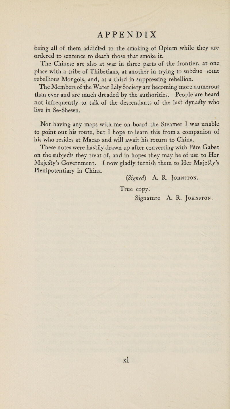 being all of them addicted to the smoking of Opium while they are ordered to sentence to death those that smoke it. The Chinese are also at war in three parts of the frontier, at one place with a tribe of Thibetians, at another in trying to subdue some rebellious Mongols, and, at a third in suppressing rebellion. The Members of the Water Lily Society are becoming more numerous than ever and are much dreaded by the authorities. People are heard not infrequently to talk of the descendants of the la£l dynasty who live in Se-Shewn. Not having any maps with me on board the Steamer I was unable to point out his route, but I hope to learn this from a companion of his who resides at Macao and will await his return to China. These notes were hastily drawn up after conversing with Fere Gabet on the subjects they treat of, and in hopes they may be of use to Her Majesty’s Government. I now gladly furnish them to Her Majesty’s Plenipotentiary in China. (Signed) A. R. Johnston. True copy. Signature A. R. Johnston.