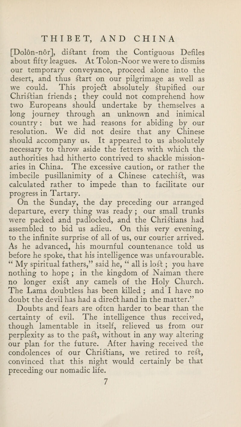 [Dolon-nor], diftant from the Contiguous Defiles about fifty leagues. At Tolon-Noor we were to dismiss our temporary conveyance, proceed alone into the desert, and thus Start on our pilgrimage as well as we could. This projedt absolutely Stupified our Christian friends ; they could not comprehend how two Europeans should undertake by themselves a long journey through an unknown and inimical country: but we had reasons for abiding by our resolution. We did not desire that any Chinese should accompany us. It appeared to us absolutely necessary to throw aside the fetters with which the authorities had hitherto contrived to shackle mission¬ aries in China. The excessive caution, or rather the imbecile pusillanimity of a Chinese catechift, was calculated rather to impede than to facilitate our progress in Tartary. On the Sunday, the day preceding our arranged departure, every thing was ready ; our small trunks were packed and padlocked, and the Christians had assembled to bid us adieu. On this very evening, to the infinite surprise of all of us, our courier arrived. As he advanced, his mournful countenance told us before he spoke, that his intelligence was unfavourable. “ My spiritual fathers,” said he, “ all is loSt ; you have nothing to hope ; in the kingdom of Naiman there no longer exiSt any camels of the Holy Church. The Lama doubtless has been killed ; and I have no doubt the devil has had a diredf hand in the matter.” Doubts and fears are often harder to bear than the certainty of evil. The intelligence thus received, though lamentable in itself, relieved us from our perplexity as to the paSt, without in any way altering our plan for the future. After having received the condolences of our Christians, we retired to reft, convinced that this night would certainly be that preceding our nomadic life.