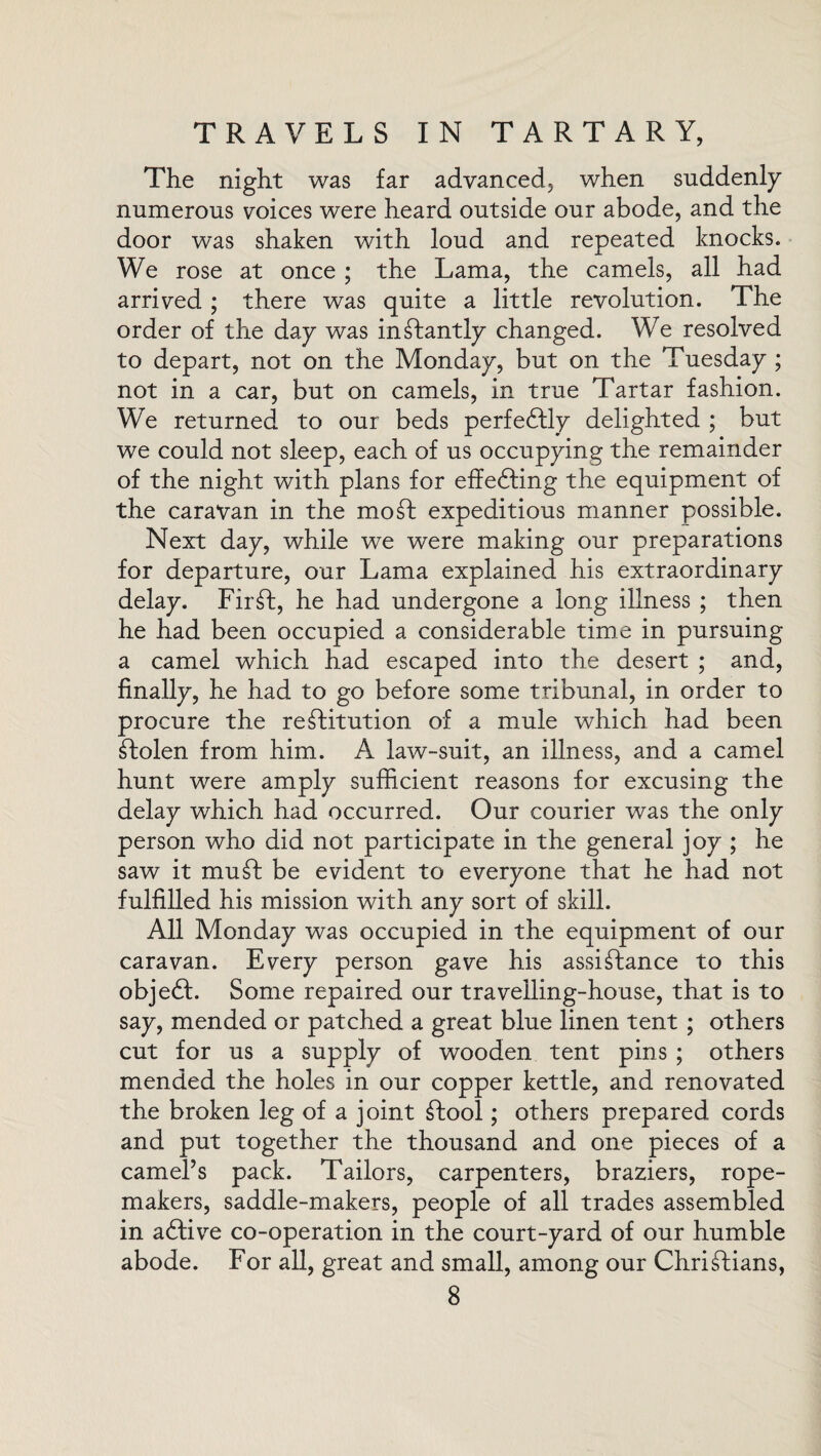 The night was far advanced, when suddenly numerous voices were heard outside our abode, and the door was shaken with loud and repeated knocks. We rose at once ; the Lama, the camels, all had arrived ; there was quite a little revolution. The order of the day was inStantly changed. We resolved to depart, not on the Monday, but on the Tuesday ; not in a car, but on camels, in true Tartar fashion. We returned to our beds perfectly delighted ; but we could not sleep, each of us occupying the remainder of the night with plans for effecting the equipment of the caravan in the mo St expeditious manner possible. Next day, while we were making our preparations for departure, our Lama explained his extraordinary delay. FirSt, he had undergone a long illness ; then he had been occupied a considerable time in pursuing a camel which had escaped into the desert ; and, finally, he had to go before some tribunal, in order to procure the restitution of a mule which had been Stolen from him. A law-suit, an illness, and a camel hunt were amply sufficient reasons for excusing the delay which had occurred. Our courier was the only person who did not participate in the general joy ; he saw it mu St be evident to everyone that he had not fulfilled his mission with any sort of skill. All Monday was occupied in the equipment of our caravan. Every person gave his assistance to this objedt. Some repaired our travelling-house, that is to say, mended or patched a great blue linen tent ; others cut for us a supply of wooden tent pins ; others mended the holes in our copper kettle, and renovated the broken leg of a joint Stool; others prepared cords and put together the thousand and one pieces of a camel’s pack. Tailors, carpenters, braziers, rope- makers, saddle-makers, people of all trades assembled in adfive co-operation in the court-yard of our humble abode. For all, great and small, among our Christians,