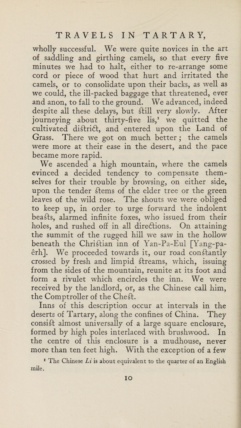 wholly successful. We were quite novices in the art of saddling and girthing camels, so that every five minutes we had to halt, either to re-arrange some cord or piece of wood that hurt and irritated the camels, or to consolidate upon their backs, as well as we could, the ill-packed baggage that threatened, ever and anon, to fall to the ground. We advanced, indeed despite all these delays, but ft ill very slowly. After journeying about thirty-five lis,1 we quitted the cultivated diftrift, and entered upon the Land of Grass. There we got on much better ; the camels were more at their ease in the desert, and the pace became more rapid. We ascended a high mountain, where the camels evinced a decided tendency to compensate them¬ selves for their trouble by browsing, on either side, upon the tender ftems of the elder tree or the green leaves of the wild rose. The shouts we were obliged to keep up, in order to urge forward the indolent beafts, alarmed infinite foxes, who issued from their holes, and rushed off in all directions. On attaining the summit of the rugged hill we saw in the hollow beneath the Christian inn of Yan-Pa-Eul [Yang-pa- erh]. We proceeded towards it, our road conftantly crossed by fresh and limpid ftreams, which, issuing from the sides of the mountain, reunite at its foot and form a rivulet which encircles the inn. We were received by the landlord, or, as the Chinese call him, the Comptroller of the Cheft. Inns of this description occur at intervals in the deserts of Tartary, along the confines of China. They consift almost universally of a large square enclosure, formed by high poles interlaced with brushwood. In the centre of this enclosure is a mudhouse, never more than ten feet high. With the exception of a few 1 The Chinese Li is about equivalent to the quarter of an English mile. IO