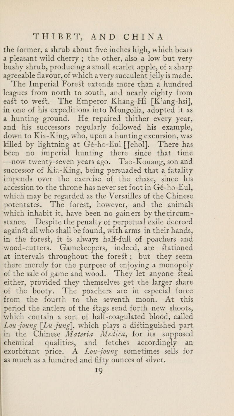 the former, a shrub about five inches high, which bears a pleasant wild cherry ; the other, also a low but very bushy shrub, producing a small scarlet apple, of a sharp agreeable flavour, of which a very succulent j elly is made. The Imperial Foreft extends more than a hundred leagues from north to south, and nearly eighty from eaft to weft. The Emperor Khang-Hi [K’ang-hsi], in one of his expeditions into Mongolia, adopted it as a hunting ground. He repaired thither every year, and his successors regularly followed his example, down to Kia-King, who, upon a hunting excursion, was killed by lightning at Ge-ho-Eul [Jehol]. There has been no imperial hunting there since that time —now twenty-seven years ago. Tao-Kouang, son and successor of Kia-King, being persuaded that a fatality impends over the exercise of the chase, since his accession to the throne has never set foot in Ge-ho-Eul, which may be regarded as the Versailles of the Chinese potentates. The forest, however, and the animals which inhabit it, have been no gainers by the circum¬ stance. Despite the penalty of perpetual exile decreed again ft all who shall be found, with arms in their hands, in the foreft, it is always half-full of poachers and wood-cutters. Gamekeepers, indeed, are ftationed at internals throughout the foreft ; but they seem there merely for the purpose of enjoying a monopoly of the sale of game and wood. They let anyone fteal either, provided they themselves get the larger share of the booty. The poachers are in especial force from the fourth to the seventh moon. At this period the antlers of the ftags send forth new shoots, which contain a sort of half-coagulated blood, called Lou-joung Lu-jung\, which plays a diftinguished part in the Chinese Materia Medica, for its supposed chemical qualities, and fetches accordingly an exorbitant price. A Lou-joung sometimes sells for as much as a hundred and fifty ounces of silver. l9