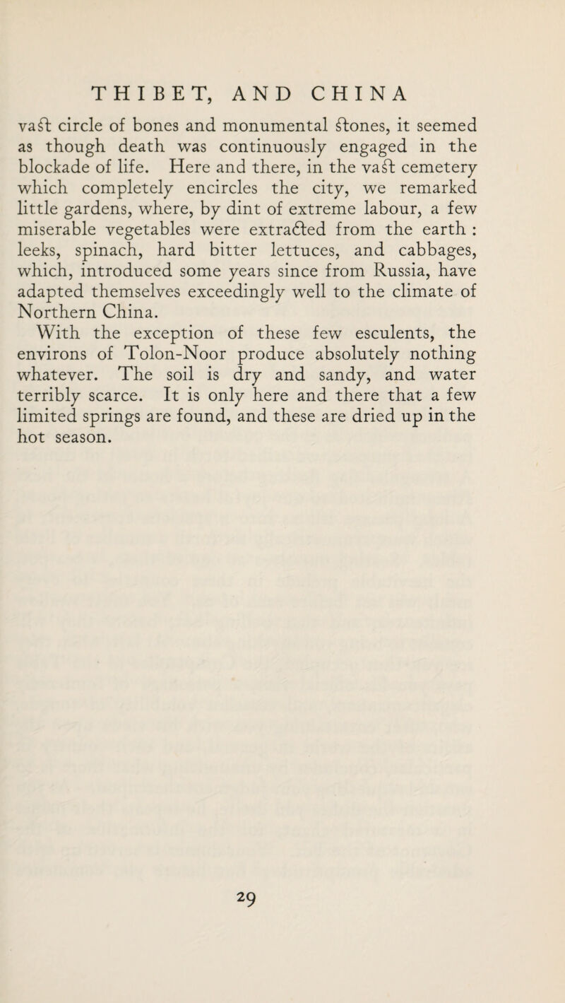 vaft circle of bones and monumental Clones, it seemed as though death was continuously engaged in the blockade of life. Here and there, in the vaft cemetery which completely encircles the city, we remarked little gardens, where, by dint of extreme labour, a few miserable vegetables were extradled from the earth : leeks, spinach, hard bitter lettuces, and cabbages, which, introduced some years since from Russia, have adapted themselves exceedingly well to the climate of Northern China. With the exception of these few esculents, the environs of Tolon-Noor produce absolutely nothing whatever. The soil is dry and sandy, and water terribly scarce. It is only here and there that a few limited springs are found, and these are dried up in the hot season.