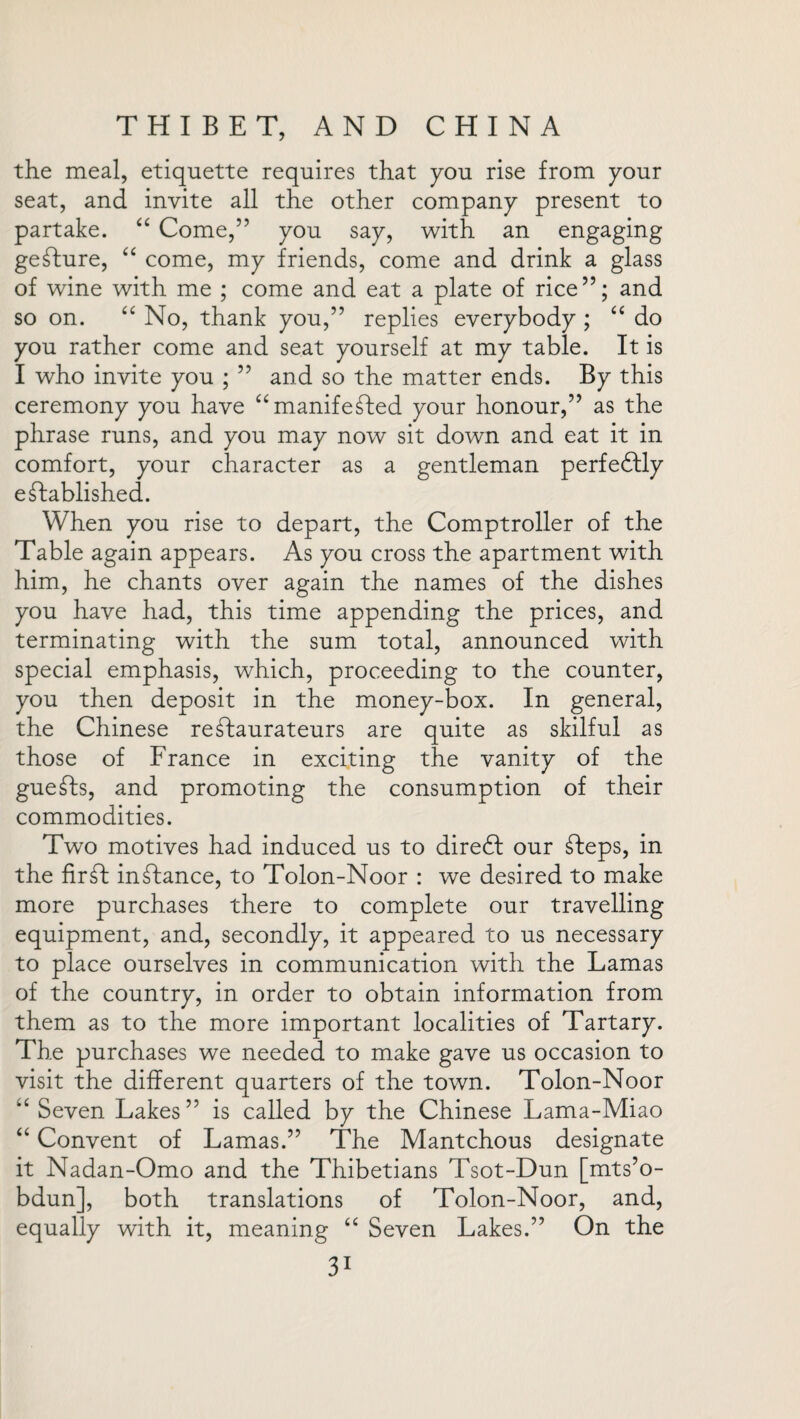 the meal, etiquette requires that you rise from your seat, and invite all the other company present to partake. “ Come,” you say, with an engaging gesture, “ come, my friends, come and drink a glass of wine with me ; come and eat a plate of rice”; and so on. “ No, thank you,” replies everybody ; “ do you rather come and seat yourself at my table. It is I who invite you ; ” and so the matter ends. By this ceremony you have “manifeTed your honour,” as the phrase runs, and you may now sit down and eat it in comfort, your character as a gentleman perfectly established. When you rise to depart, the Comptroller of the Table again appears. As you cross the apartment with him, he chants over again the names of the dishes you have had, this time appending the prices, and terminating with the sum total, announced with special emphasis, which, proceeding to the counter, you then deposit in the money-box. In general, the Chinese restaurateurs are quite as skilful as those of France in exciting the vanity of the gueSts, and promoting the consumption of their commodities. Two motives had induced us to diredl our Steps, in the firSt inStance, to Tolon-Noor : we desired to make more purchases there to complete our travelling equipment, and, secondly, it appeared to us necessary to place ourselves in communication with the Lamas of the country, in order to obtain information from them as to the more important localities of Tartary. The purchases we needed to make gave us occasion to visit the different quarters of the town. Tolon-Noor “ Seven Lakes” is called by the Chinese Lama-Miao “ Convent of Lamas.” The Mantchous designate it Nadan-Omo and the Thibetians Tsot-Dun [mts’o- bdun], both translations of Tolon-Noor, and, equally with it, meaning “ Seven Lakes.” On the