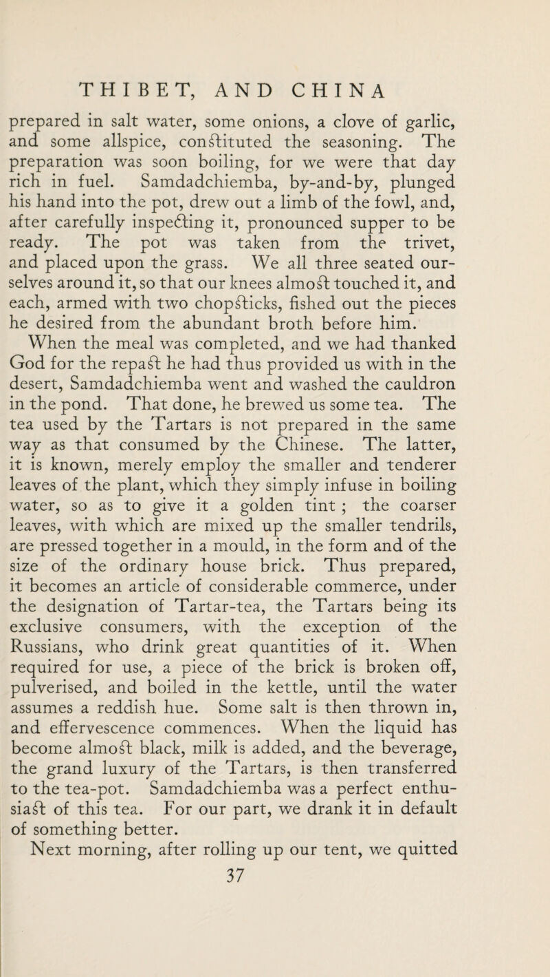 prepared in salt water, some onions, a clove of garlic, and some allspice, constituted the seasoning. The preparation was soon boiling, for we were that day rich in fuel. Samdadchiemba, by-and-by, plunged his hand into the pot, drew out a limb of the fowl, and, after carefully inspecting it, pronounced supper to be ready. The pot was taken from the trivet, and placed upon the grass. We all three seated our¬ selves around it, so that our knees almoSt touched it, and each, armed with two chopSticks, fished out the pieces he desired from the abundant broth before him. When the meal was completed, and we had thanked God for the repaSt he had thus provided us with in the desert, Samdadchiemba went and washed the cauldron in the pond. That done, he brewed us some tea. The tea used by the Tartars is not prepared in the same way as that consumed by the Chinese. The latter, it is known, merely employ the smaller and tenderer leaves of the plant, which they simply infuse in boiling water, so as to give it a golden tint ; the coarser leaves, with which are mixed up the smaller tendrils, are pressed together in a mould, in the form and of the size of the ordinary house brick. Thus prepared, it becomes an article of considerable commerce, under the designation of Tartar-tea, the Tartars being its exclusive consumers, with the exception of the Russians, who drink great quantities of it. When required for use, a piece of the brick is broken off, pulverised, and boiled in the kettle, until the water assumes a reddish hue. Some salt is then thrown in, and effervescence commences. When the liquid has become almost black, milk is added, and the beverage, the grand luxury of the Tartars, is then transferred to the tea-pot. Samdadchiemba was a perfect enthu¬ siast of this tea. For our part, we drank it in default of something better. Next morning, after rolling up our tent, we quitted