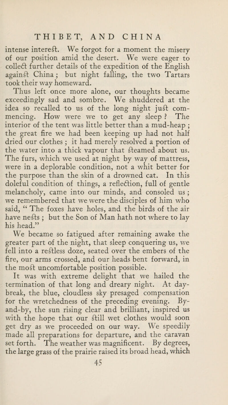 intense interest. We forgot for a moment the misery of our position amid the desert. We were eager to colleft further details of the expedition of the English against China ; but night falling, the two Tartars took their way homeward. Thus left once more alone, our thoughts became exceedingly sad and sombre. We shuddered at the idea so recalled to us of the long night juft com¬ mencing. How were we to get any sleep ? The interior of the tent was little better than a mud-heap ; the great fire we had been keeping up had not half dried our clothes ; it had merely resolved a portion of the water into a thick vapour that fteamed about us. The furs, which we used at night by way of mattress, were in a deplorable condition, not a whit better for the purpose than the skin of a drowned cat. In this doleful condition of things, a reflection, full of gentle melancholy, came into our minds, and consoled us ; we remembered that we were the disciples of him who said, “ The foxes have holes, and the birds of the air have nefts ; but the Son of Man hath not where to lay his head.” We became so fatigued after remaining awake the greater part of the night, that sleep conquering us, we fell into a reftless doze, seated over the embers of the fire, our arms crossed, and our heads bent forward, in the moft uncomfortable position possible. It was with extreme delight that we hailed the termination of that long and dreary night. At day¬ break, the blue, cloudless sky presaged compensation for the wretchedness of the preceding evening. By- and-by, the sun rising clear and brilliant, inspired us with the hope that our Chill wet clothes would soon get dry as we proceeded on our way. We speedily made all preparations for departure, and the caravan set forth. The weather was magnificent. By degrees, the large grass of the prairie raised its broad head, which