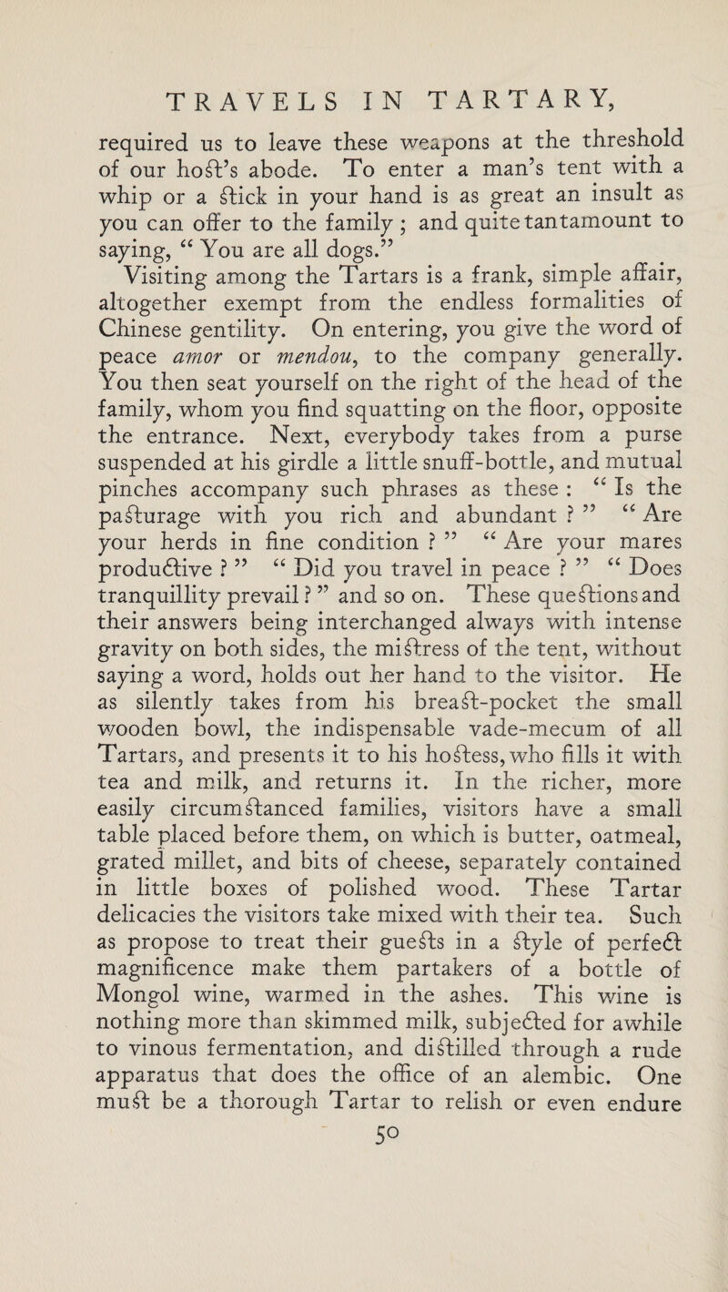 required us to leave these weapons at the threshold of our host’s abode. To enter a man’s tent with a whip or a Tick in pour hand is as great an insult as you can offer to the family ; and quite tantamount to saying, “ You are all dogs.” Visiting among the Tartars is a frank, simple affair, altogether exempt from the endless formalities of Chinese gentility. On entering, you give the word of peace amor or mendou, to the company generally. You then seat yourself on the right of the head of the family, whom you find squatting on the floor, opposite the entrance. Next, everybody takes from a purse suspended at his girdle a little snuff-bottle, and mutual pinches accompany such phrases as these : “ Is the paTurage with you rich and abundant ? ” <£ Are your herds in fine condition ? ” “ Are your mares productive ? ” “ Did you travel in peace ? ” “ Does tranquillity prevail ? ” and so on. These queTionsand their answers being interchanged always with intense gravity on both sides, the mi Tress of the tent, without saying a word, holds out her hand to the visitor. He as silently takes from his breaT-pocket the small wooden bowl, the indispensable vade-mecum of all Tartars, and presents it to his hoTess,who fills it with tea and milk, and returns it. In the richer, more easily circumTanced families, visitors have a small table placed before them, on which is butter, oatmeal, grated millet, and bits of cheese, separately contained in little boxes of polished wood. These Tartar delicacies the visitors take mixed with their tea. Such as propose to treat their gueTs in a Tyle of perfeT magnificence make them partakers of a bottle of Mongol wine, warmed in the ashes. This wine is nothing more than skimmed milk, subjeTed for awhile to vinous fermentation, and diTilled through a rude apparatus that does the office of an alembic. One rnu.T be a thorough Tartar to relish or even endure