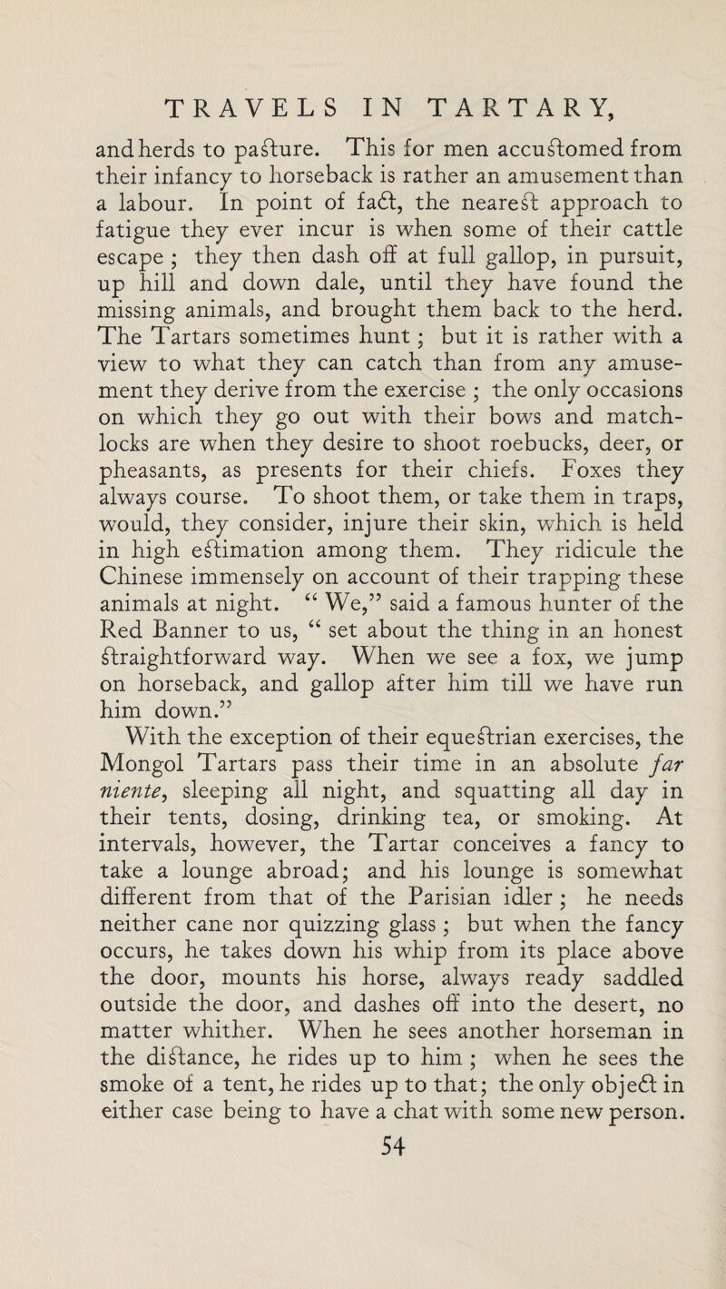 and herds to pasture. This for men accustomed from their infancy to horseback is rather an amusement than a labour. In point of fadf, the nearest approach to fatigue they ever incur is when some of their cattle escape ; they then dash off at full gallop, in pursuit, up hill and down dale, until they have found the missing animals, and brought them back to the herd. The Tartars sometimes hunt; but it is rather with a view to what they can catch than from any amuse¬ ment they derive from the exercise ; the only occasions on which they go out with their bows and match¬ locks are when they desire to shoot roebucks, deer, or pheasants, as presents for their chiefs. Foxes they always course. To shoot them, or take them in traps, would, they consider, injure their skin, which is held in high estimation among them. They ridicule the Chinese immensely on account of their trapping these animals at night. “ We,” said a famous hunter of the Red Banner to us, “ set about the thing in an honest Straightforward way. When we see a fox, we jump on horseback, and gallop after him till we have run him down.” With the exception of their equestrian exercises, the Mongol Tartars pass their time in an absolute far niente, sleeping all night, and squatting all day in their tents, dosing, drinking tea, or smoking. At intervals, however, the Tartar conceives a fancy to take a lounge abroad; and his lounge is somewhat different from that of the Parisian idler ; he needs neither cane nor quizzing glass; but when the fancy occurs, he takes down his whip from its place above the door, mounts his horse, always ready saddled outside the door, and dashes off into the desert, no matter whither. When he sees another horseman in the distance, he rides up to him ; when he sees the smoke of a tent, he rides up to that; the only objedf in either case being to have a chat with some new person.