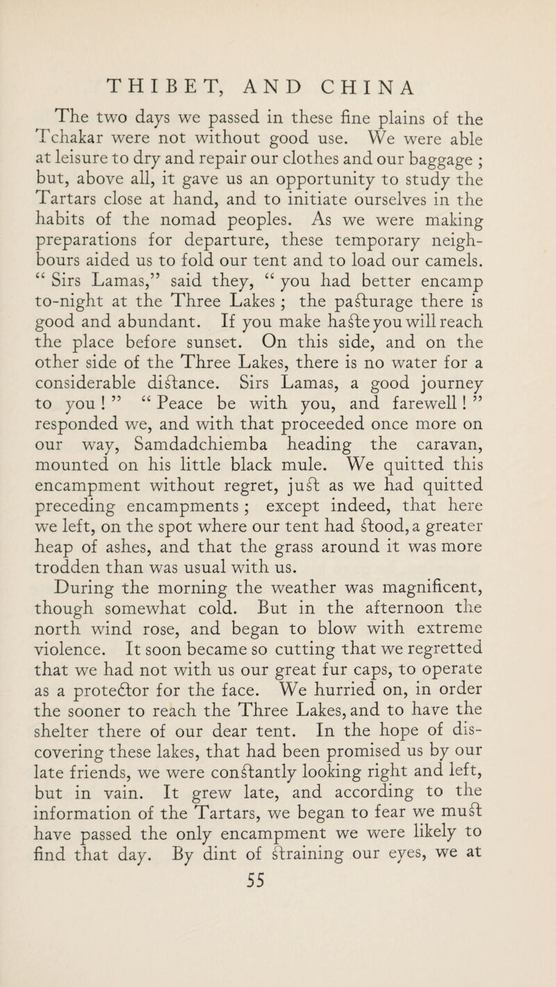 The two days we passed in these fine plains of the Tchakar were not without good use. We were able at leisure to dry and repair our clothes and our baggage ; but, above all, it gave us an opportunity to study the Tartars close at hand, and to initiate ourselves in the habits of the nomad peoples. As we were making preparations for departure, these temporary neigh¬ bours aided us to fold our tent and to load our camels. “ Sirs Lamas,” said they, “ you had better encamp to-night at the Three Lakes ; the padturage there is good and abundant. If you make haTeyou will reach the place before sunset. On this side, and on the other side of the Three Lakes, there is no water for a considerable diTance. Sirs Lamas, a good journey to you ! ” “ Peace be with you, and farewell! ” responded we, and with that proceeded once more on our way, Samdadchiemba heading the caravan, mounted on his little black mule. We quitted this encampment without regret, juT as we had quitted preceding encampments ; except indeed, that here wTe left, on the spot where our tent had Tood,a greater heap of ashes, and that the grass around it was more trodden than was usual with us. During the morning the weather was magnificent, though somewhat cold. But in the afternoon the north wind rose, and began to blow with extreme violence. It soon became so cutting that we regretted that we had not with us our great fur caps, to operate as a protestor for the face. We hurried on, in order the sooner to reach the Three Lakes, and to have the shelter there of our dear tent. In the hope of dis¬ covering these lakes, that had been promised us by our late friends, we were conTantly looking right and left, but in vain. It grew late, and according to the information of the Tartars, we began to fear we mud have passed the only encampment we were likely to find that day. By dint of Training our eyes, we at